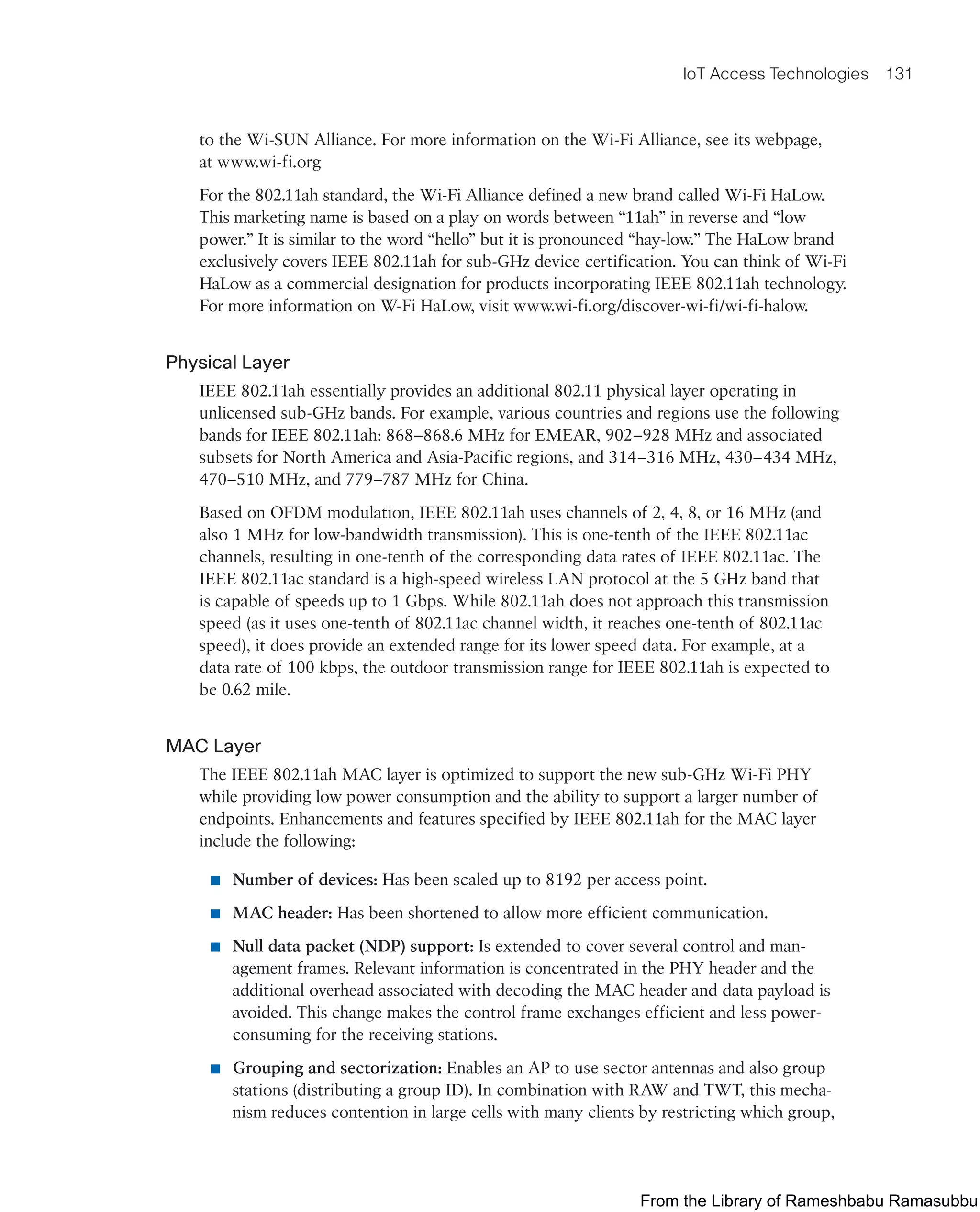 IoT Access Technologies 131
to the Wi-SUN Alliance. For more information on the Wi-Fi Alliance, see its webpage,
at www.wi-fi.org
For the 802.11ah standard, the Wi-Fi Alliance defined a new brand called Wi-Fi HaLow.
This marketing name is based on a play on words between “11ah” in reverse and “low
power.” It is similar to the word “hello” but it is pronounced “hay-low.” The HaLow brand
exclusively covers IEEE 802.11ah for sub-GHz device certification. You can think of Wi-Fi
HaLow as a commercial designation for products incorporating IEEE 802.11ah technology.
For more information on W-Fi HaLow, visit www.wi-fi.org/discover-wi-fi/wi-fi-halow.
Physical Layer
IEEE 802.11ah essentially provides an additional 802.11 physical layer operating in
unlicensed sub-GHz bands. For example, various countries and regions use the following
bands for IEEE 802.11ah: 868–868.6 MHz for EMEAR, 902–928 MHz and associated
subsets for North America and Asia-Pacific regions, and 314–316 MHz, 430–434 MHz,
470–510 MHz, and 779–787 MHz for China.
Based on OFDM modulation, IEEE 802.11ah uses channels of 2, 4, 8, or 16 MHz (and
also 1 MHz for low-bandwidth transmission). This is one-tenth of the IEEE 802.11ac
channels, resulting in one-tenth of the corresponding data rates of IEEE 802.11ac. The
IEEE 802.11ac standard is a high-speed wireless LAN protocol at the 5 GHz band that
is capable of speeds up to 1 Gbps. While 802.11ah does not approach this transmission
speed (as it uses one-tenth of 802.11ac channel width, it reaches one-tenth of 802.11ac
speed), it does provide an extended range for its lower speed data. For example, at a
data rate of 100 kbps, the outdoor transmission range for IEEE 802.11ah is expected to
be 0.62 mile.
MAC Layer
The IEEE 802.11ah MAC layer is optimized to support the new sub-GHz Wi-Fi PHY
while providing low power consumption and the ability to support a larger number of
endpoints. Enhancements and features specified by IEEE 802.11ah for the MAC layer
include the following:
■ Number of devices: Has been scaled up to 8192 per access point.
■ MAC header: Has been shortened to allow more efficient communication.
■ Null data packet (NDP) support: Is extended to cover several control and man-
agement frames. Relevant information is concentrated in the PHY header and the
additional overhead associated with decoding the MAC header and data payload is
avoided. This change makes the control frame exchanges efficient and less power-
consuming for the receiving stations.
■ Grouping and sectorization: Enables an AP to use sector antennas and also group
stations (distributing a group ID). In combination with RAW and TWT, this mecha-
nism reduces contention in large cells with many clients by restricting which group,
From the Library of Rameshbabu Ramasubbu
 