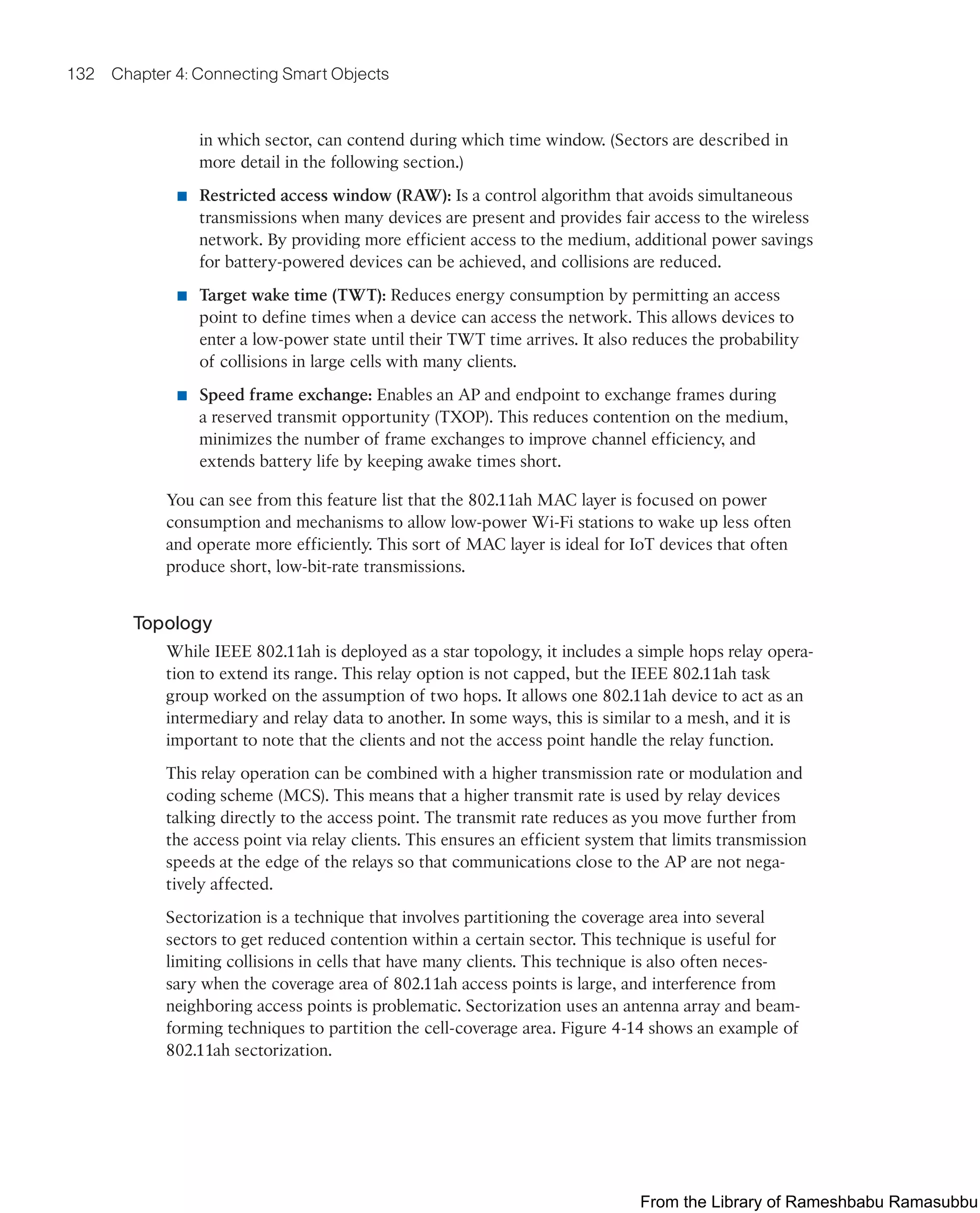 132 Chapter 4: Connecting Smart Objects
in which sector, can contend during which time window. (Sectors are described in
more detail in the following section.)
■ Restricted access window (RAW): Is a control algorithm that avoids simultaneous
transmissions when many devices are present and provides fair access to the wireless
network. By providing more efficient access to the medium, additional power savings
for battery-powered devices can be achieved, and collisions are reduced.
■ Target wake time (TWT): Reduces energy consumption by permitting an access
point to define times when a device can access the network. This allows devices to
enter a low-power state until their TWT time arrives. It also reduces the probability
of collisions in large cells with many clients.
■ Speed frame exchange: Enables an AP and endpoint to exchange frames during
a reserved transmit opportunity (TXOP). This reduces contention on the medium,
minimizes the number of frame exchanges to improve channel efficiency, and
extends battery life by keeping awake times short.
You can see from this feature list that the 802.11ah MAC layer is focused on power
consumption and mechanisms to allow low-power Wi-Fi stations to wake up less often
and operate more efficiently. This sort of MAC layer is ideal for IoT devices that often
produce short, low-bit-rate transmissions.
Topology
While IEEE 802.11ah is deployed as a star topology, it includes a simple hops relay opera-
tion to extend its range. This relay option is not capped, but the IEEE 802.11ah task
group worked on the assumption of two hops. It allows one 802.11ah device to act as an
intermediary and relay data to another. In some ways, this is similar to a mesh, and it is
important to note that the clients and not the access point handle the relay function.
This relay operation can be combined with a higher transmission rate or modulation and
coding scheme (MCS). This means that a higher transmit rate is used by relay devices
talking directly to the access point. The transmit rate reduces as you move further from
the access point via relay clients. This ensures an efficient system that limits transmission
speeds at the edge of the relays so that communications close to the AP are not nega-
tively affected.
Sectorization is a technique that involves partitioning the coverage area into several
sectors to get reduced contention within a certain sector. This technique is useful for
limiting collisions in cells that have many clients. This technique is also often neces-
sary when the coverage area of 802.11ah access points is large, and interference from
neighboring access points is problematic. Sectorization uses an antenna array and beam-
forming techniques to partition the cell-coverage area. Figure 4-14 shows an example of
802.11ah sectorization.
From the Library of Rameshbabu Ramasubbu
 