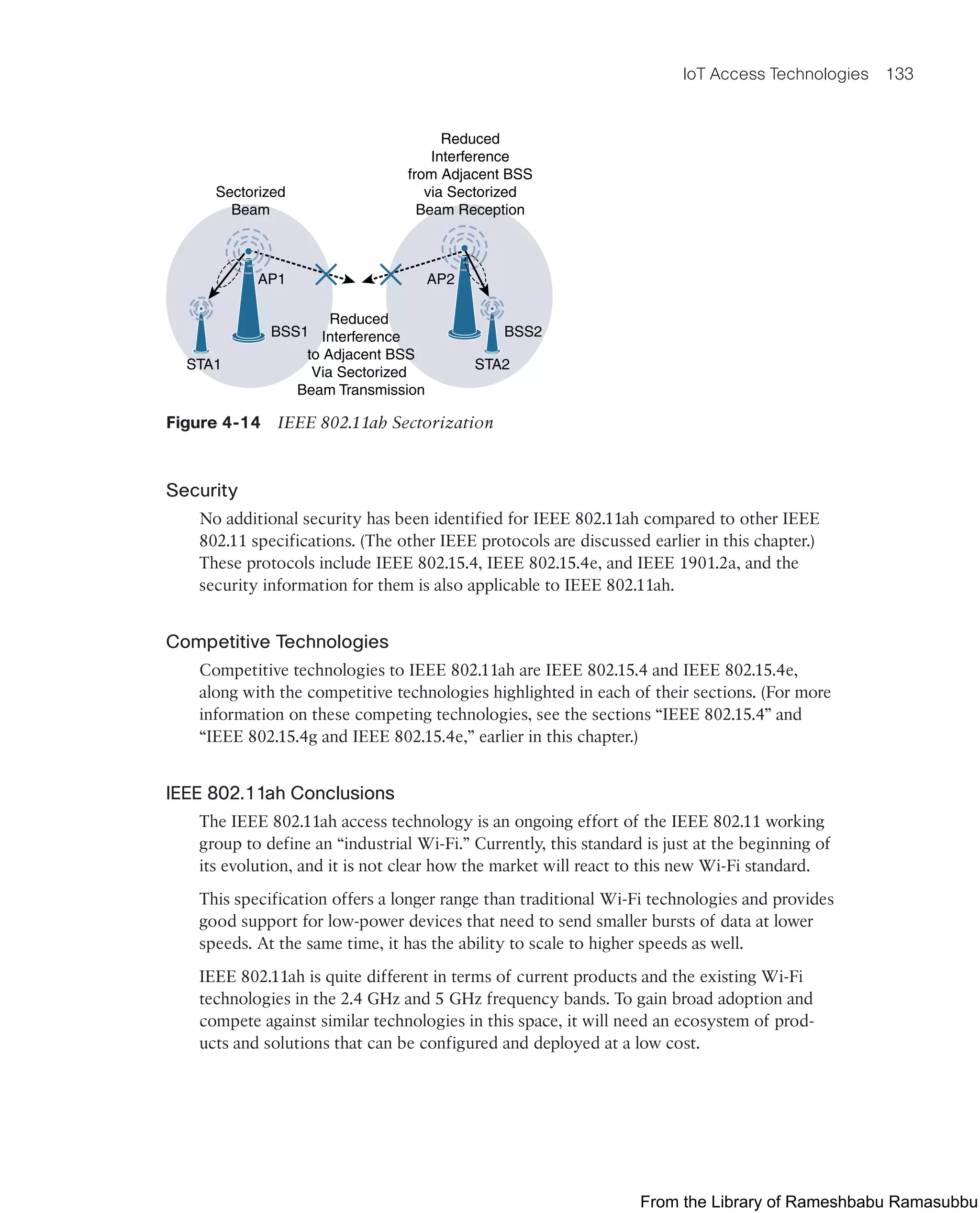 IoT Access Technologies 133
Sectorized
Beam
Reduced
Interference
from Adjacent BSS
via Sectorized
Beam Reception
Reduced
Interference
to Adjacent BSS
Via Sectorized
Beam Transmission
AP2
AP1
BSS2
BSS1
STA2
STA1
Figure 4-14 IEEE 802.11ah Sectorization
Security
No additional security has been identified for IEEE 802.11ah compared to other IEEE
802.11 specifications. (The other IEEE protocols are discussed earlier in this chapter.)
These protocols include IEEE 802.15.4, IEEE 802.15.4e, and IEEE 1901.2a, and the
security information for them is also applicable to IEEE 802.11ah.
Competitive Technologies
Competitive technologies to IEEE 802.11ah are IEEE 802.15.4 and IEEE 802.15.4e,
along with the competitive technologies highlighted in each of their sections. (For more
information on these competing technologies, see the sections “IEEE 802.15.4” and
“IEEE 802.15.4g and IEEE 802.15.4e,” earlier in this chapter.)
IEEE 802.11ah Conclusions
The IEEE 802.11ah access technology is an ongoing effort of the IEEE 802.11 working
group to define an “industrial Wi-Fi.” Currently, this standard is just at the beginning of
its evolution, and it is not clear how the market will react to this new Wi-Fi standard.
This specification offers a longer range than traditional Wi-Fi technologies and provides
good support for low-power devices that need to send smaller bursts of data at lower
speeds. At the same time, it has the ability to scale to higher speeds as well.
IEEE 802.11ah is quite different in terms of current products and the existing Wi-Fi
technologies in the 2.4 GHz and 5 GHz frequency bands. To gain broad adoption and
compete against similar technologies in this space, it will need an ecosystem of prod-
ucts and solutions that can be configured and deployed at a low cost.
From the Library of Rameshbabu Ramasubbu
 