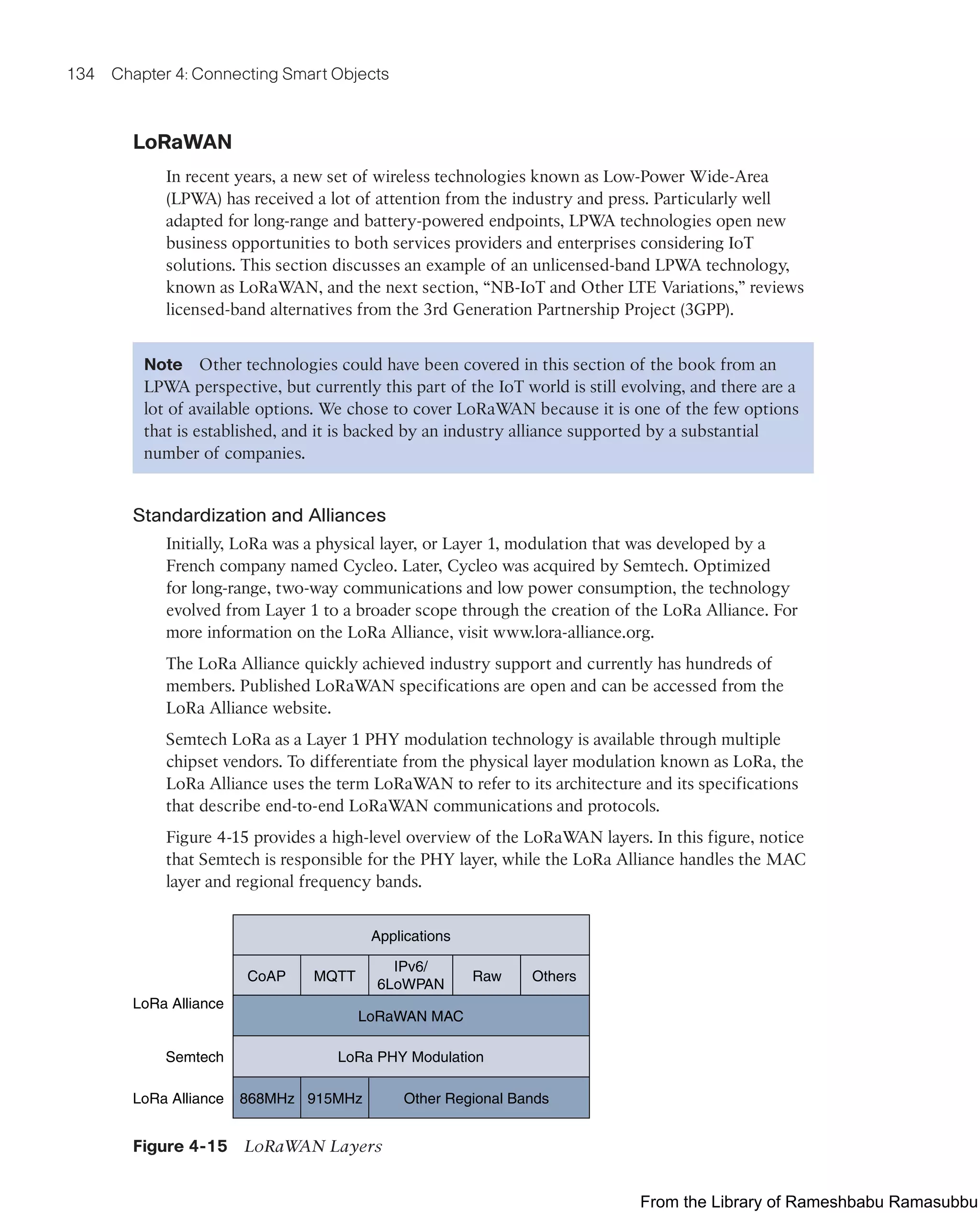 134 Chapter 4: Connecting Smart Objects
LoRaWAN
In recent years, a new set of wireless technologies known as Low-Power Wide-Area
(LPWA) has received a lot of attention from the industry and press. Particularly well
adapted for long-range and battery-powered endpoints, LPWA technologies open new
business opportunities to both services providers and enterprises considering IoT
solutions. This section discusses an example of an unlicensed-band LPWA technology,
known as LoRaWAN, and the next section, “NB-IoT and Other LTE Variations,” reviews
licensed-band alternatives from the 3rd Generation Partnership Project (3GPP).
Note Other technologies could have been covered in this section of the book from an
LPWA perspective, but currently this part of the IoT world is still evolving, and there are a
lot of available options. We chose to cover LoRaWAN because it is one of the few options
that is established, and it is backed by an industry alliance supported by a substantial
number of companies.
Standardization and Alliances
Initially, LoRa was a physical layer, or Layer 1, modulation that was developed by a
French company named Cycleo. Later, Cycleo was acquired by Semtech. Optimized
for long-range, two-way communications and low power consumption, the technology
evolved from Layer 1 to a broader scope through the creation of the LoRa Alliance. For
more information on the LoRa Alliance, visit www.lora-alliance.org.
The LoRa Alliance quickly achieved industry support and currently has hundreds of
members. Published LoRaWAN specifications are open and can be accessed from the
LoRa Alliance website.
Semtech LoRa as a Layer 1 PHY modulation technology is available through multiple
chipset vendors. To differentiate from the physical layer modulation known as LoRa, the
LoRa Alliance uses the term LoRaWAN to refer to its architecture and its specifications
that describe end-to-end LoRaWAN communications and protocols.
Figure 4-15 provides a high-level overview of the LoRaWAN layers. In this figure, notice
that Semtech is responsible for the PHY layer, while the LoRa Alliance handles the MAC
layer and regional frequency bands.
Applications
CoAP MQTT
IPv6/
6LoWPAN
Raw Others
LoRaWAN MAC
LoRa PHY Modulation
Other Regional Bands
915MHz
868MHz
LoRa Alliance
Semtech
LoRa Alliance
Figure 4-15 LoRaWAN Layers
From the Library of Rameshbabu Ramasubbu
 