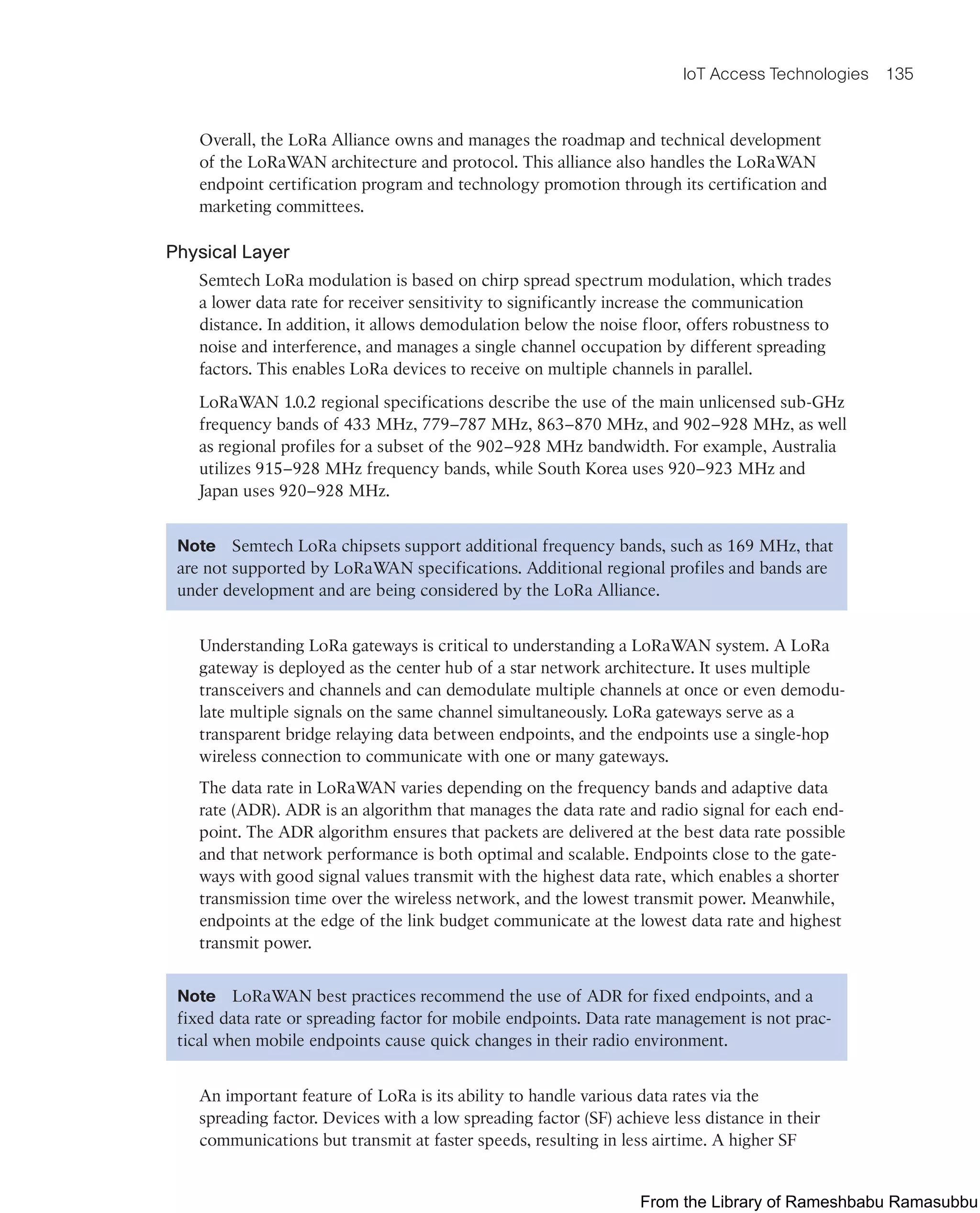 IoT Access Technologies 135
Overall, the LoRa Alliance owns and manages the roadmap and technical development
of the LoRaWAN architecture and protocol. This alliance also handles the LoRaWAN
endpoint certification program and technology promotion through its certification and
marketing committees.
Physical Layer
Semtech LoRa modulation is based on chirp spread spectrum modulation, which trades
a lower data rate for receiver sensitivity to significantly increase the communication
distance. In addition, it allows demodulation below the noise floor, offers robustness to
noise and interference, and manages a single channel occupation by different spreading
factors. This enables LoRa devices to receive on multiple channels in parallel.
LoRaWAN 1.0.2 regional specifications describe the use of the main unlicensed sub-GHz
frequency bands of 433 MHz, 779–787 MHz, 863–870 MHz, and 902–928 MHz, as well
as regional profiles for a subset of the 902–928 MHz bandwidth. For example, Australia
utilizes 915–928 MHz frequency bands, while South Korea uses 920–923 MHz and
Japan uses 920–928 MHz.
Note Semtech LoRa chipsets support additional frequency bands, such as 169 MHz, that
are not supported by LoRaWAN specifications. Additional regional profiles and bands are
under development and are being considered by the LoRa Alliance.
Understanding LoRa gateways is critical to understanding a LoRaWAN system. A LoRa
gateway is deployed as the center hub of a star network architecture. It uses multiple
transceivers and channels and can demodulate multiple channels at once or even demodu-
late multiple signals on the same channel simultaneously. LoRa gateways serve as a
transparent bridge relaying data between endpoints, and the endpoints use a single-hop
wireless connection to communicate with one or many gateways.
The data rate in LoRaWAN varies depending on the frequency bands and adaptive data
rate (ADR). ADR is an algorithm that manages the data rate and radio signal for each end-
point. The ADR algorithm ensures that packets are delivered at the best data rate possible
and that network performance is both optimal and scalable. Endpoints close to the gate-
ways with good signal values transmit with the highest data rate, which enables a shorter
transmission time over the wireless network, and the lowest transmit power. Meanwhile,
endpoints at the edge of the link budget communicate at the lowest data rate and highest
transmit power.
Note LoRaWAN best practices recommend the use of ADR for fixed endpoints, and a
fixed data rate or spreading factor for mobile endpoints. Data rate management is not prac-
tical when mobile endpoints cause quick changes in their radio environment.
An important feature of LoRa is its ability to handle various data rates via the
spreading factor. Devices with a low spreading factor (SF) achieve less distance in their
communications but transmit at faster speeds, resulting in less airtime. A higher SF
From the Library of Rameshbabu Ramasubbu
 