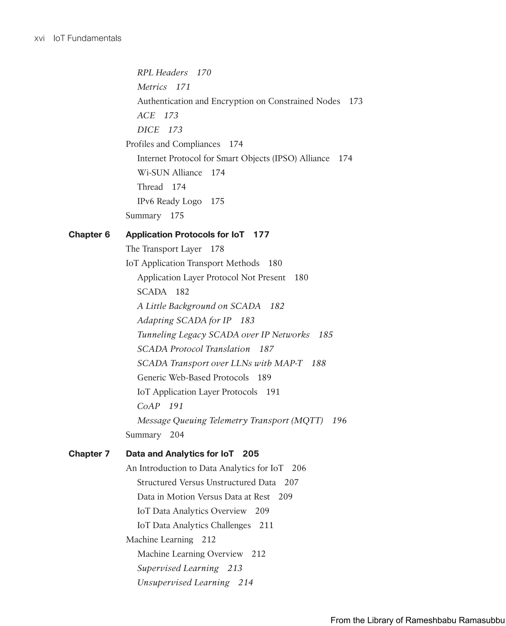 xvi IoT Fundamentals
RPL Headers 170
Metrics 171
Authentication and Encryption on Constrained Nodes 173
ACE 173
DICE 173
Profiles and Compliances 174
Internet Protocol for Smart Objects (IPSO) Alliance 174
Wi-SUN Alliance 174
Thread 174
IPv6 Ready Logo 175
Summary 175
Chapter 6 Application Protocols for IoT 177
The Transport Layer 178
IoT Application Transport Methods 180
Application Layer Protocol Not Present 180
SCADA 182
A Little Background on SCADA 182
Adapting SCADA for IP 183
Tunneling Legacy SCADA over IP Networks 185
SCADA Protocol Translation 187
SCADA Transport over LLNs with MAP-T 188
Generic Web-Based Protocols 189
IoT Application Layer Protocols 191
CoAP 191
Message Queuing Telemetry Transport (MQTT) 196
Summary 204
Chapter 7 Data and Analytics for IoT 205
An Introduction to Data Analytics for IoT 206
Structured Versus Unstructured Data 207
Data in Motion Versus Data at Rest 209
IoT Data Analytics Overview 209
IoT Data Analytics Challenges 211
Machine Learning 212
Machine Learning Overview 212
Supervised Learning 213
Unsupervised Learning 214
From the Library of Rameshbabu Ramasubbu
 