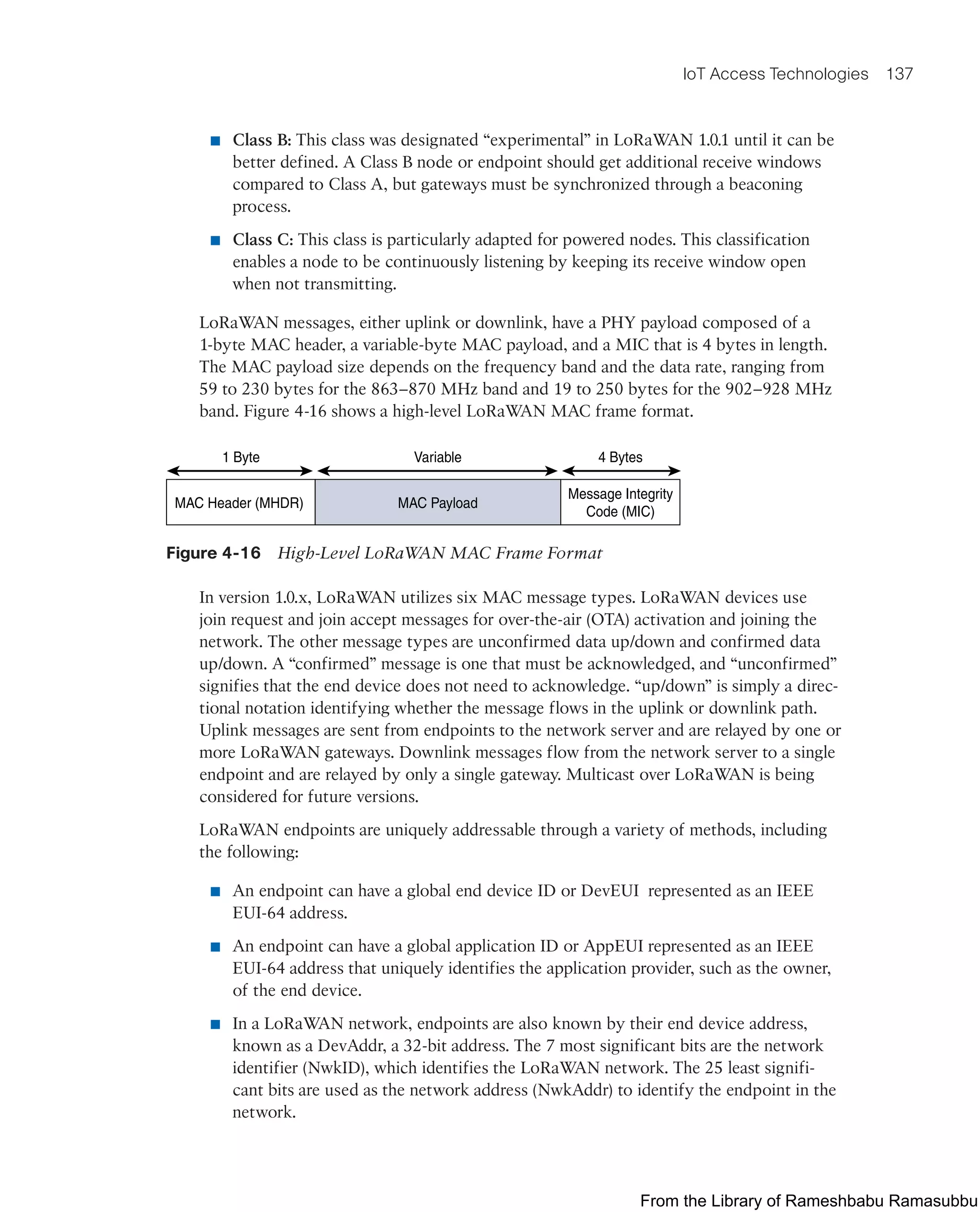 IoT Access Technologies 137
■ Class B: This class was designated “experimental” in LoRaWAN 1.0.1 until it can be
better defined. A Class B node or endpoint should get additional receive windows
compared to Class A, but gateways must be synchronized through a beaconing
process.
■ Class C: This class is particularly adapted for powered nodes. This classification
enables a node to be continuously listening by keeping its receive window open
when not transmitting.
LoRaWAN messages, either uplink or downlink, have a PHY payload composed of a
1-byte MAC header, a variable-byte MAC payload, and a MIC that is 4 bytes in length.
The MAC payload size depends on the frequency band and the data rate, ranging from
59 to 230 bytes for the 863–870 MHz band and 19 to 250 bytes for the 902–928 MHz
band. Figure 4-16 shows a high-level LoRaWAN MAC frame format.
MAC Header (MHDR) MAC Payload
Message Integrity
Code (MIC)
1 Byte Variable 4 Bytes
Figure 4-16 High-Level LoRaWAN MAC Frame Format
In version 1.0.x, LoRaWAN utilizes six MAC message types. LoRaWAN devices use
join request and join accept messages for over-the-air (OTA) activation and joining the
network. The other message types are unconfirmed data up/down and confirmed data
up/down. A “confirmed” message is one that must be acknowledged, and “unconfirmed”
signifies that the end device does not need to acknowledge. “up/down” is simply a direc-
tional notation identifying whether the message flows in the uplink or downlink path.
Uplink messages are sent from endpoints to the network server and are relayed by one or
more LoRaWAN gateways. Downlink messages flow from the network server to a single
endpoint and are relayed by only a single gateway. Multicast over LoRaWAN is being
considered for future versions.
LoRaWAN endpoints are uniquely addressable through a variety of methods, including
the following:
■ An endpoint can have a global end device ID or DevEUI represented as an IEEE
EUI-64 address.
■ An endpoint can have a global application ID or AppEUI represented as an IEEE
EUI-64 address that uniquely identifies the application provider, such as the owner,
of the end device.
■ In a LoRaWAN network, endpoints are also known by their end device address,
known as a DevAddr, a 32-bit address. The 7 most significant bits are the network
identifier (NwkID), which identifies the LoRaWAN network. The 25 least signifi-
cant bits are used as the network address (NwkAddr) to identify the endpoint in the
network.
From the Library of Rameshbabu Ramasubbu
 