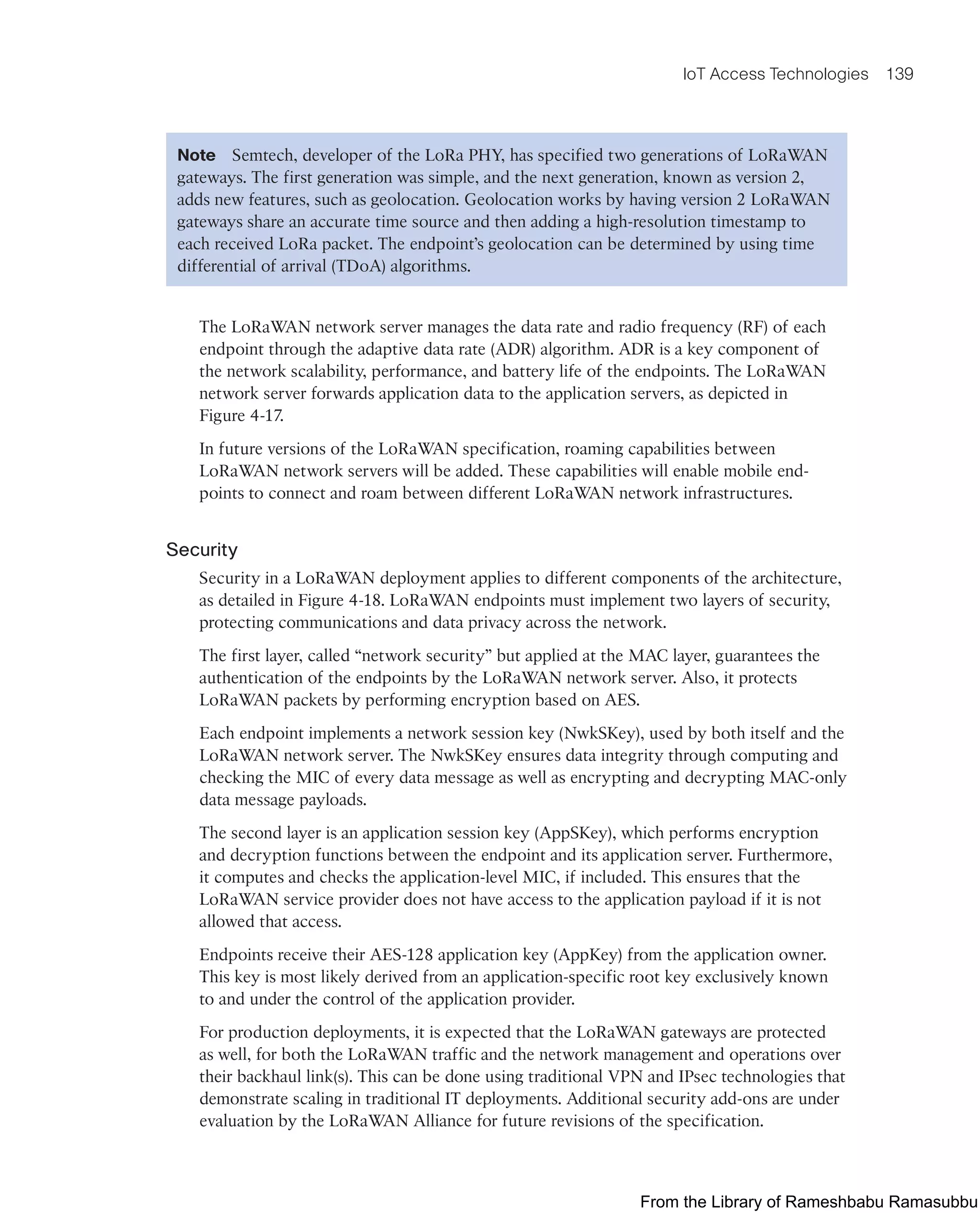 IoT Access Technologies 139
Note Semtech, developer of the LoRa PHY, has specified two generations of LoRaWAN
gateways. The first generation was simple, and the next generation, known as version 2,
adds new features, such as geolocation. Geolocation works by having version 2 LoRaWAN
gateways share an accurate time source and then adding a high-resolution timestamp to
each received LoRa packet. The endpoint’s geolocation can be determined by using time
differential of arrival (TDoA) algorithms.
The LoRaWAN network server manages the data rate and radio frequency (RF) of each
endpoint through the adaptive data rate (ADR) algorithm. ADR is a key component of
the network scalability, performance, and battery life of the endpoints. The LoRaWAN
network server forwards application data to the application servers, as depicted in
Figure 4-17.
In future versions of the LoRaWAN specification, roaming capabilities between
LoRaWAN network servers will be added. These capabilities will enable mobile end-
points to connect and roam between different LoRaWAN network infrastructures.
Security
Security in a LoRaWAN deployment applies to different components of the architecture,
as detailed in Figure 4-18. LoRaWAN endpoints must implement two layers of security,
protecting communications and data privacy across the network.
The first layer, called “network security” but applied at the MAC layer, guarantees the
authentication of the endpoints by the LoRaWAN network server. Also, it protects
LoRaWAN packets by performing encryption based on AES.
Each endpoint implements a network session key (NwkSKey), used by both itself and the
LoRaWAN network server. The NwkSKey ensures data integrity through computing and
checking the MIC of every data message as well as encrypting and decrypting MAC-only
data message payloads.
The second layer is an application session key (AppSKey), which performs encryption
and decryption functions between the endpoint and its application server. Furthermore,
it computes and checks the application-level MIC, if included. This ensures that the
LoRaWAN service provider does not have access to the application payload if it is not
allowed that access.
Endpoints receive their AES-128 application key (AppKey) from the application owner.
This key is most likely derived from an application-specific root key exclusively known
to and under the control of the application provider.
For production deployments, it is expected that the LoRaWAN gateways are protected
as well, for both the LoRaWAN traffic and the network management and operations over
their backhaul link(s). This can be done using traditional VPN and IPsec technologies that
demonstrate scaling in traditional IT deployments. Additional security add-ons are under
evaluation by the LoRaWAN Alliance for future revisions of the specification.
From the Library of Rameshbabu Ramasubbu
 