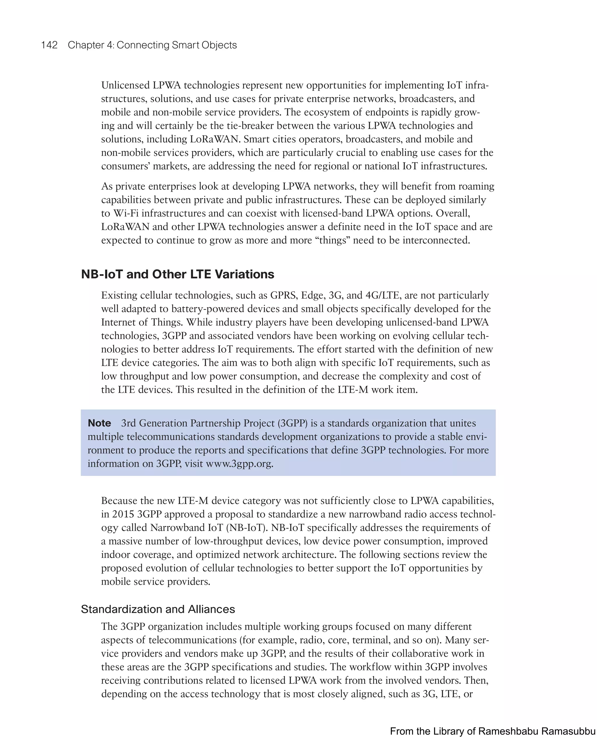 142 Chapter 4: Connecting Smart Objects
Unlicensed LPWA technologies represent new opportunities for implementing IoT infra-
structures, solutions, and use cases for private enterprise networks, broadcasters, and
mobile and non-mobile service providers. The ecosystem of endpoints is rapidly grow-
ing and will certainly be the tie-breaker between the various LPWA technologies and
solutions, including LoRaWAN. Smart cities operators, broadcasters, and mobile and
non-mobile services providers, which are particularly crucial to enabling use cases for the
consumers’ markets, are addressing the need for regional or national IoT infrastructures.
As private enterprises look at developing LPWA networks, they will benefit from roaming
capabilities between private and public infrastructures. These can be deployed similarly
to Wi-Fi infrastructures and can coexist with licensed-band LPWA options. Overall,
LoRaWAN and other LPWA technologies answer a definite need in the IoT space and are
expected to continue to grow as more and more “things” need to be interconnected.
NB-IoT and Other LTE Variations
Existing cellular technologies, such as GPRS, Edge, 3G, and 4G/LTE, are not particularly
well adapted to battery-powered devices and small objects specifically developed for the
Internet of Things. While industry players have been developing unlicensed-band LPWA
technologies, 3GPP and associated vendors have been working on evolving cellular tech-
nologies to better address IoT requirements. The effort started with the definition of new
LTE device categories. The aim was to both align with specific IoT requirements, such as
low throughput and low power consumption, and decrease the complexity and cost of
the LTE devices. This resulted in the definition of the LTE-M work item.
Note 3rd Generation Partnership Project (3GPP) is a standards organization that unites
multiple telecommunications standards development organizations to provide a stable envi-
ronment to produce the reports and specifications that define 3GPP technologies. For more
information on 3GPP, visit www.3gpp.org.
Because the new LTE-M device category was not sufficiently close to LPWA capabilities,
in 2015 3GPP approved a proposal to standardize a new narrowband radio access technol-
ogy called Narrowband IoT (NB-IoT). NB-IoT specifically addresses the requirements of
a massive number of low-throughput devices, low device power consumption, improved
indoor coverage, and optimized network architecture. The following sections review the
proposed evolution of cellular technologies to better support the IoT opportunities by
mobile service providers.
Standardization and Alliances
The 3GPP organization includes multiple working groups focused on many different
aspects of telecommunications (for example, radio, core, terminal, and so on). Many ser-
vice providers and vendors make up 3GPP, and the results of their collaborative work in
these areas are the 3GPP specifications and studies. The workflow within 3GPP involves
receiving contributions related to licensed LPWA work from the involved vendors. Then,
depending on the access technology that is most closely aligned, such as 3G, LTE, or
From the Library of Rameshbabu Ramasubbu
 