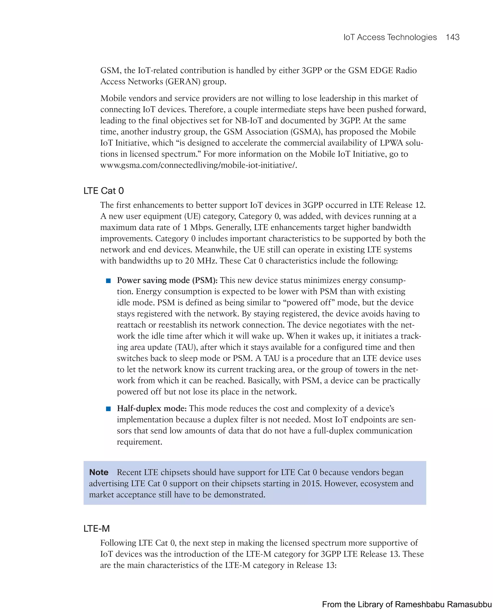 IoT Access Technologies 143
GSM, the IoT-related contribution is handled by either 3GPP or the GSM EDGE Radio
Access Networks (GERAN) group.
Mobile vendors and service providers are not willing to lose leadership in this market of
connecting IoT devices. Therefore, a couple intermediate steps have been pushed forward,
leading to the final objectives set for NB-IoT and documented by 3GPP. At the same
time, another industry group, the GSM Association (GSMA), has proposed the Mobile
IoT Initiative, which “is designed to accelerate the commercial availability of LPWA solu-
tions in licensed spectrum.” For more information on the Mobile IoT Initiative, go to
www.gsma.com/connectedliving/mobile-iot-initiative/.
LTE Cat 0
The first enhancements to better support IoT devices in 3GPP occurred in LTE Release 12.
A new user equipment (UE) category, Category 0, was added, with devices running at a
maximum data rate of 1 Mbps. Generally, LTE enhancements target higher bandwidth
improvements. Category 0 includes important characteristics to be supported by both the
network and end devices. Meanwhile, the UE still can operate in existing LTE systems
with bandwidths up to 20 MHz. These Cat 0 characteristics include the following:
■ Power saving mode (PSM): This new device status minimizes energy consump-
tion. Energy consumption is expected to be lower with PSM than with existing
idle mode. PSM is defined as being similar to “powered off” mode, but the device
stays registered with the network. By staying registered, the device avoids having to
reattach or reestablish its network connection. The device negotiates with the net-
work the idle time after which it will wake up. When it wakes up, it initiates a track-
ing area update (TAU), after which it stays available for a configured time and then
switches back to sleep mode or PSM. A TAU is a procedure that an LTE device uses
to let the network know its current tracking area, or the group of towers in the net-
work from which it can be reached. Basically, with PSM, a device can be practically
powered off but not lose its place in the network.
■ Half-duplex mode: This mode reduces the cost and complexity of a device’s
implementation because a duplex filter is not needed. Most IoT endpoints are sen-
sors that send low amounts of data that do not have a full-duplex communication
requirement.
Note Recent LTE chipsets should have support for LTE Cat 0 because vendors began
advertising LTE Cat 0 support on their chipsets starting in 2015. However, ecosystem and
market acceptance still have to be demonstrated.
LTE-M
Following LTE Cat 0, the next step in making the licensed spectrum more supportive of
IoT devices was the introduction of the LTE-M category for 3GPP LTE Release 13. These
are the main characteristics of the LTE-M category in Release 13:
From the Library of Rameshbabu Ramasubbu
 
