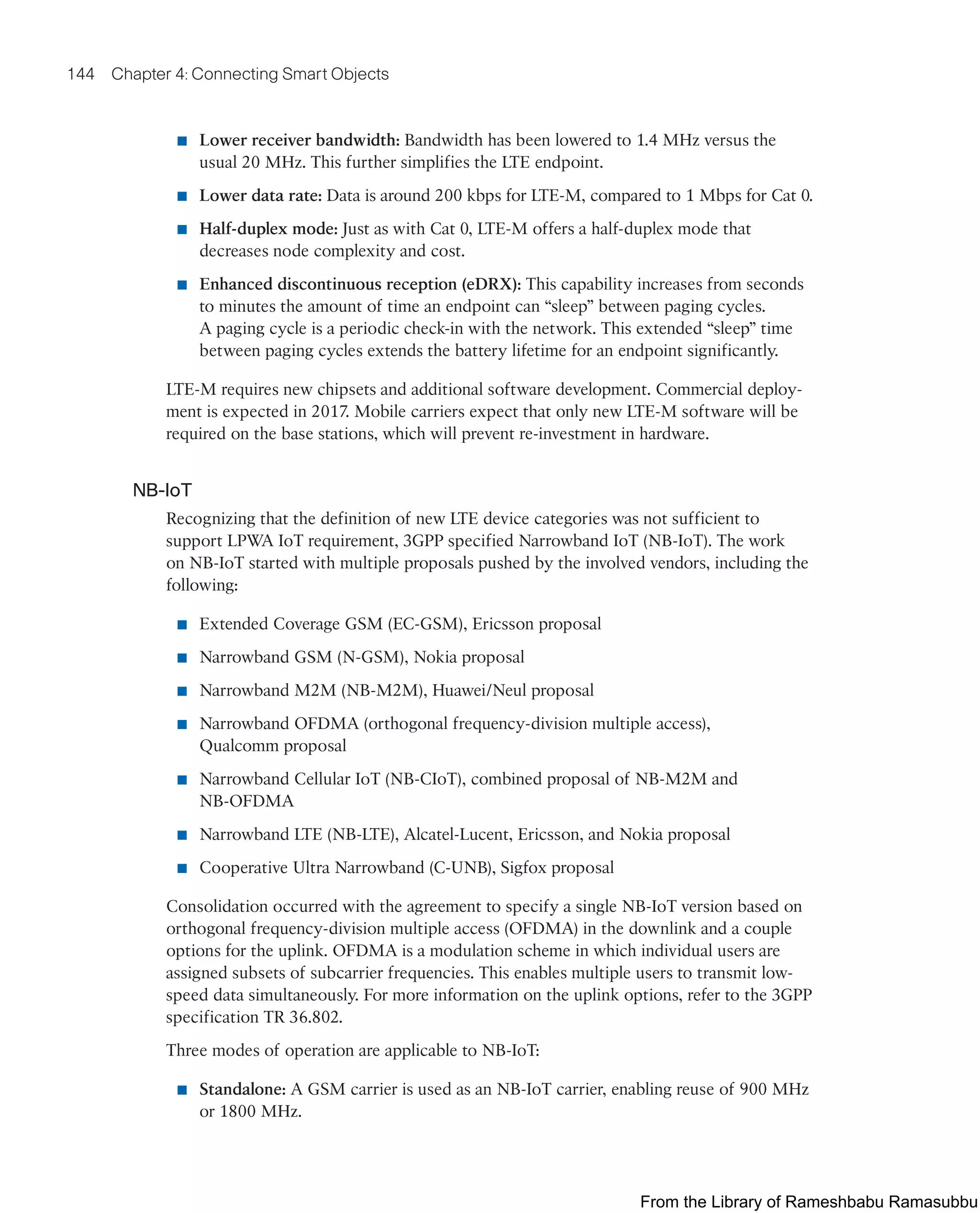 144 Chapter 4: Connecting Smart Objects
■ Lower receiver bandwidth: Bandwidth has been lowered to 1.4 MHz versus the
usual 20 MHz. This further simplifies the LTE endpoint.
■ Lower data rate: Data is around 200 kbps for LTE-M, compared to 1 Mbps for Cat 0.
■ Half-duplex mode: Just as with Cat 0, LTE-M offers a half-duplex mode that
decreases node complexity and cost.
■ Enhanced discontinuous reception (eDRX): This capability increases from seconds
to minutes the amount of time an endpoint can “sleep” between paging cycles.
A paging cycle is a periodic check-in with the network. This extended “sleep” time
between paging cycles extends the battery lifetime for an endpoint significantly.
LTE-M requires new chipsets and additional software development. Commercial deploy-
ment is expected in 2017. Mobile carriers expect that only new LTE-M software will be
required on the base stations, which will prevent re-investment in hardware.
NB-IoT
Recognizing that the definition of new LTE device categories was not sufficient to
support LPWA IoT requirement, 3GPP specified Narrowband IoT (NB-IoT). The work
on NB-IoT started with multiple proposals pushed by the involved vendors, including the
following:
■ Extended Coverage GSM (EC-GSM), Ericsson proposal
■ Narrowband GSM (N-GSM), Nokia proposal
■ Narrowband M2M (NB-M2M), Huawei/Neul proposal
■ Narrowband OFDMA (orthogonal frequency-division multiple access),
Qualcomm proposal
■ Narrowband Cellular IoT (NB-CIoT), combined proposal of NB-M2M and
NB-OFDMA
■ Narrowband LTE (NB-LTE), Alcatel-Lucent, Ericsson, and Nokia proposal
■ Cooperative Ultra Narrowband (C-UNB), Sigfox proposal
Consolidation occurred with the agreement to specify a single NB-IoT version based on
orthogonal frequency-division multiple access (OFDMA) in the downlink and a couple
options for the uplink. OFDMA is a modulation scheme in which individual users are
assigned subsets of subcarrier frequencies. This enables multiple users to transmit low-
speed data simultaneously. For more information on the uplink options, refer to the 3GPP
specification TR 36.802.
Three modes of operation are applicable to NB-IoT:
■ Standalone: A GSM carrier is used as an NB-IoT carrier, enabling reuse of 900 MHz
or 1800 MHz.
From the Library of Rameshbabu Ramasubbu
 