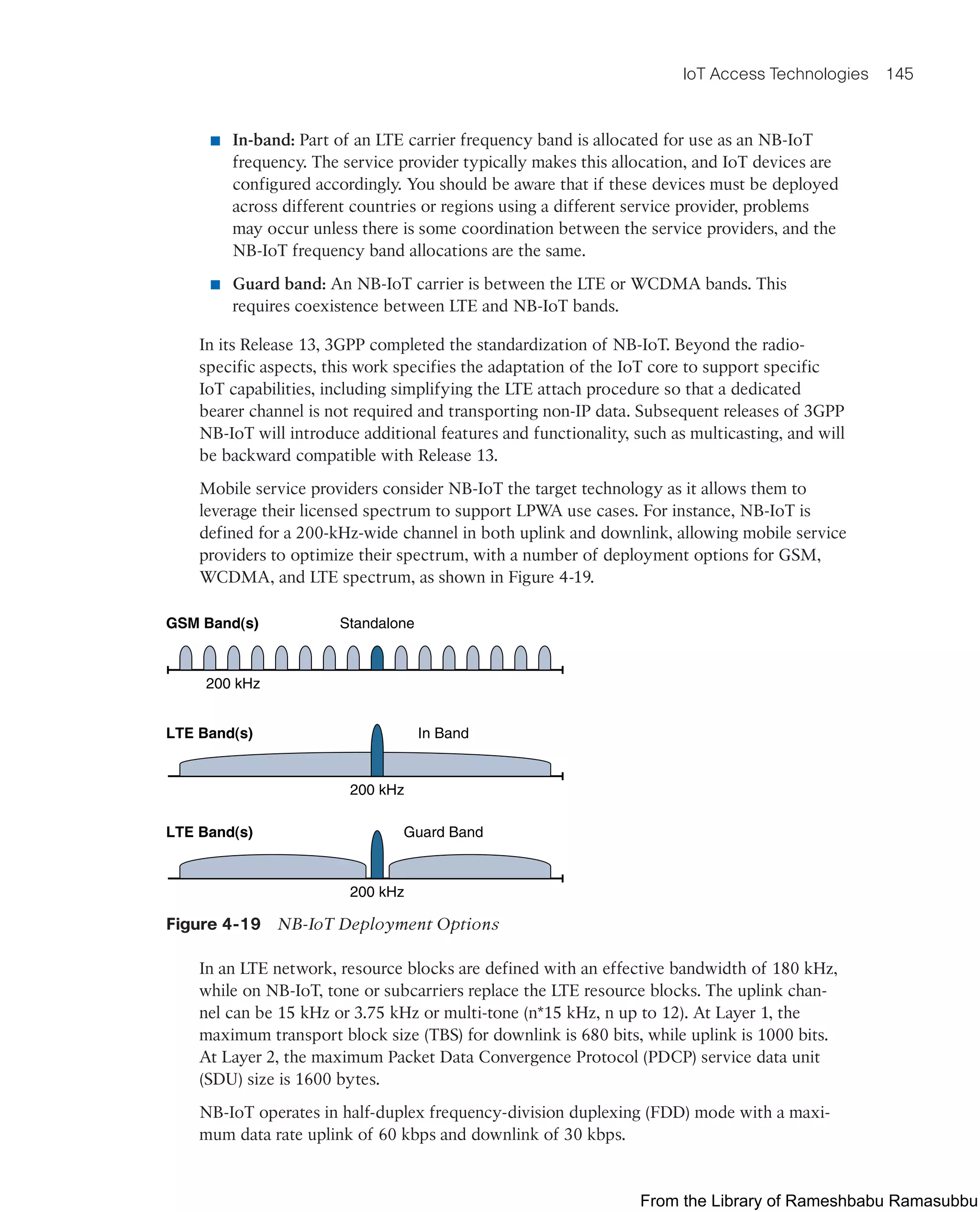 IoT Access Technologies 145
■ In-band: Part of an LTE carrier frequency band is allocated for use as an NB-IoT
frequency. The service provider typically makes this allocation, and IoT devices are
configured accordingly. You should be aware that if these devices must be deployed
across different countries or regions using a different service provider, problems
may occur unless there is some coordination between the service providers, and the
NB-IoT frequency band allocations are the same.
■ Guard band: An NB-IoT carrier is between the LTE or WCDMA bands. This
requires coexistence between LTE and NB-IoT bands.
In its Release 13, 3GPP completed the standardization of NB-IoT. Beyond the radio-
specific aspects, this work specifies the adaptation of the IoT core to support specific
IoT capabilities, including simplifying the LTE attach procedure so that a dedicated
bearer channel is not required and transporting non-IP data. Subsequent releases of 3GPP
NB-IoT will introduce additional features and functionality, such as multicasting, and will
be backward compatible with Release 13.
Mobile service providers consider NB-IoT the target technology as it allows them to
leverage their licensed spectrum to support LPWA use cases. For instance, NB-IoT is
defined for a 200-kHz-wide channel in both uplink and downlink, allowing mobile service
providers to optimize their spectrum, with a number of deployment options for GSM,
WCDMA, and LTE spectrum, as shown in Figure 4-19.
GSM Band(s)
LTE Band(s)
LTE Band(s)
Standalone
200 kHz
200 kHz
200 kHz
In Band
Guard Band
Figure 4-19 NB-IoT Deployment Options
In an LTE network, resource blocks are defined with an effective bandwidth of 180 kHz,
while on NB-IoT, tone or subcarriers replace the LTE resource blocks. The uplink chan-
nel can be 15 kHz or 3.75 kHz or multi-tone (n*15 kHz, n up to 12). At Layer 1, the
maximum transport block size (TBS) for downlink is 680 bits, while uplink is 1000 bits.
At Layer 2, the maximum Packet Data Convergence Protocol (PDCP) service data unit
(SDU) size is 1600 bytes.
NB-IoT operates in half-duplex frequency-division duplexing (FDD) mode with a maxi-
mum data rate uplink of 60 kbps and downlink of 30 kbps.
From the Library of Rameshbabu Ramasubbu
 