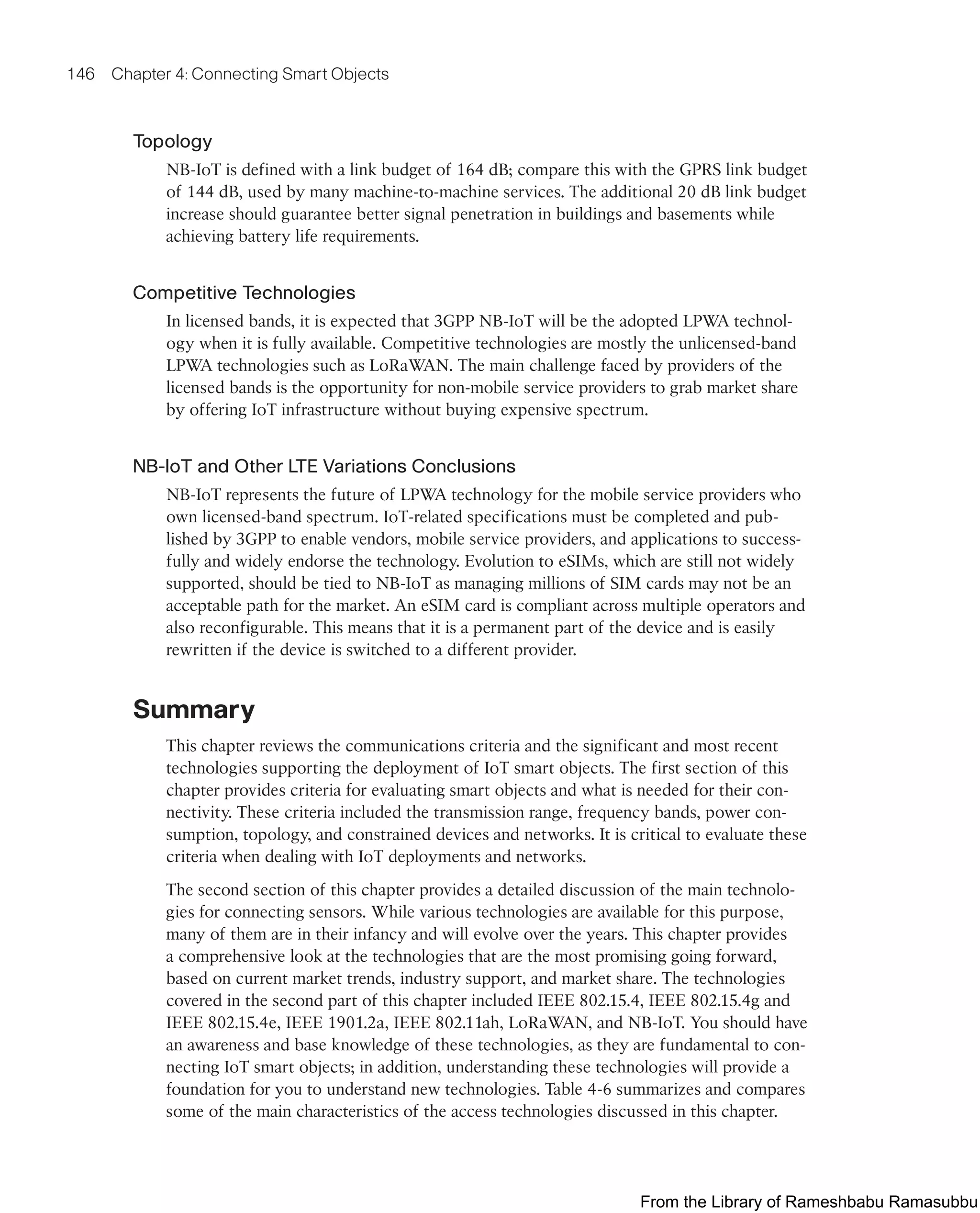 146 Chapter 4: Connecting Smart Objects
Topology
NB-IoT is defined with a link budget of 164 dB; compare this with the GPRS link budget
of 144 dB, used by many machine-to-machine services. The additional 20 dB link budget
increase should guarantee better signal penetration in buildings and basements while
achieving battery life requirements.
Competitive Technologies
In licensed bands, it is expected that 3GPP NB-IoT will be the adopted LPWA technol-
ogy when it is fully available. Competitive technologies are mostly the unlicensed-band
LPWA technologies such as LoRaWAN. The main challenge faced by providers of the
licensed bands is the opportunity for non-mobile service providers to grab market share
by offering IoT infrastructure without buying expensive spectrum.
NB-IoT and Other LTE Variations Conclusions
NB-IoT represents the future of LPWA technology for the mobile service providers who
own licensed-band spectrum. IoT-related specifications must be completed and pub-
lished by 3GPP to enable vendors, mobile service providers, and applications to success-
fully and widely endorse the technology. Evolution to eSIMs, which are still not widely
supported, should be tied to NB-IoT as managing millions of SIM cards may not be an
acceptable path for the market. An eSIM card is compliant across multiple operators and
also reconfigurable. This means that it is a permanent part of the device and is easily
rewritten if the device is switched to a different provider.
Summary
This chapter reviews the communications criteria and the significant and most recent
technologies supporting the deployment of IoT smart objects. The first section of this
chapter provides criteria for evaluating smart objects and what is needed for their con-
nectivity. These criteria included the transmission range, frequency bands, power con-
sumption, topology, and constrained devices and networks. It is critical to evaluate these
criteria when dealing with IoT deployments and networks.
The second section of this chapter provides a detailed discussion of the main technolo-
gies for connecting sensors. While various technologies are available for this purpose,
many of them are in their infancy and will evolve over the years. This chapter provides
a comprehensive look at the technologies that are the most promising going forward,
based on current market trends, industry support, and market share. The technologies
covered in the second part of this chapter included IEEE 802.15.4, IEEE 802.15.4g and
IEEE 802.15.4e, IEEE 1901.2a, IEEE 802.11ah, LoRaWAN, and NB-IoT. You should have
an awareness and base knowledge of these technologies, as they are fundamental to con-
necting IoT smart objects; in addition, understanding these technologies will provide a
foundation for you to understand new technologies. Table 4-6 summarizes and compares
some of the main characteristics of the access technologies discussed in this chapter.
From the Library of Rameshbabu Ramasubbu
 
