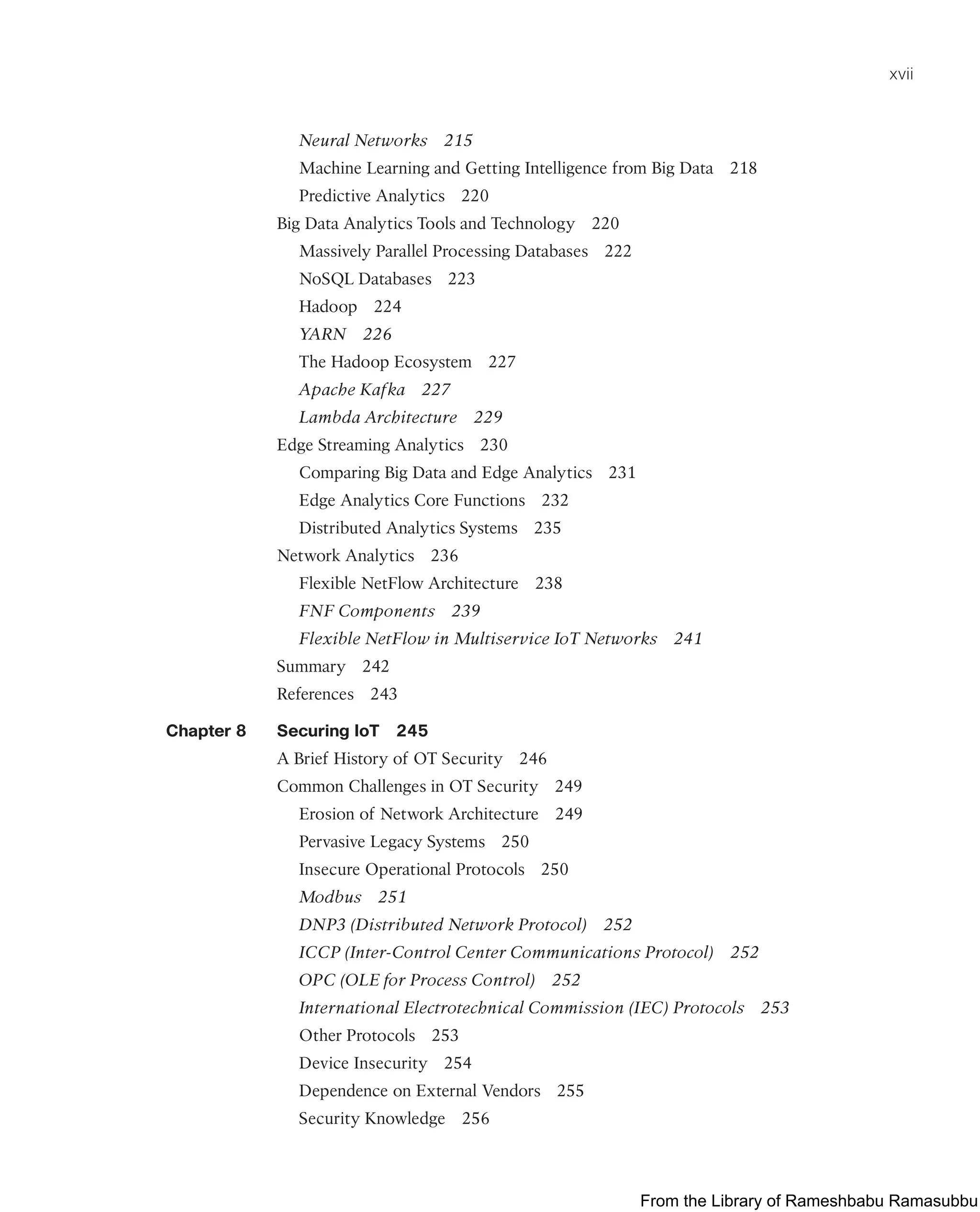 xvii
Neural Networks 215
Machine Learning and Getting Intelligence from Big Data 218
Predictive Analytics 220
Big Data Analytics Tools and Technology 220
Massively Parallel Processing Databases 222
NoSQL Databases 223
Hadoop 224
YARN 226
The Hadoop Ecosystem 227
Apache Kafka 227
Lambda Architecture 229
Edge Streaming Analytics 230
Comparing Big Data and Edge Analytics 231
Edge Analytics Core Functions 232
Distributed Analytics Systems 235
Network Analytics 236
Flexible NetFlow Architecture 238
FNF Components 239
Flexible NetFlow in Multiservice IoT Networks 241
Summary 242
References 243
Chapter 8 Securing IoT 245
A Brief History of OT Security 246
Common Challenges in OT Security 249
Erosion of Network Architecture 249
Pervasive Legacy Systems 250
Insecure Operational Protocols 250
Modbus 251
DNP3 (Distributed Network Protocol) 252
ICCP (Inter-Control Center Communications Protocol) 252
OPC (OLE for Process Control) 252
International Electrotechnical Commission (IEC) Protocols 253
Other Protocols 253
Device Insecurity 254
Dependence on External Vendors 255
Security Knowledge 256
From the Library of Rameshbabu Ramasubbu
 