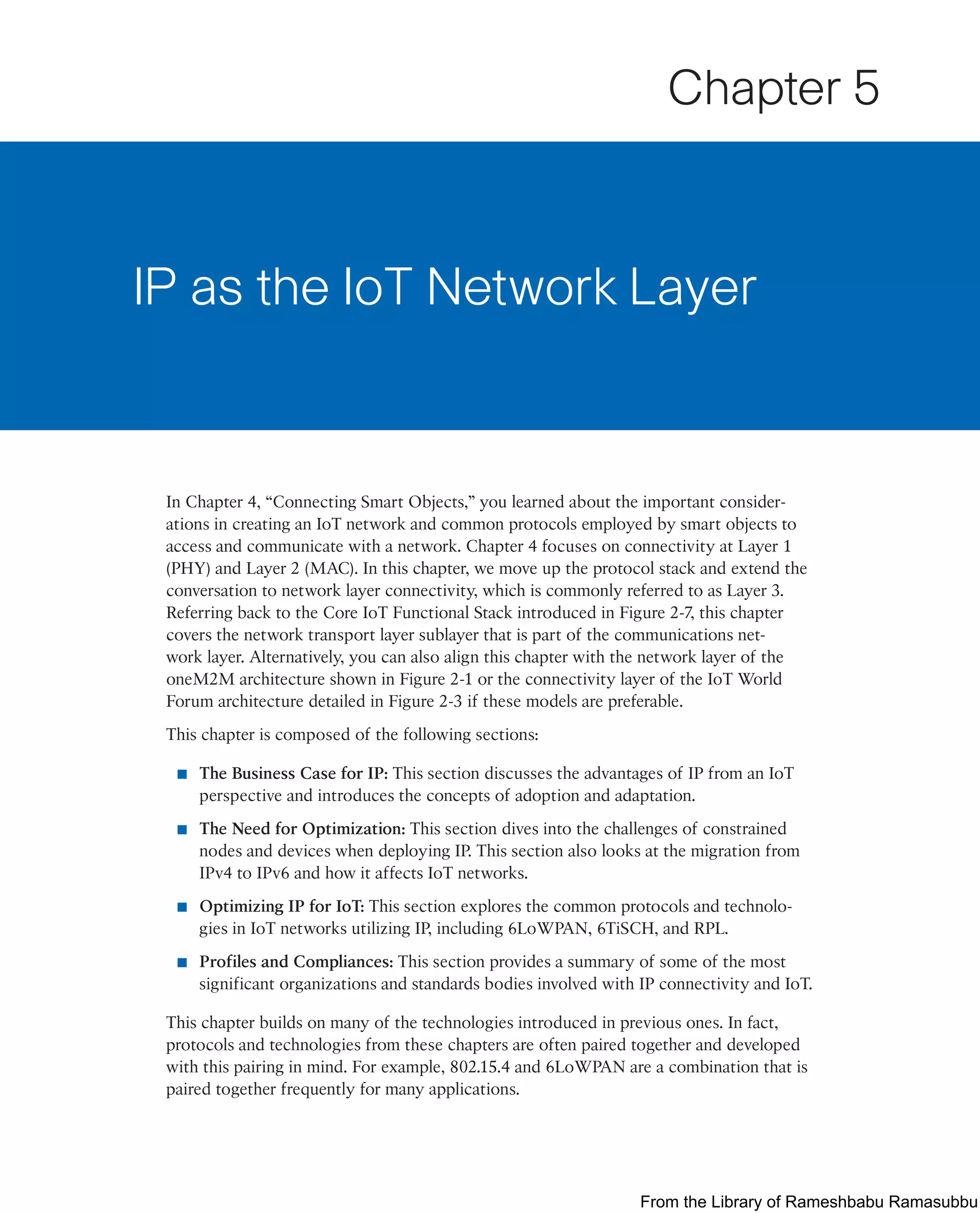 In Chapter 4, “Connecting Smart Objects,” you learned about the important consider-
ations in creating an IoT network and common protocols employed by smart objects to
access and communicate with a network. Chapter 4 focuses on connectivity at Layer 1
(PHY) and Layer 2 (MAC). In this chapter, we move up the protocol stack and extend the
conversation to network layer connectivity, which is commonly referred to as Layer 3.
Referring back to the Core IoT Functional Stack introduced in Figure 2-7, this chapter
covers the network transport layer sublayer that is part of the communications net-
work layer. Alternatively, you can also align this chapter with the network layer of the
oneM2M architecture shown in Figure 2-1 or the connectivity layer of the IoT World
Forum architecture detailed in Figure 2-3 if these models are preferable.
This chapter is composed of the following sections:
■ The Business Case for IP: This section discusses the advantages of IP from an IoT
perspective and introduces the concepts of adoption and adaptation.
■ The Need for Optimization: This section dives into the challenges of constrained
nodes and devices when deploying IP. This section also looks at the migration from
IPv4 to IPv6 and how it affects IoT networks.
■ Optimizing IP for IoT: This section explores the common protocols and technolo-
gies in IoT networks utilizing IP, including 6LoWPAN, 6TiSCH, and RPL.
■ Profiles and Compliances: This section provides a summary of some of the most
significant organizations and standards bodies involved with IP connectivity and IoT.
This chapter builds on many of the technologies introduced in previous ones. In fact,
protocols and technologies from these chapters are often paired together and developed
with this pairing in mind. For example, 802.15.4 and 6LoWPAN are a combination that is
paired together frequently for many applications.
IP as the IoT Network Layer
Chapter 5
From the Library of Rameshbabu Ramasubbu
 