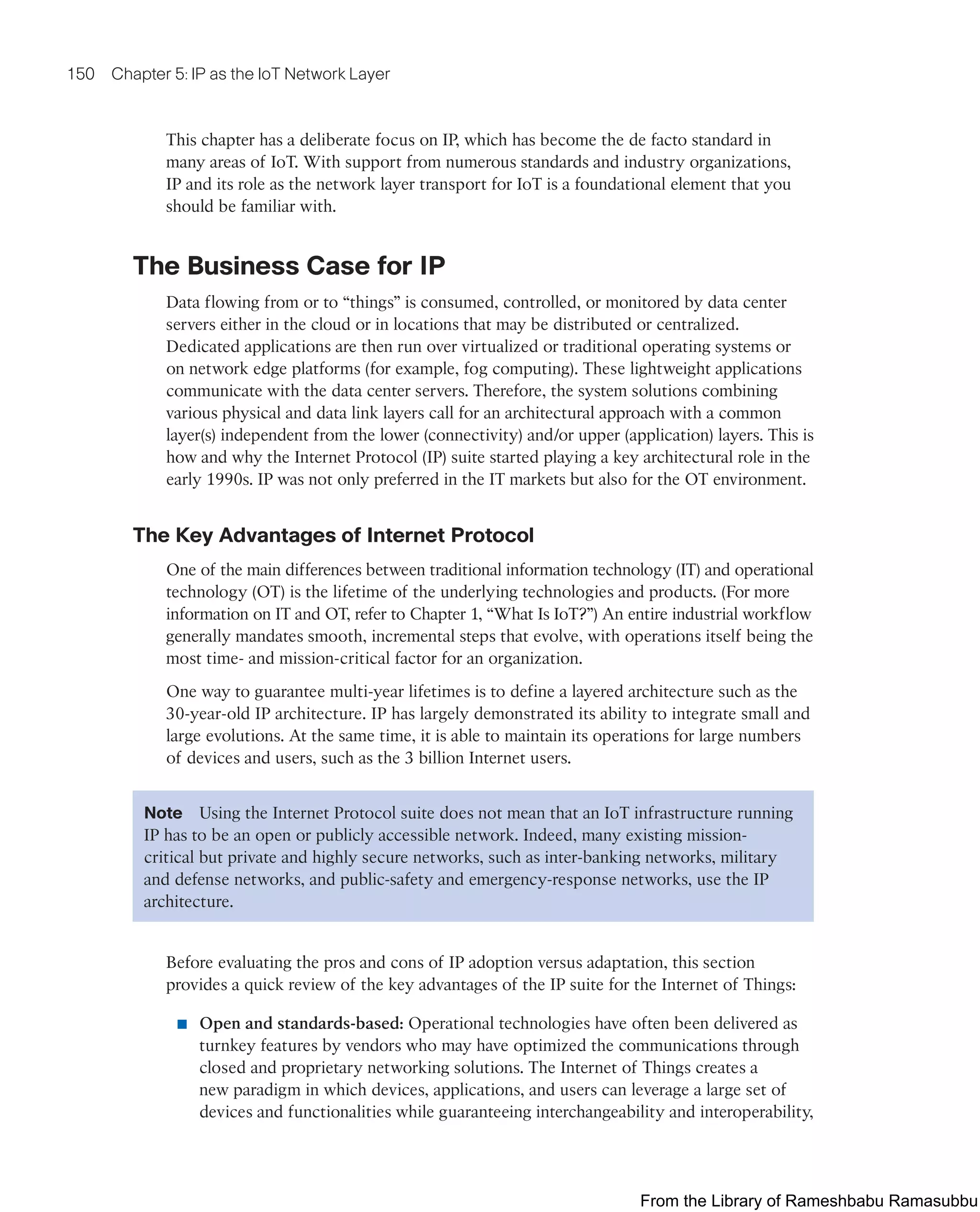 150 Chapter 5: IP as the IoT Network Layer
This chapter has a deliberate focus on IP, which has become the de facto standard in
many areas of IoT. With support from numerous standards and industry organizations,
IP and its role as the network layer transport for IoT is a foundational element that you
should be familiar with.
The Business Case for IP
Data flowing from or to “things” is consumed, controlled, or monitored by data center
servers either in the cloud or in locations that may be distributed or centralized.
Dedicated applications are then run over virtualized or traditional operating systems or
on network edge platforms (for example, fog computing). These lightweight applications
communicate with the data center servers. Therefore, the system solutions combining
various physical and data link layers call for an architectural approach with a common
layer(s) independent from the lower (connectivity) and/or upper (application) layers. This is
how and why the Internet Protocol (IP) suite started playing a key architectural role in the
early 1990s. IP was not only preferred in the IT markets but also for the OT environment.
The Key Advantages of Internet Protocol
One of the main differences between traditional information technology (IT) and operational
technology (OT) is the lifetime of the underlying technologies and products. (For more
information on IT and OT, refer to Chapter 1, “What Is IoT?”) An entire industrial workflow
generally mandates smooth, incremental steps that evolve, with operations itself being the
most time- and mission-critical factor for an organization.
One way to guarantee multi-year lifetimes is to define a layered architecture such as the
30-year-old IP architecture. IP has largely demonstrated its ability to integrate small and
large evolutions. At the same time, it is able to maintain its operations for large numbers
of devices and users, such as the 3 billion Internet users.
Note Using the Internet Protocol suite does not mean that an IoT infrastructure running
IP has to be an open or publicly accessible network. Indeed, many existing mission-
critical but private and highly secure networks, such as inter-banking networks, military
and defense networks, and public-safety and emergency-response networks, use the IP
architecture.
Before evaluating the pros and cons of IP adoption versus adaptation, this section
provides a quick review of the key advantages of the IP suite for the Internet of Things:
■ Open and standards-based: Operational technologies have often been delivered as
turnkey features by vendors who may have optimized the communications through
closed and proprietary networking solutions. The Internet of Things creates a
new paradigm in which devices, applications, and users can leverage a large set of
devices and functionalities while guaranteeing interchangeability and interoperability,
From the Library of Rameshbabu Ramasubbu
 