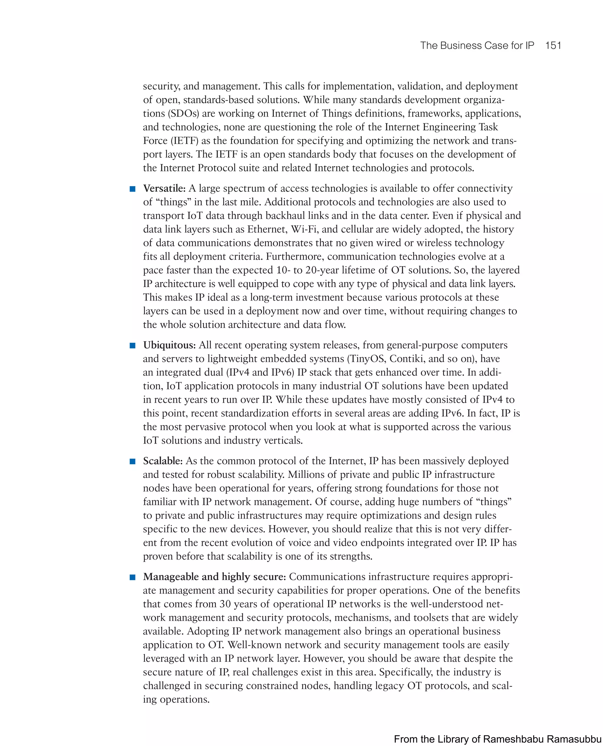 The Business Case for IP 151
security, and management. This calls for implementation, validation, and deployment
of open, standards-based solutions. While many standards development organiza-
tions (SDOs) are working on Internet of Things definitions, frameworks, applications,
and technologies, none are questioning the role of the Internet Engineering Task
Force (IETF) as the foundation for specifying and optimizing the network and trans-
port layers. The IETF is an open standards body that focuses on the development of
the Internet Protocol suite and related Internet technologies and protocols.
■ Versatile: A large spectrum of access technologies is available to offer connectivity
of “things” in the last mile. Additional protocols and technologies are also used to
transport IoT data through backhaul links and in the data center. Even if physical and
data link layers such as Ethernet, Wi-Fi, and cellular are widely adopted, the history
of data communications demonstrates that no given wired or wireless technology
fits all deployment criteria. Furthermore, communication technologies evolve at a
pace faster than the expected 10- to 20-year lifetime of OT solutions. So, the layered
IP architecture is well equipped to cope with any type of physical and data link layers.
This makes IP ideal as a long-term investment because various protocols at these
layers can be used in a deployment now and over time, without requiring changes to
the whole solution architecture and data flow.
■ Ubiquitous: All recent operating system releases, from general-purpose computers
and servers to lightweight embedded systems (TinyOS, Contiki, and so on), have
an integrated dual (IPv4 and IPv6) IP stack that gets enhanced over time. In addi-
tion, IoT application protocols in many industrial OT solutions have been updated
in recent years to run over IP. While these updates have mostly consisted of IPv4 to
this point, recent standardization efforts in several areas are adding IPv6. In fact, IP is
the most pervasive protocol when you look at what is supported across the various
IoT solutions and industry verticals.
■ Scalable: As the common protocol of the Internet, IP has been massively deployed
and tested for robust scalability. Millions of private and public IP infrastructure
nodes have been operational for years, offering strong foundations for those not
familiar with IP network management. Of course, adding huge numbers of “things”
to private and public infrastructures may require optimizations and design rules
specific to the new devices. However, you should realize that this is not very differ-
ent from the recent evolution of voice and video endpoints integrated over IP. IP has
proven before that scalability is one of its strengths.
■ Manageable and highly secure: Communications infrastructure requires appropri-
ate management and security capabilities for proper operations. One of the benefits
that comes from 30 years of operational IP networks is the well-understood net-
work management and security protocols, mechanisms, and toolsets that are widely
available. Adopting IP network management also brings an operational business
application to OT. Well-known network and security management tools are easily
leveraged with an IP network layer. However, you should be aware that despite the
secure nature of IP, real challenges exist in this area. Specifically, the industry is
challenged in securing constrained nodes, handling legacy OT protocols, and scal-
ing operations.
From the Library of Rameshbabu Ramasubbu
 