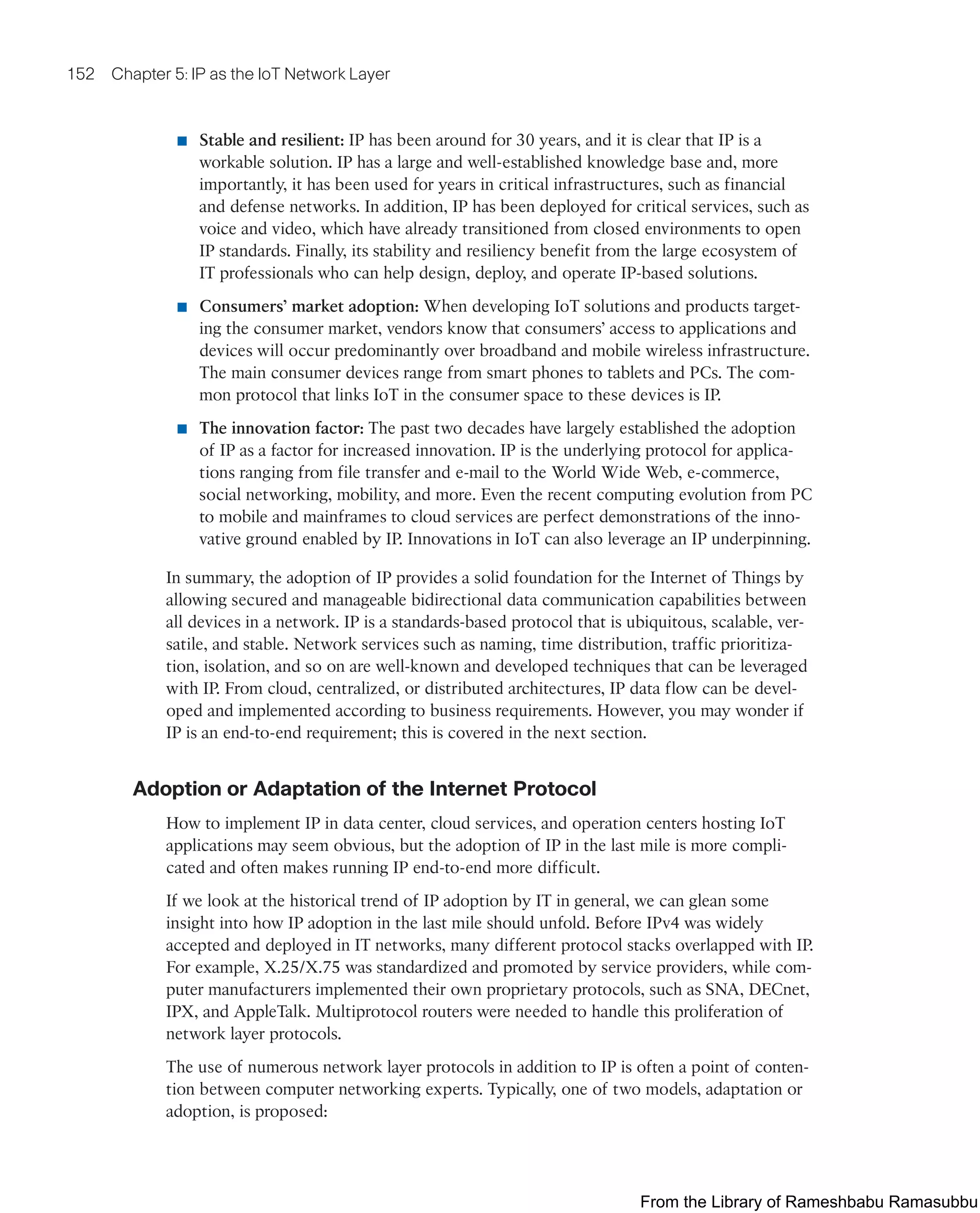 152 Chapter 5: IP as the IoT Network Layer
■ Stable and resilient: IP has been around for 30 years, and it is clear that IP is a
workable solution. IP has a large and well-established knowledge base and, more
importantly, it has been used for years in critical infrastructures, such as financial
and defense networks. In addition, IP has been deployed for critical services, such as
voice and video, which have already transitioned from closed environments to open
IP standards. Finally, its stability and resiliency benefit from the large ecosystem of
IT professionals who can help design, deploy, and operate IP-based solutions.
■ Consumers’ market adoption: When developing IoT solutions and products target-
ing the consumer market, vendors know that consumers’ access to applications and
devices will occur predominantly over broadband and mobile wireless infrastructure.
The main consumer devices range from smart phones to tablets and PCs. The com-
mon protocol that links IoT in the consumer space to these devices is IP.
■ The innovation factor: The past two decades have largely established the adoption
of IP as a factor for increased innovation. IP is the underlying protocol for applica-
tions ranging from file transfer and e-mail to the World Wide Web, e-commerce,
social networking, mobility, and more. Even the recent computing evolution from PC
to mobile and mainframes to cloud services are perfect demonstrations of the inno-
vative ground enabled by IP. Innovations in IoT can also leverage an IP underpinning.
In summary, the adoption of IP provides a solid foundation for the Internet of Things by
allowing secured and manageable bidirectional data communication capabilities between
all devices in a network. IP is a standards-based protocol that is ubiquitous, scalable, ver-
satile, and stable. Network services such as naming, time distribution, traffic prioritiza-
tion, isolation, and so on are well-known and developed techniques that can be leveraged
with IP. From cloud, centralized, or distributed architectures, IP data flow can be devel-
oped and implemented according to business requirements. However, you may wonder if
IP is an end-to-end requirement; this is covered in the next section.
Adoption or Adaptation of the Internet Protocol
How to implement IP in data center, cloud services, and operation centers hosting IoT
applications may seem obvious, but the adoption of IP in the last mile is more compli-
cated and often makes running IP end-to-end more difficult.
If we look at the historical trend of IP adoption by IT in general, we can glean some
insight into how IP adoption in the last mile should unfold. Before IPv4 was widely
accepted and deployed in IT networks, many different protocol stacks overlapped with IP.
For example, X.25/X.75 was standardized and promoted by service providers, while com-
puter manufacturers implemented their own proprietary protocols, such as SNA, DECnet,
IPX, and AppleTalk. Multiprotocol routers were needed to handle this proliferation of
network layer protocols.
The use of numerous network layer protocols in addition to IP is often a point of conten-
tion between computer networking experts. Typically, one of two models, adaptation or
adoption, is proposed:
From the Library of Rameshbabu Ramasubbu
 