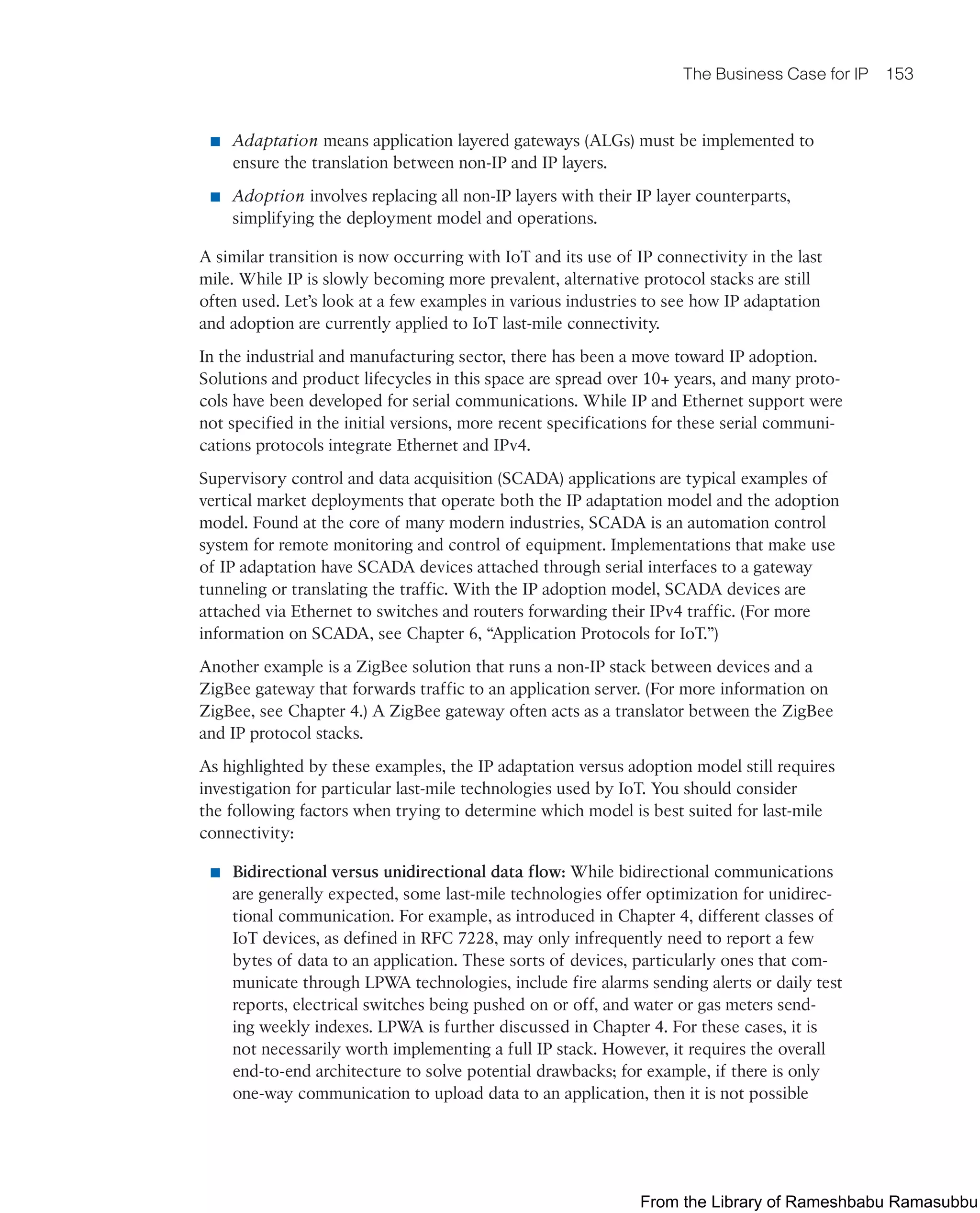 The Business Case for IP 153
■ Adaptation means application layered gateways (ALGs) must be implemented to
ensure the translation between non-IP and IP layers.
■ Adoption involves replacing all non-IP layers with their IP layer counterparts,
simplifying the deployment model and operations.
A similar transition is now occurring with IoT and its use of IP connectivity in the last
mile. While IP is slowly becoming more prevalent, alternative protocol stacks are still
often used. Let’s look at a few examples in various industries to see how IP adaptation
and adoption are currently applied to IoT last-mile connectivity.
In the industrial and manufacturing sector, there has been a move toward IP adoption.
Solutions and product lifecycles in this space are spread over 10+ years, and many proto-
cols have been developed for serial communications. While IP and Ethernet support were
not specified in the initial versions, more recent specifications for these serial communi-
cations protocols integrate Ethernet and IPv4.
Supervisory control and data acquisition (SCADA) applications are typical examples of
vertical market deployments that operate both the IP adaptation model and the adoption
model. Found at the core of many modern industries, SCADA is an automation control
system for remote monitoring and control of equipment. Implementations that make use
of IP adaptation have SCADA devices attached through serial interfaces to a gateway
tunneling or translating the traffic. With the IP adoption model, SCADA devices are
attached via Ethernet to switches and routers forwarding their IPv4 traffic. (For more
information on SCADA, see Chapter 6, “Application Protocols for IoT.”)
Another example is a ZigBee solution that runs a non-IP stack between devices and a
ZigBee gateway that forwards traffic to an application server. (For more information on
ZigBee, see Chapter 4.) A ZigBee gateway often acts as a translator between the ZigBee
and IP protocol stacks.
As highlighted by these examples, the IP adaptation versus adoption model still requires
investigation for particular last-mile technologies used by IoT. You should consider
the following factors when trying to determine which model is best suited for last-mile
connectivity:
■ Bidirectional versus unidirectional data flow: While bidirectional communications
are generally expected, some last-mile technologies offer optimization for unidirec-
tional communication. For example, as introduced in Chapter 4, different classes of
IoT devices, as defined in RFC 7228, may only infrequently need to report a few
bytes of data to an application. These sorts of devices, particularly ones that com-
municate through LPWA technologies, include fire alarms sending alerts or daily test
reports, electrical switches being pushed on or off, and water or gas meters send-
ing weekly indexes. LPWA is further discussed in Chapter 4. For these cases, it is
not necessarily worth implementing a full IP stack. However, it requires the overall
end-to-end architecture to solve potential drawbacks; for example, if there is only
one-way communication to upload data to an application, then it is not possible
From the Library of Rameshbabu Ramasubbu
 