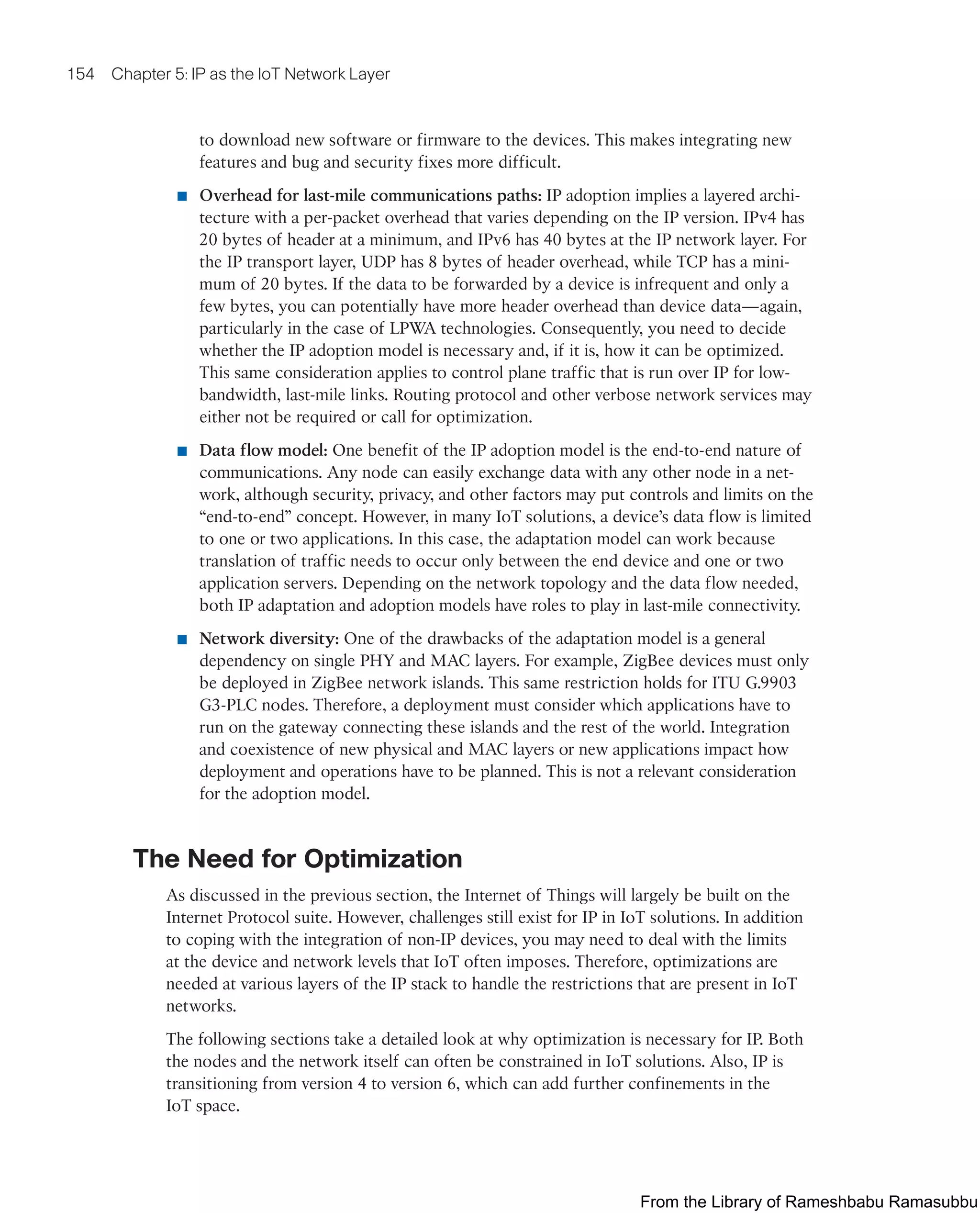 154 Chapter 5: IP as the IoT Network Layer
to download new software or firmware to the devices. This makes integrating new
features and bug and security fixes more difficult.
■ Overhead for last-mile communications paths: IP adoption implies a layered archi-
tecture with a per-packet overhead that varies depending on the IP version. IPv4 has
20 bytes of header at a minimum, and IPv6 has 40 bytes at the IP network layer. For
the IP transport layer, UDP has 8 bytes of header overhead, while TCP has a mini-
mum of 20 bytes. If the data to be forwarded by a device is infrequent and only a
few bytes, you can potentially have more header overhead than device data—again,
particularly in the case of LPWA technologies. Consequently, you need to decide
whether the IP adoption model is necessary and, if it is, how it can be optimized.
This same consideration applies to control plane traffic that is run over IP for low-
bandwidth, last-mile links. Routing protocol and other verbose network services may
either not be required or call for optimization.
■ Data flow model: One benefit of the IP adoption model is the end-to-end nature of
communications. Any node can easily exchange data with any other node in a net-
work, although security, privacy, and other factors may put controls and limits on the
“end-to-end” concept. However, in many IoT solutions, a device’s data flow is limited
to one or two applications. In this case, the adaptation model can work because
translation of traffic needs to occur only between the end device and one or two
application servers. Depending on the network topology and the data flow needed,
both IP adaptation and adoption models have roles to play in last-mile connectivity.
■ Network diversity: One of the drawbacks of the adaptation model is a general
dependency on single PHY and MAC layers. For example, ZigBee devices must only
be deployed in ZigBee network islands. This same restriction holds for ITU G.9903
G3-PLC nodes. Therefore, a deployment must consider which applications have to
run on the gateway connecting these islands and the rest of the world. Integration
and coexistence of new physical and MAC layers or new applications impact how
deployment and operations have to be planned. This is not a relevant consideration
for the adoption model.
The Need for Optimization
As discussed in the previous section, the Internet of Things will largely be built on the
Internet Protocol suite. However, challenges still exist for IP in IoT solutions. In addition
to coping with the integration of non-IP devices, you may need to deal with the limits
at the device and network levels that IoT often imposes. Therefore, optimizations are
needed at various layers of the IP stack to handle the restrictions that are present in IoT
networks.
The following sections take a detailed look at why optimization is necessary for IP. Both
the nodes and the network itself can often be constrained in IoT solutions. Also, IP is
transitioning from version 4 to version 6, which can add further confinements in the
IoT space.
From the Library of Rameshbabu Ramasubbu
 