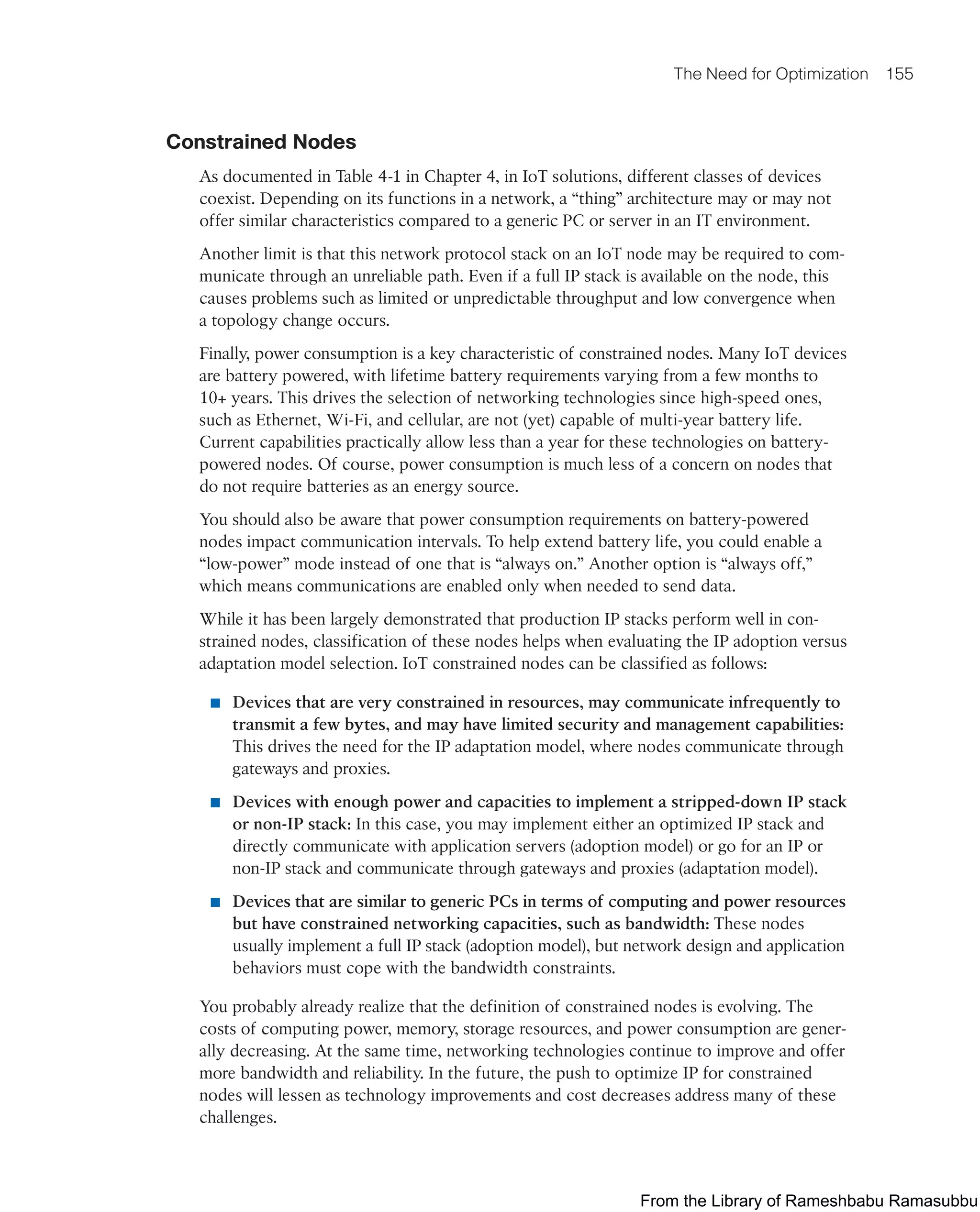 The Need for Optimization 155
Constrained Nodes
As documented in Table 4-1 in Chapter 4, in IoT solutions, different classes of devices
coexist. Depending on its functions in a network, a “thing” architecture may or may not
offer similar characteristics compared to a generic PC or server in an IT environment.
Another limit is that this network protocol stack on an IoT node may be required to com-
municate through an unreliable path. Even if a full IP stack is available on the node, this
causes problems such as limited or unpredictable throughput and low convergence when
a topology change occurs.
Finally, power consumption is a key characteristic of constrained nodes. Many IoT devices
are battery powered, with lifetime battery requirements varying from a few months to
10+ years. This drives the selection of networking technologies since high-speed ones,
such as Ethernet, Wi-Fi, and cellular, are not (yet) capable of multi-year battery life.
Current capabilities practically allow less than a year for these technologies on battery-
powered nodes. Of course, power consumption is much less of a concern on nodes that
do not require batteries as an energy source.
You should also be aware that power consumption requirements on battery-powered
nodes impact communication intervals. To help extend battery life, you could enable a
“low-power” mode instead of one that is “always on.” Another option is “always off,”
which means communications are enabled only when needed to send data.
While it has been largely demonstrated that production IP stacks perform well in con-
strained nodes, classification of these nodes helps when evaluating the IP adoption versus
adaptation model selection. IoT constrained nodes can be classified as follows:
■ Devices that are very constrained in resources, may communicate infrequently to
transmit a few bytes, and may have limited security and management capabilities:
This drives the need for the IP adaptation model, where nodes communicate through
gateways and proxies.
■ Devices with enough power and capacities to implement a stripped-down IP stack
or non-IP stack: In this case, you may implement either an optimized IP stack and
directly communicate with application servers (adoption model) or go for an IP or
non-IP stack and communicate through gateways and proxies (adaptation model).
■ Devices that are similar to generic PCs in terms of computing and power resources
but have constrained networking capacities, such as bandwidth: These nodes
usually implement a full IP stack (adoption model), but network design and application
behaviors must cope with the bandwidth constraints.
You probably already realize that the definition of constrained nodes is evolving. The
costs of computing power, memory, storage resources, and power consumption are gener-
ally decreasing. At the same time, networking technologies continue to improve and offer
more bandwidth and reliability. In the future, the push to optimize IP for constrained
nodes will lessen as technology improvements and cost decreases address many of these
challenges.
From the Library of Rameshbabu Ramasubbu
 