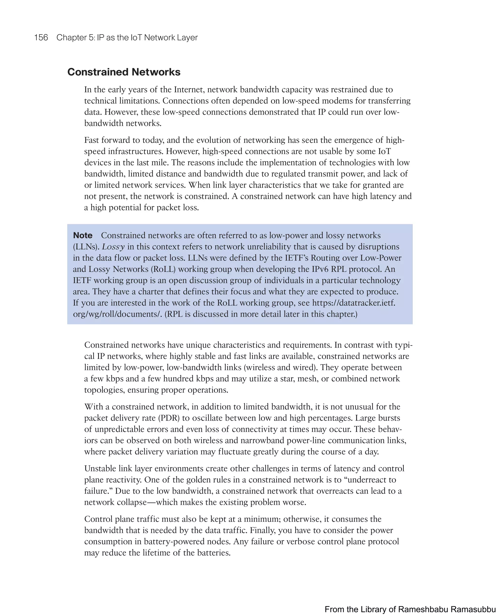 156 Chapter 5: IP as the IoT Network Layer
Constrained Networks
In the early years of the Internet, network bandwidth capacity was restrained due to
technical limitations. Connections often depended on low-speed modems for transferring
data. However, these low-speed connections demonstrated that IP could run over low-
bandwidth networks.
Fast forward to today, and the evolution of networking has seen the emergence of high-
speed infrastructures. However, high-speed connections are not usable by some IoT
devices in the last mile. The reasons include the implementation of technologies with low
bandwidth, limited distance and bandwidth due to regulated transmit power, and lack of
or limited network services. When link layer characteristics that we take for granted are
not present, the network is constrained. A constrained network can have high latency and
a high potential for packet loss.
Note Constrained networks are often referred to as low-power and lossy networks
(LLNs). Lossy in this context refers to network unreliability that is caused by disruptions
in the data flow or packet loss. LLNs were defined by the IETF’s Routing over Low-Power
and Lossy Networks (RoLL) working group when developing the IPv6 RPL protocol. An
IETF working group is an open discussion group of individuals in a particular technology
area. They have a charter that defines their focus and what they are expected to produce.
If you are interested in the work of the RoLL working group, see https://datatracker.ietf.
org/wg/roll/documents/. (RPL is discussed in more detail later in this chapter.)
Constrained networks have unique characteristics and requirements. In contrast with typi-
cal IP networks, where highly stable and fast links are available, constrained networks are
limited by low-power, low-bandwidth links (wireless and wired). They operate between
a few kbps and a few hundred kbps and may utilize a star, mesh, or combined network
topologies, ensuring proper operations.
With a constrained network, in addition to limited bandwidth, it is not unusual for the
packet delivery rate (PDR) to oscillate between low and high percentages. Large bursts
of unpredictable errors and even loss of connectivity at times may occur. These behav-
iors can be observed on both wireless and narrowband power-line communication links,
where packet delivery variation may fluctuate greatly during the course of a day.
Unstable link layer environments create other challenges in terms of latency and control
plane reactivity. One of the golden rules in a constrained network is to “underreact to
failure.” Due to the low bandwidth, a constrained network that overreacts can lead to a
network collapse—which makes the existing problem worse.
Control plane traffic must also be kept at a minimum; otherwise, it consumes the
bandwidth that is needed by the data traffic. Finally, you have to consider the power
consumption in battery-powered nodes. Any failure or verbose control plane protocol
may reduce the lifetime of the batteries.
From the Library of Rameshbabu Ramasubbu
 