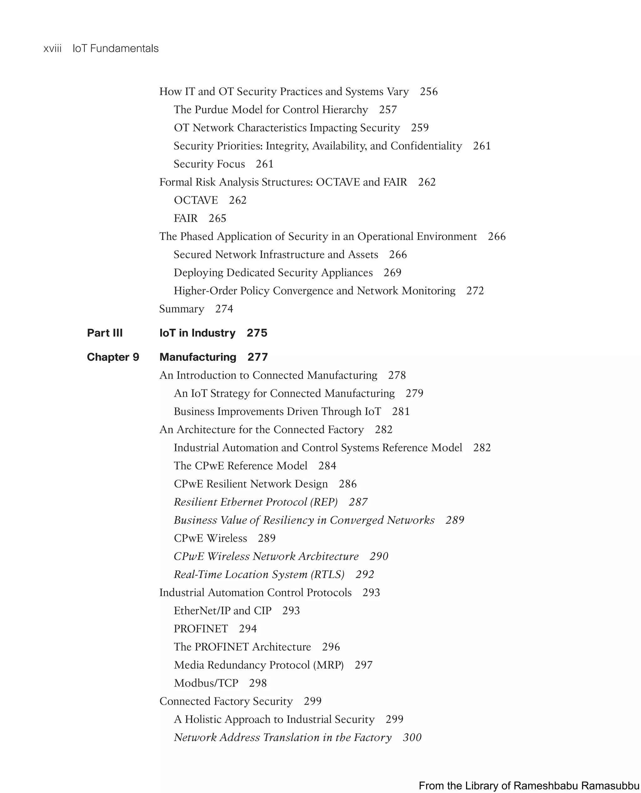 xviii IoT Fundamentals
How IT and OT Security Practices and Systems Vary 256
The Purdue Model for Control Hierarchy 257
OT Network Characteristics Impacting Security 259
Security Priorities: Integrity, Availability, and Confidentiality 261
Security Focus 261
Formal Risk Analysis Structures: OCTAVE and FAIR 262
OCTAVE 262
FAIR 265
The Phased Application of Security in an Operational Environment 266
Secured Network Infrastructure and Assets 266
Deploying Dedicated Security Appliances 269
Higher-Order Policy Convergence and Network Monitoring 272
Summary 274
Part III IoT in Industry 275
Chapter 9 Manufacturing 277
An Introduction to Connected Manufacturing 278
An IoT Strategy for Connected Manufacturing 279
Business Improvements Driven Through IoT 281
An Architecture for the Connected Factory 282
Industrial Automation and Control Systems Reference Model 282
The CPwE Reference Model 284
CPwE Resilient Network Design 286
Resilient Ethernet Protocol (REP) 287
Business Value of Resiliency in Converged Networks 289
CPwE Wireless 289
CPwE Wireless Network Architecture 290
Real-Time Location System (RTLS) 292
Industrial Automation Control Protocols 293
EtherNet/IP and CIP 293
PROFINET 294
The PROFINET Architecture 296
Media Redundancy Protocol (MRP) 297
Modbus/TCP 298
Connected Factory Security 299
A Holistic Approach to Industrial Security 299
Network Address Translation in the Factory 300
From the Library of Rameshbabu Ramasubbu
 