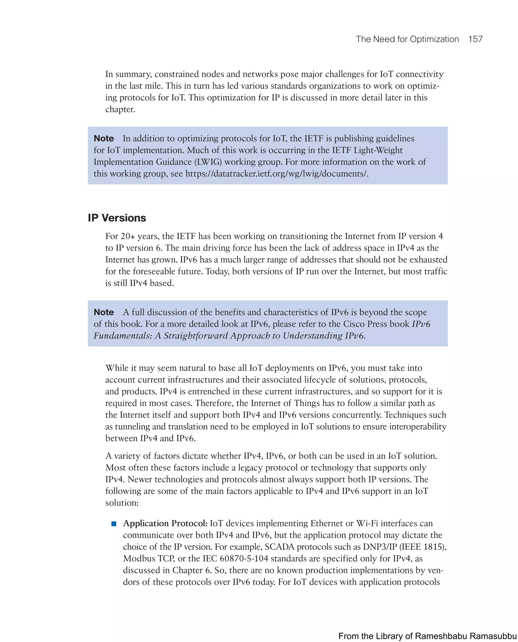 The Need for Optimization 157
In summary, constrained nodes and networks pose major challenges for IoT connectivity
in the last mile. This in turn has led various standards organizations to work on optimiz-
ing protocols for IoT. This optimization for IP is discussed in more detail later in this
chapter.
Note In addition to optimizing protocols for IoT, the IETF is publishing guidelines
for IoT implementation. Much of this work is occurring in the IETF Light-Weight
Implementation Guidance (LWIG) working group. For more information on the work of
this working group, see https://datatracker.ietf.org/wg/lwig/documents/.
IP Versions
For 20+ years, the IETF has been working on transitioning the Internet from IP version 4
to IP version 6. The main driving force has been the lack of address space in IPv4 as the
Internet has grown. IPv6 has a much larger range of addresses that should not be exhausted
for the foreseeable future. Today, both versions of IP run over the Internet, but most traffic
is still IPv4 based.
Note A full discussion of the benefits and characteristics of IPv6 is beyond the scope
of this book. For a more detailed look at IPv6, please refer to the Cisco Press book IPv6
Fundamentals: A Straightforward Approach to Understanding IPv6.
While it may seem natural to base all IoT deployments on IPv6, you must take into
account current infrastructures and their associated lifecycle of solutions, protocols,
and products. IPv4 is entrenched in these current infrastructures, and so support for it is
required in most cases. Therefore, the Internet of Things has to follow a similar path as
the Internet itself and support both IPv4 and IPv6 versions concurrently. Techniques such
as tunneling and translation need to be employed in IoT solutions to ensure interoperability
between IPv4 and IPv6.
A variety of factors dictate whether IPv4, IPv6, or both can be used in an IoT solution.
Most often these factors include a legacy protocol or technology that supports only
IPv4. Newer technologies and protocols almost always support both IP versions. The
following are some of the main factors applicable to IPv4 and IPv6 support in an IoT
solution:
■ Application Protocol: IoT devices implementing Ethernet or Wi-Fi interfaces can
communicate over both IPv4 and IPv6, but the application protocol may dictate the
choice of the IP version. For example, SCADA protocols such as DNP3/IP (IEEE 1815),
Modbus TCP, or the IEC 60870-5-104 standards are specified only for IPv4, as
discussed in Chapter 6. So, there are no known production implementations by ven-
dors of these protocols over IPv6 today. For IoT devices with application protocols
From the Library of Rameshbabu Ramasubbu
 