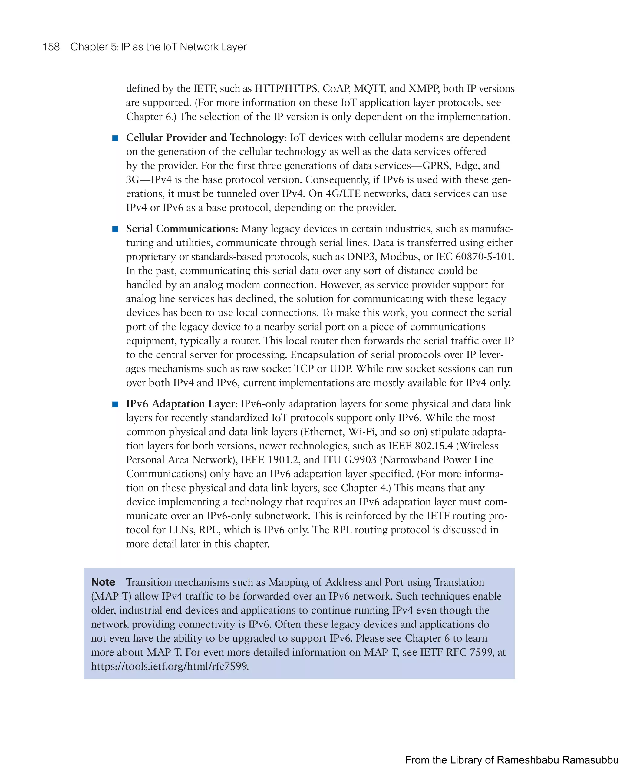 158 Chapter 5: IP as the IoT Network Layer
defined by the IETF, such as HTTP/HTTPS, CoAP, MQTT, and XMPP, both IP versions
are supported. (For more information on these IoT application layer protocols, see
Chapter 6.) The selection of the IP version is only dependent on the implementation.
■ Cellular Provider and Technology: IoT devices with cellular modems are dependent
on the generation of the cellular technology as well as the data services offered
by the provider. For the first three generations of data services—GPRS, Edge, and
3G—IPv4 is the base protocol version. Consequently, if IPv6 is used with these gen-
erations, it must be tunneled over IPv4. On 4G/LTE networks, data services can use
IPv4 or IPv6 as a base protocol, depending on the provider.
■ Serial Communications: Many legacy devices in certain industries, such as manufac-
turing and utilities, communicate through serial lines. Data is transferred using either
proprietary or standards-based protocols, such as DNP3, Modbus, or IEC 60870-5-101.
In the past, communicating this serial data over any sort of distance could be
handled by an analog modem connection. However, as service provider support for
analog line services has declined, the solution for communicating with these legacy
devices has been to use local connections. To make this work, you connect the serial
port of the legacy device to a nearby serial port on a piece of communications
equipment, typically a router. This local router then forwards the serial traffic over IP
to the central server for processing. Encapsulation of serial protocols over IP lever-
ages mechanisms such as raw socket TCP or UDP. While raw socket sessions can run
over both IPv4 and IPv6, current implementations are mostly available for IPv4 only.
■ IPv6 Adaptation Layer: IPv6-only adaptation layers for some physical and data link
layers for recently standardized IoT protocols support only IPv6. While the most
common physical and data link layers (Ethernet, Wi-Fi, and so on) stipulate adapta-
tion layers for both versions, newer technologies, such as IEEE 802.15.4 (Wireless
Personal Area Network), IEEE 1901.2, and ITU G.9903 (Narrowband Power Line
Communications) only have an IPv6 adaptation layer specified. (For more informa-
tion on these physical and data link layers, see Chapter 4.) This means that any
device implementing a technology that requires an IPv6 adaptation layer must com-
municate over an IPv6-only subnetwork. This is reinforced by the IETF routing pro-
tocol for LLNs, RPL, which is IPv6 only. The RPL routing protocol is discussed in
more detail later in this chapter.
Note Transition mechanisms such as Mapping of Address and Port using Translation
(MAP-T) allow IPv4 traffic to be forwarded over an IPv6 network. Such techniques enable
older, industrial end devices and applications to continue running IPv4 even though the
network providing connectivity is IPv6. Often these legacy devices and applications do
not even have the ability to be upgraded to support IPv6. Please see Chapter 6 to learn
more about MAP-T. For even more detailed information on MAP-T, see IETF RFC 7599, at
https://tools.ietf.org/html/rfc7599.
From the Library of Rameshbabu Ramasubbu
 