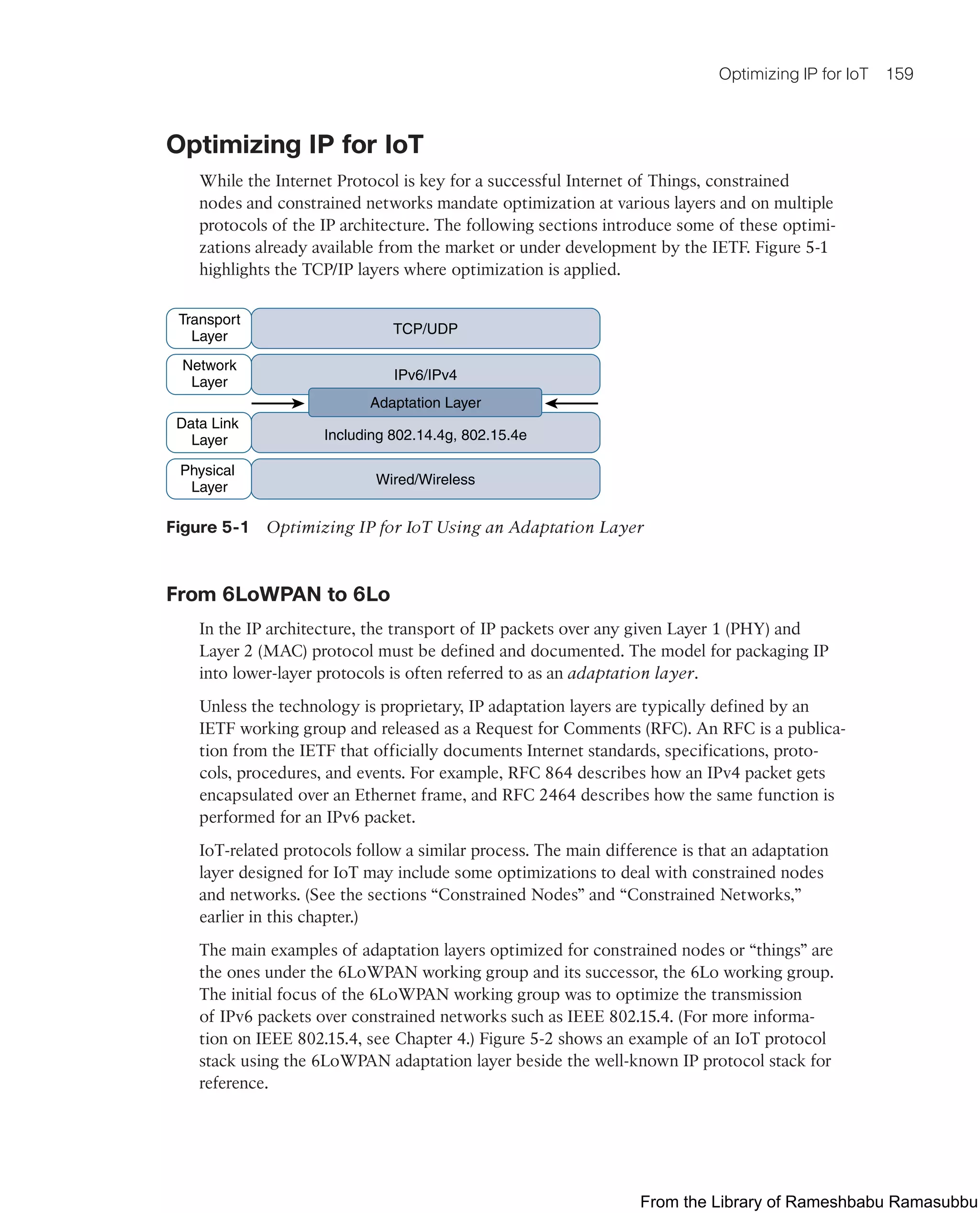 Optimizing IP for IoT 159
Optimizing IP for IoT
While the Internet Protocol is key for a successful Internet of Things, constrained
nodes and constrained networks mandate optimization at various layers and on multiple
protocols of the IP architecture. The following sections introduce some of these optimi-
zations already available from the market or under development by the IETF. Figure 5-1
highlights the TCP/IP layers where optimization is applied.
TCP/UDP
IPv6/IPv4
Including 802.14.4g, 802.15.4e
Wired/Wireless
Adaptation Layer
Transport
Layer
Network
Layer
Data Link
Layer
Physical
Layer
Figure 5-1 Optimizing IP for IoT Using an Adaptation Layer
From 6LoWPAN to 6Lo
In the IP architecture, the transport of IP packets over any given Layer 1 (PHY) and
Layer 2 (MAC) protocol must be defined and documented. The model for packaging IP
into lower-layer protocols is often referred to as an adaptation layer.
Unless the technology is proprietary, IP adaptation layers are typically defined by an
IETF working group and released as a Request for Comments (RFC). An RFC is a publica-
tion from the IETF that officially documents Internet standards, specifications, proto-
cols, procedures, and events. For example, RFC 864 describes how an IPv4 packet gets
encapsulated over an Ethernet frame, and RFC 2464 describes how the same function is
performed for an IPv6 packet.
IoT-related protocols follow a similar process. The main difference is that an adaptation
layer designed for IoT may include some optimizations to deal with constrained nodes
and networks. (See the sections “Constrained Nodes” and “Constrained Networks,”
earlier in this chapter.)
The main examples of adaptation layers optimized for constrained nodes or “things” are
the ones under the 6LoWPAN working group and its successor, the 6Lo working group.
The initial focus of the 6LoWPAN working group was to optimize the transmission
of IPv6 packets over constrained networks such as IEEE 802.15.4. (For more informa-
tion on IEEE 802.15.4, see Chapter 4.) Figure 5-2 shows an example of an IoT protocol
stack using the 6LoWPAN adaptation layer beside the well-known IP protocol stack for
reference.
From the Library of Rameshbabu Ramasubbu
 