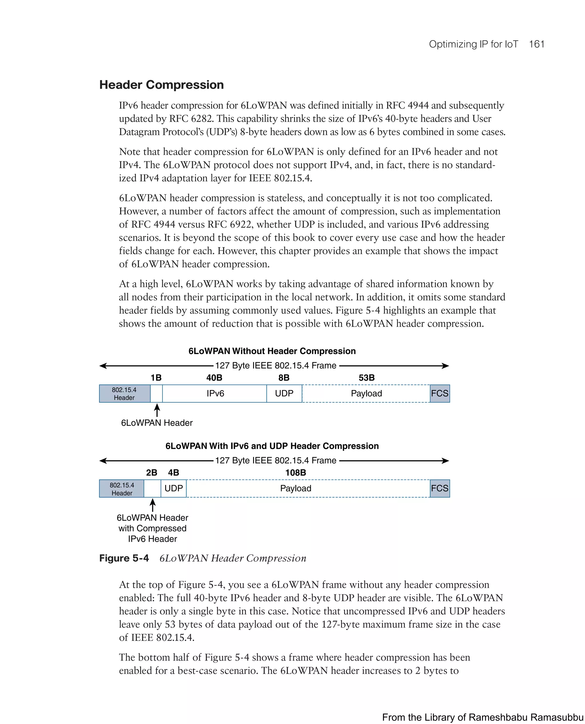 Optimizing IP for IoT 161
Header Compression
IPv6 header compression for 6LoWPAN was defined initially in RFC 4944 and subsequently
updated by RFC 6282. This capability shrinks the size of IPv6’s 40-byte headers and User
Datagram Protocol’s (UDP’s) 8-byte headers down as low as 6 bytes combined in some cases.
Note that header compression for 6LoWPAN is only defined for an IPv6 header and not
IPv4. The 6LoWPAN protocol does not support IPv4, and, in fact, there is no standard-
ized IPv4 adaptation layer for IEEE 802.15.4.
6LoWPAN header compression is stateless, and conceptually it is not too complicated.
However, a number of factors affect the amount of compression, such as implementation
of RFC 4944 versus RFC 6922, whether UDP is included, and various IPv6 addressing
scenarios. It is beyond the scope of this book to cover every use case and how the header
fields change for each. However, this chapter provides an example that shows the impact
of 6LoWPAN header compression.
At a high level, 6LoWPAN works by taking advantage of shared information known by
all nodes from their participation in the local network. In addition, it omits some standard
header fields by assuming commonly used values. Figure 5-4 highlights an example that
shows the amount of reduction that is possible with 6LoWPAN header compression.
6LoWPAN Without Header Compression
Payload
IPv6
1B 40B 8B 53B
FCS
UDP
127 Byte IEEE 802.15.4 Frame
6LoWPAN Header
6LoWPAN With IPv6 and UDP Header Compression
Payload
UDP
802.15.4
Header
802.15.4
Header
2B 4B 108B
FCS
127 Byte IEEE 802.15.4 Frame
6LoWPAN Header
with Compressed
IPv6 Header
Figure 5-4 6LoWPAN Header Compression
At the top of Figure 5-4, you see a 6LoWPAN frame without any header compression
enabled: The full 40-byte IPv6 header and 8-byte UDP header are visible. The 6LoWPAN
header is only a single byte in this case. Notice that uncompressed IPv6 and UDP headers
leave only 53 bytes of data payload out of the 127-byte maximum frame size in the case
of IEEE 802.15.4.
The bottom half of Figure 5-4 shows a frame where header compression has been
enabled for a best-case scenario. The 6LoWPAN header increases to 2 bytes to
From the Library of Rameshbabu Ramasubbu
 