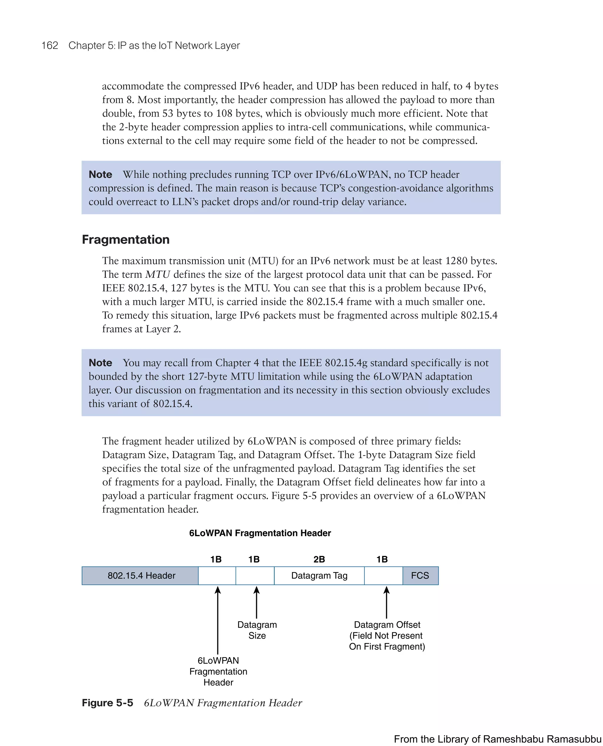 162 Chapter 5: IP as the IoT Network Layer
accommodate the compressed IPv6 header, and UDP has been reduced in half, to 4 bytes
from 8. Most importantly, the header compression has allowed the payload to more than
double, from 53 bytes to 108 bytes, which is obviously much more efficient. Note that
the 2-byte header compression applies to intra-cell communications, while communica-
tions external to the cell may require some field of the header to not be compressed.
Note While nothing precludes running TCP over IPv6/6LoWPAN, no TCP header
compression is defined. The main reason is because TCP’s congestion-avoidance algorithms
could overreact to LLN’s packet drops and/or round-trip delay variance.
Fragmentation
The maximum transmission unit (MTU) for an IPv6 network must be at least 1280 bytes.
The term MTU defines the size of the largest protocol data unit that can be passed. For
IEEE 802.15.4, 127 bytes is the MTU. You can see that this is a problem because IPv6,
with a much larger MTU, is carried inside the 802.15.4 frame with a much smaller one.
To remedy this situation, large IPv6 packets must be fragmented across multiple 802.15.4
frames at Layer 2.
Note You may recall from Chapter 4 that the IEEE 802.15.4g standard specifically is not
bounded by the short 127-byte MTU limitation while using the 6LoWPAN adaptation
layer. Our discussion on fragmentation and its necessity in this section obviously excludes
this variant of 802.15.4.
The fragment header utilized by 6LoWPAN is composed of three primary fields:
Datagram Size, Datagram Tag, and Datagram Offset. The 1-byte Datagram Size field
specifies the total size of the unfragmented payload. Datagram Tag identifies the set
of fragments for a payload. Finally, the Datagram Offset field delineates how far into a
payload a particular fragment occurs. Figure 5-5 provides an overview of a 6LoWPAN
fragmentation header.
6LoWPAN Fragmentation Header
Datagram Tag
802.15.4 Header
6LoWPAN
Fragmentation
Header
1B 1B 1B
2B
FCS
Datagram Offset
(Field Not Present
On First Fragment)
Datagram
Size
Figure 5-5 6LoWPAN Fragmentation Header
From the Library of Rameshbabu Ramasubbu
 