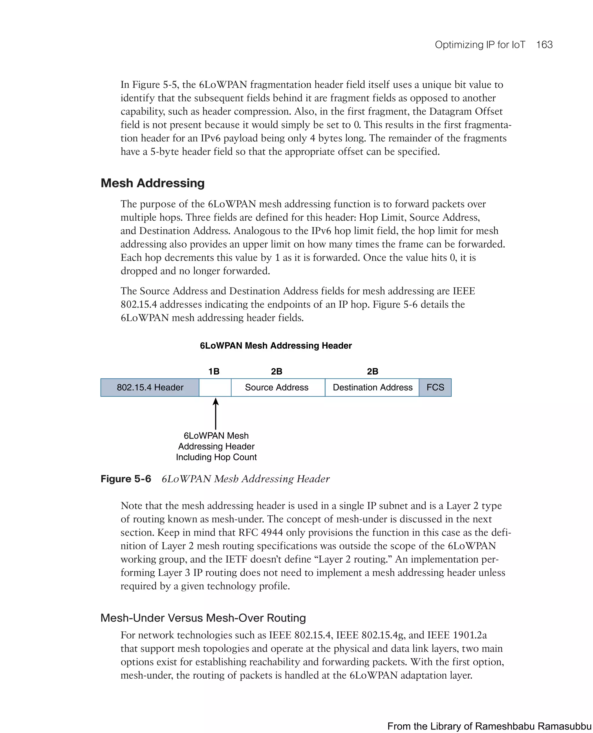 Optimizing IP for IoT 163
In Figure 5-5, the 6LoWPAN fragmentation header field itself uses a unique bit value to
identify that the subsequent fields behind it are fragment fields as opposed to another
capability, such as header compression. Also, in the first fragment, the Datagram Offset
field is not present because it would simply be set to 0. This results in the first fragmenta-
tion header for an IPv6 payload being only 4 bytes long. The remainder of the fragments
have a 5-byte header field so that the appropriate offset can be specified.
Mesh Addressing
The purpose of the 6LoWPAN mesh addressing function is to forward packets over
multiple hops. Three fields are defined for this header: Hop Limit, Source Address,
and Destination Address. Analogous to the IPv6 hop limit field, the hop limit for mesh
addressing also provides an upper limit on how many times the frame can be forwarded.
Each hop decrements this value by 1 as it is forwarded. Once the value hits 0, it is
dropped and no longer forwarded.
The Source Address and Destination Address fields for mesh addressing are IEEE
802.15.4 addresses indicating the endpoints of an IP hop. Figure 5-6 details the
6LoWPAN mesh addressing header fields.
6LoWPAN Mesh Addressing Header
802.15.4 Header Source Address
6LoWPAN Mesh
Addressing Header
Including Hop Count
1B 2B 2B
Destination Address FCS
Figure 5-6 6LoWPAN Mesh Addressing Header
Note that the mesh addressing header is used in a single IP subnet and is a Layer 2 type
of routing known as mesh-under. The concept of mesh-under is discussed in the next
section. Keep in mind that RFC 4944 only provisions the function in this case as the defi-
nition of Layer 2 mesh routing specifications was outside the scope of the 6LoWPAN
working group, and the IETF doesn’t define “Layer 2 routing.” An implementation per-
forming Layer 3 IP routing does not need to implement a mesh addressing header unless
required by a given technology profile.
Mesh-Under Versus Mesh-Over Routing
For network technologies such as IEEE 802.15.4, IEEE 802.15.4g, and IEEE 1901.2a
that support mesh topologies and operate at the physical and data link layers, two main
options exist for establishing reachability and forwarding packets. With the first option,
mesh-under, the routing of packets is handled at the 6LoWPAN adaptation layer.
From the Library of Rameshbabu Ramasubbu
 