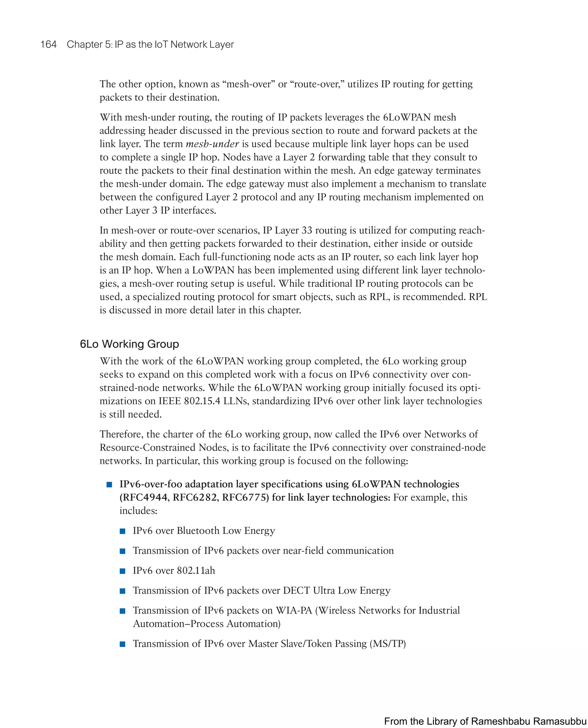 164 Chapter 5: IP as the IoT Network Layer
The other option, known as “mesh-over” or “route-over,” utilizes IP routing for getting
packets to their destination.
With mesh-under routing, the routing of IP packets leverages the 6LoWPAN mesh
addressing header discussed in the previous section to route and forward packets at the
link layer. The term mesh-under is used because multiple link layer hops can be used
to complete a single IP hop. Nodes have a Layer 2 forwarding table that they consult to
route the packets to their final destination within the mesh. An edge gateway terminates
the mesh-under domain. The edge gateway must also implement a mechanism to translate
between the configured Layer 2 protocol and any IP routing mechanism implemented on
other Layer 3 IP interfaces.
In mesh-over or route-over scenarios, IP Layer 33 routing is utilized for computing reach-
ability and then getting packets forwarded to their destination, either inside or outside
the mesh domain. Each full-functioning node acts as an IP router, so each link layer hop
is an IP hop. When a LoWPAN has been implemented using different link layer technolo-
gies, a mesh-over routing setup is useful. While traditional IP routing protocols can be
used, a specialized routing protocol for smart objects, such as RPL, is recommended. RPL
is discussed in more detail later in this chapter.
6Lo Working Group
With the work of the 6LoWPAN working group completed, the 6Lo working group
seeks to expand on this completed work with a focus on IPv6 connectivity over con-
strained-node networks. While the 6LoWPAN working group initially focused its opti-
mizations on IEEE 802.15.4 LLNs, standardizing IPv6 over other link layer technologies
is still needed.
Therefore, the charter of the 6Lo working group, now called the IPv6 over Networks of
Resource-Constrained Nodes, is to facilitate the IPv6 connectivity over constrained-node
networks. In particular, this working group is focused on the following:
■ IPv6-over-foo adaptation layer specifications using 6LoWPAN technologies
(RFC4944, RFC6282, RFC6775) for link layer technologies: For example, this
includes:
■ IPv6 over Bluetooth Low Energy
■ Transmission of IPv6 packets over near-field communication
■ IPv6 over 802.11ah
■ Transmission of IPv6 packets over DECT Ultra Low Energy
■ Transmission of IPv6 packets on WIA-PA (Wireless Networks for Industrial
Automation–Process Automation)
■ Transmission of IPv6 over Master Slave/Token Passing (MS/TP)
From the Library of Rameshbabu Ramasubbu
 