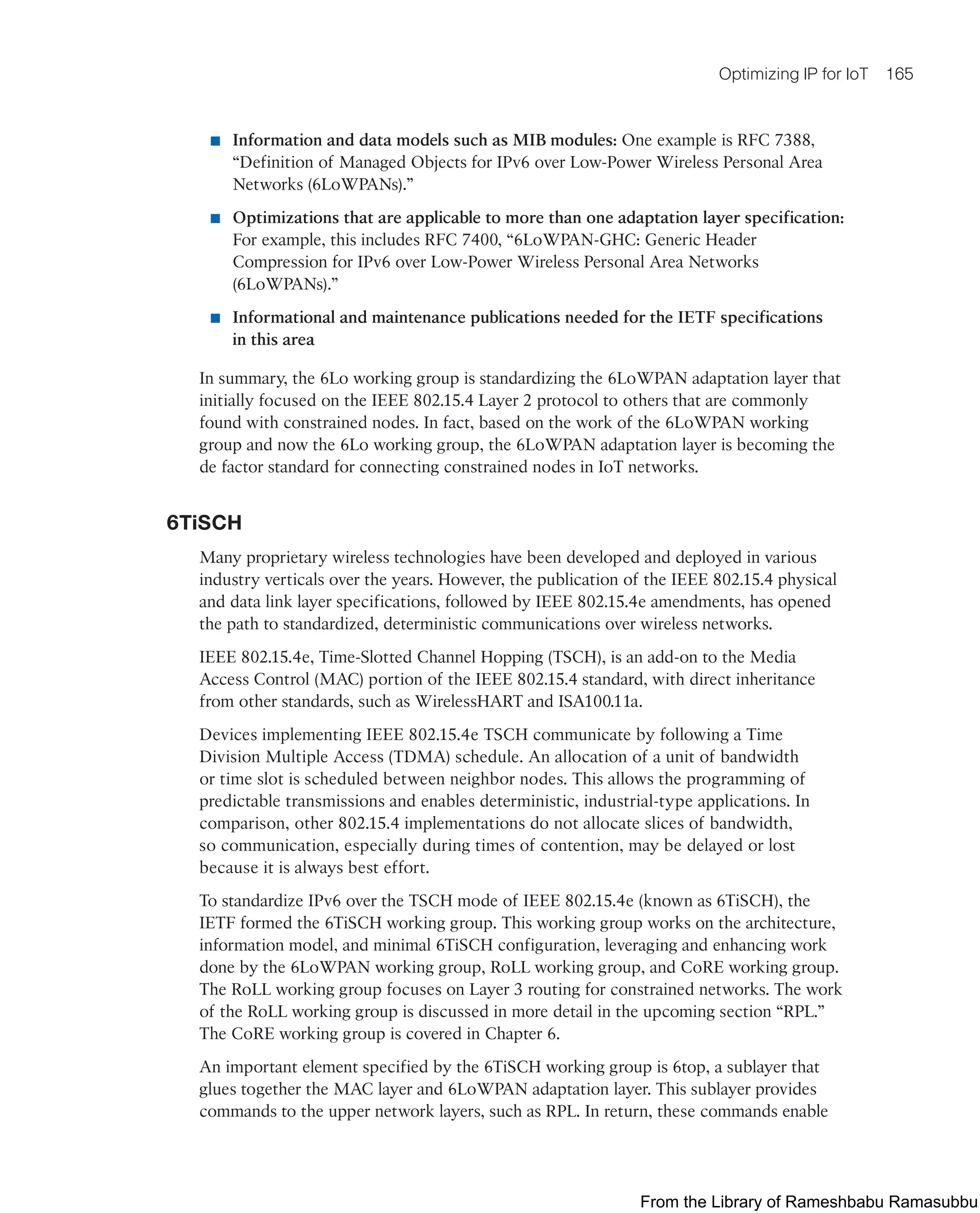 Optimizing IP for IoT 165
■ Information and data models such as MIB modules: One example is RFC 7388,
“Definition of Managed Objects for IPv6 over Low-Power Wireless Personal Area
Networks (6LoWPANs).”
■ Optimizations that are applicable to more than one adaptation layer specification:
For example, this includes RFC 7400, “6LoWPAN-GHC: Generic Header
Compression for IPv6 over Low-Power Wireless Personal Area Networks
(6LoWPANs).”
■ Informational and maintenance publications needed for the IETF specifications
in this area
In summary, the 6Lo working group is standardizing the 6LoWPAN adaptation layer that
initially focused on the IEEE 802.15.4 Layer 2 protocol to others that are commonly
found with constrained nodes. In fact, based on the work of the 6LoWPAN working
group and now the 6Lo working group, the 6LoWPAN adaptation layer is becoming the
de factor standard for connecting constrained nodes in IoT networks.
6TiSCH
Many proprietary wireless technologies have been developed and deployed in various
industry verticals over the years. However, the publication of the IEEE 802.15.4 physical
and data link layer specifications, followed by IEEE 802.15.4e amendments, has opened
the path to standardized, deterministic communications over wireless networks.
IEEE 802.15.4e, Time-Slotted Channel Hopping (TSCH), is an add-on to the Media
Access Control (MAC) portion of the IEEE 802.15.4 standard, with direct inheritance
from other standards, such as WirelessHART and ISA100.11a.
Devices implementing IEEE 802.15.4e TSCH communicate by following a Time
Division Multiple Access (TDMA) schedule. An allocation of a unit of bandwidth
or time slot is scheduled between neighbor nodes. This allows the programming of
predictable transmissions and enables deterministic, industrial-type applications. In
comparison, other 802.15.4 implementations do not allocate slices of bandwidth,
so communication, especially during times of contention, may be delayed or lost
because it is always best effort.
To standardize IPv6 over the TSCH mode of IEEE 802.15.4e (known as 6TiSCH), the
IETF formed the 6TiSCH working group. This working group works on the architecture,
information model, and minimal 6TiSCH configuration, leveraging and enhancing work
done by the 6LoWPAN working group, RoLL working group, and CoRE working group.
The RoLL working group focuses on Layer 3 routing for constrained networks. The work
of the RoLL working group is discussed in more detail in the upcoming section “RPL.”
The CoRE working group is covered in Chapter 6.
An important element specified by the 6TiSCH working group is 6top, a sublayer that
glues together the MAC layer and 6LoWPAN adaptation layer. This sublayer provides
commands to the upper network layers, such as RPL. In return, these commands enable
From the Library of Rameshbabu Ramasubbu
 