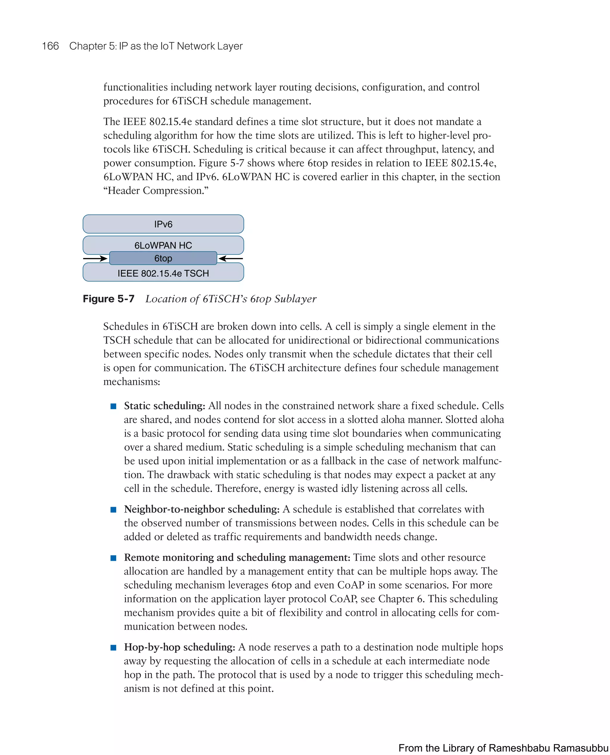 166 Chapter 5: IP as the IoT Network Layer
functionalities including network layer routing decisions, configuration, and control
procedures for 6TiSCH schedule management.
The IEEE 802.15.4e standard defines a time slot structure, but it does not mandate a
scheduling algorithm for how the time slots are utilized. This is left to higher-level pro-
tocols like 6TiSCH. Scheduling is critical because it can affect throughput, latency, and
power consumption. Figure 5-7 shows where 6top resides in relation to IEEE 802.15.4e,
6LoWPAN HC, and IPv6. 6LoWPAN HC is covered earlier in this chapter, in the section
“Header Compression.”
IPv6
6LoWPAN HC
IEEE 802.15.4e TSCH
6top
Figure 5-7 Location of 6TiSCH’s 6top Sublayer
Schedules in 6TiSCH are broken down into cells. A cell is simply a single element in the
TSCH schedule that can be allocated for unidirectional or bidirectional communications
between specific nodes. Nodes only transmit when the schedule dictates that their cell
is open for communication. The 6TiSCH architecture defines four schedule management
mechanisms:
■ Static scheduling: All nodes in the constrained network share a fixed schedule. Cells
are shared, and nodes contend for slot access in a slotted aloha manner. Slotted aloha
is a basic protocol for sending data using time slot boundaries when communicating
over a shared medium. Static scheduling is a simple scheduling mechanism that can
be used upon initial implementation or as a fallback in the case of network malfunc-
tion. The drawback with static scheduling is that nodes may expect a packet at any
cell in the schedule. Therefore, energy is wasted idly listening across all cells.
■ Neighbor-to-neighbor scheduling: A schedule is established that correlates with
the observed number of transmissions between nodes. Cells in this schedule can be
added or deleted as traffic requirements and bandwidth needs change.
■ Remote monitoring and scheduling management: Time slots and other resource
allocation are handled by a management entity that can be multiple hops away. The
scheduling mechanism leverages 6top and even CoAP in some scenarios. For more
information on the application layer protocol CoAP, see Chapter 6. This scheduling
mechanism provides quite a bit of flexibility and control in allocating cells for com-
munication between nodes.
■ Hop-by-hop scheduling: A node reserves a path to a destination node multiple hops
away by requesting the allocation of cells in a schedule at each intermediate node
hop in the path. The protocol that is used by a node to trigger this scheduling mech-
anism is not defined at this point.
From the Library of Rameshbabu Ramasubbu
 