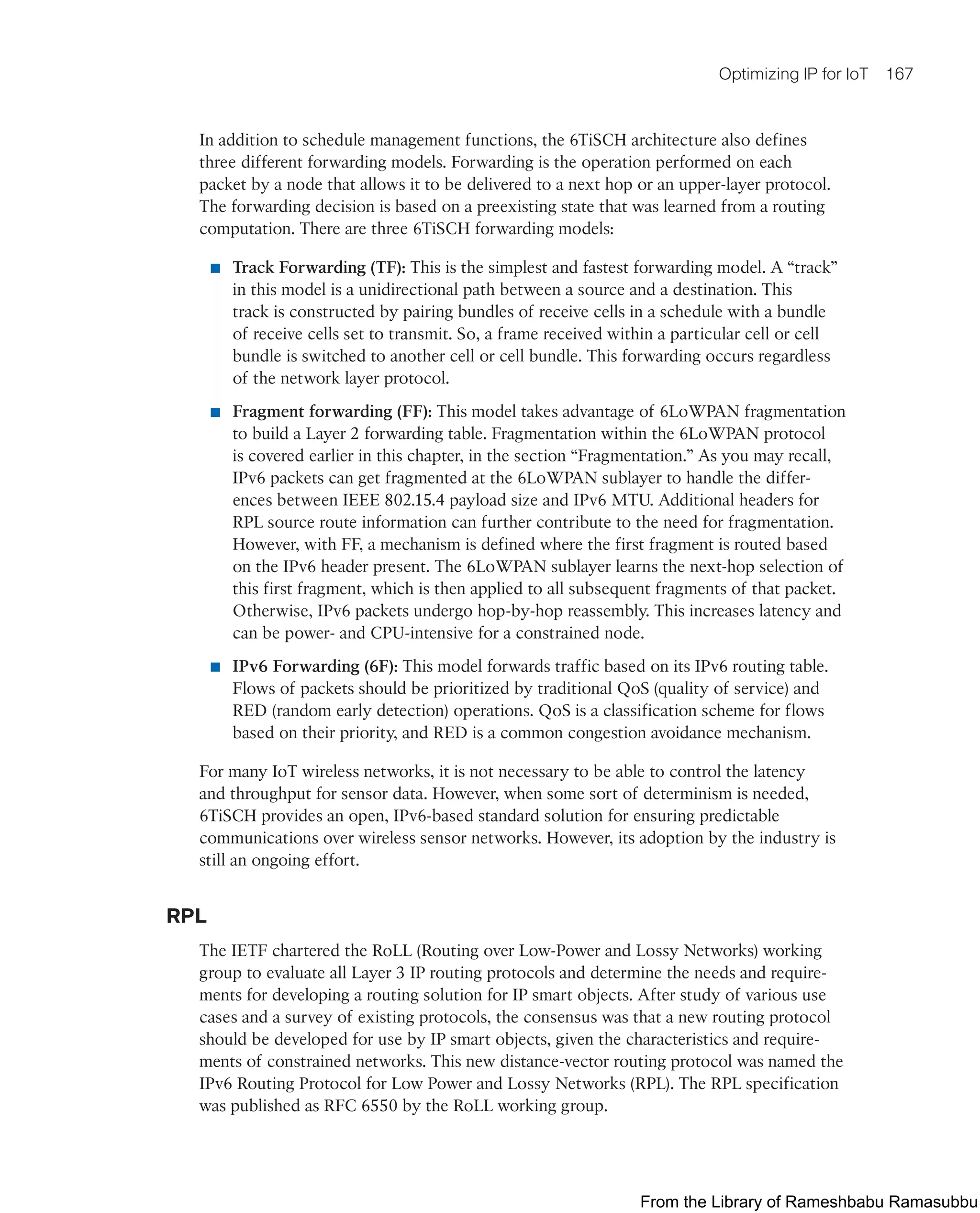 Optimizing IP for IoT 167
In addition to schedule management functions, the 6TiSCH architecture also defines
three different forwarding models. Forwarding is the operation performed on each
packet by a node that allows it to be delivered to a next hop or an upper-layer protocol.
The forwarding decision is based on a preexisting state that was learned from a routing
computation. There are three 6TiSCH forwarding models:
■ Track Forwarding (TF): This is the simplest and fastest forwarding model. A “track”
in this model is a unidirectional path between a source and a destination. This
track is constructed by pairing bundles of receive cells in a schedule with a bundle
of receive cells set to transmit. So, a frame received within a particular cell or cell
bundle is switched to another cell or cell bundle. This forwarding occurs regardless
of the network layer protocol.
■ Fragment forwarding (FF): This model takes advantage of 6LoWPAN fragmentation
to build a Layer 2 forwarding table. Fragmentation within the 6LoWPAN protocol
is covered earlier in this chapter, in the section “Fragmentation.” As you may recall,
IPv6 packets can get fragmented at the 6LoWPAN sublayer to handle the differ-
ences between IEEE 802.15.4 payload size and IPv6 MTU. Additional headers for
RPL source route information can further contribute to the need for fragmentation.
However, with FF, a mechanism is defined where the first fragment is routed based
on the IPv6 header present. The 6LoWPAN sublayer learns the next-hop selection of
this first fragment, which is then applied to all subsequent fragments of that packet.
Otherwise, IPv6 packets undergo hop-by-hop reassembly. This increases latency and
can be power- and CPU-intensive for a constrained node.
■ IPv6 Forwarding (6F): This model forwards traffic based on its IPv6 routing table.
Flows of packets should be prioritized by traditional QoS (quality of service) and
RED (random early detection) operations. QoS is a classification scheme for flows
based on their priority, and RED is a common congestion avoidance mechanism.
For many IoT wireless networks, it is not necessary to be able to control the latency
and throughput for sensor data. However, when some sort of determinism is needed,
6TiSCH provides an open, IPv6-based standard solution for ensuring predictable
communications over wireless sensor networks. However, its adoption by the industry is
still an ongoing effort.
RPL
The IETF chartered the RoLL (Routing over Low-Power and Lossy Networks) working
group to evaluate all Layer 3 IP routing protocols and determine the needs and require-
ments for developing a routing solution for IP smart objects. After study of various use
cases and a survey of existing protocols, the consensus was that a new routing protocol
should be developed for use by IP smart objects, given the characteristics and require-
ments of constrained networks. This new distance-vector routing protocol was named the
IPv6 Routing Protocol for Low Power and Lossy Networks (RPL). The RPL specification
was published as RFC 6550 by the RoLL working group.
From the Library of Rameshbabu Ramasubbu
 