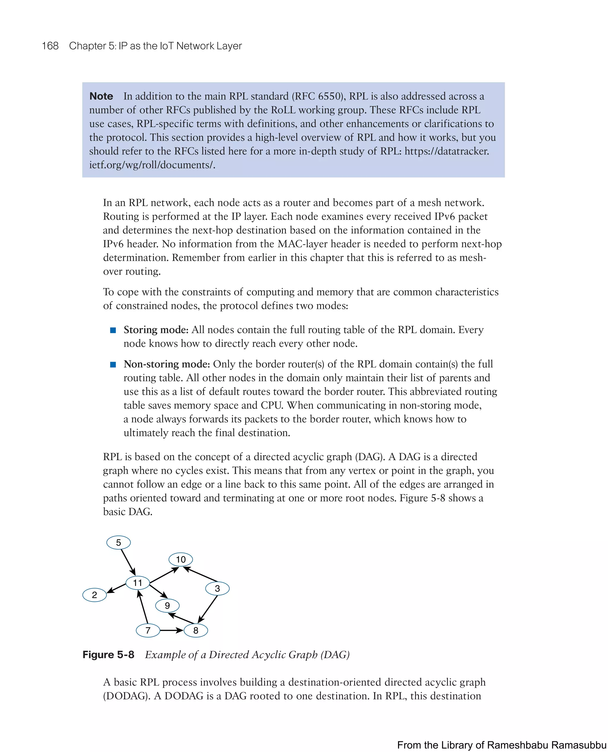 168 Chapter 5: IP as the IoT Network Layer
Note In addition to the main RPL standard (RFC 6550), RPL is also addressed across a
number of other RFCs published by the RoLL working group. These RFCs include RPL
use cases, RPL-specific terms with definitions, and other enhancements or clarifications to
the protocol. This section provides a high-level overview of RPL and how it works, but you
should refer to the RFCs listed here for a more in-depth study of RPL: https://datatracker.
ietf.org/wg/roll/documents/.
In an RPL network, each node acts as a router and becomes part of a mesh network.
Routing is performed at the IP layer. Each node examines every received IPv6 packet
and determines the next-hop destination based on the information contained in the
IPv6 header. No information from the MAC-layer header is needed to perform next-hop
determination. Remember from earlier in this chapter that this is referred to as mesh-
over routing.
To cope with the constraints of computing and memory that are common characteristics
of constrained nodes, the protocol defines two modes:
■ Storing mode: All nodes contain the full routing table of the RPL domain. Every
node knows how to directly reach every other node.
■ Non-storing mode: Only the border router(s) of the RPL domain contain(s) the full
routing table. All other nodes in the domain only maintain their list of parents and
use this as a list of default routes toward the border router. This abbreviated routing
table saves memory space and CPU. When communicating in non-storing mode,
a node always forwards its packets to the border router, which knows how to
ultimately reach the final destination.
RPL is based on the concept of a directed acyclic graph (DAG). A DAG is a directed
graph where no cycles exist. This means that from any vertex or point in the graph, you
cannot follow an edge or a line back to this same point. All of the edges are arranged in
paths oriented toward and terminating at one or more root nodes. Figure 5-8 shows a
basic DAG.
5
2
11
10
3
9
8
7
Figure 5-8 Example of a Directed Acyclic Graph (DAG)
A basic RPL process involves building a destination-oriented directed acyclic graph
(DODAG). A DODAG is a DAG rooted to one destination. In RPL, this destination
From the Library of Rameshbabu Ramasubbu
 