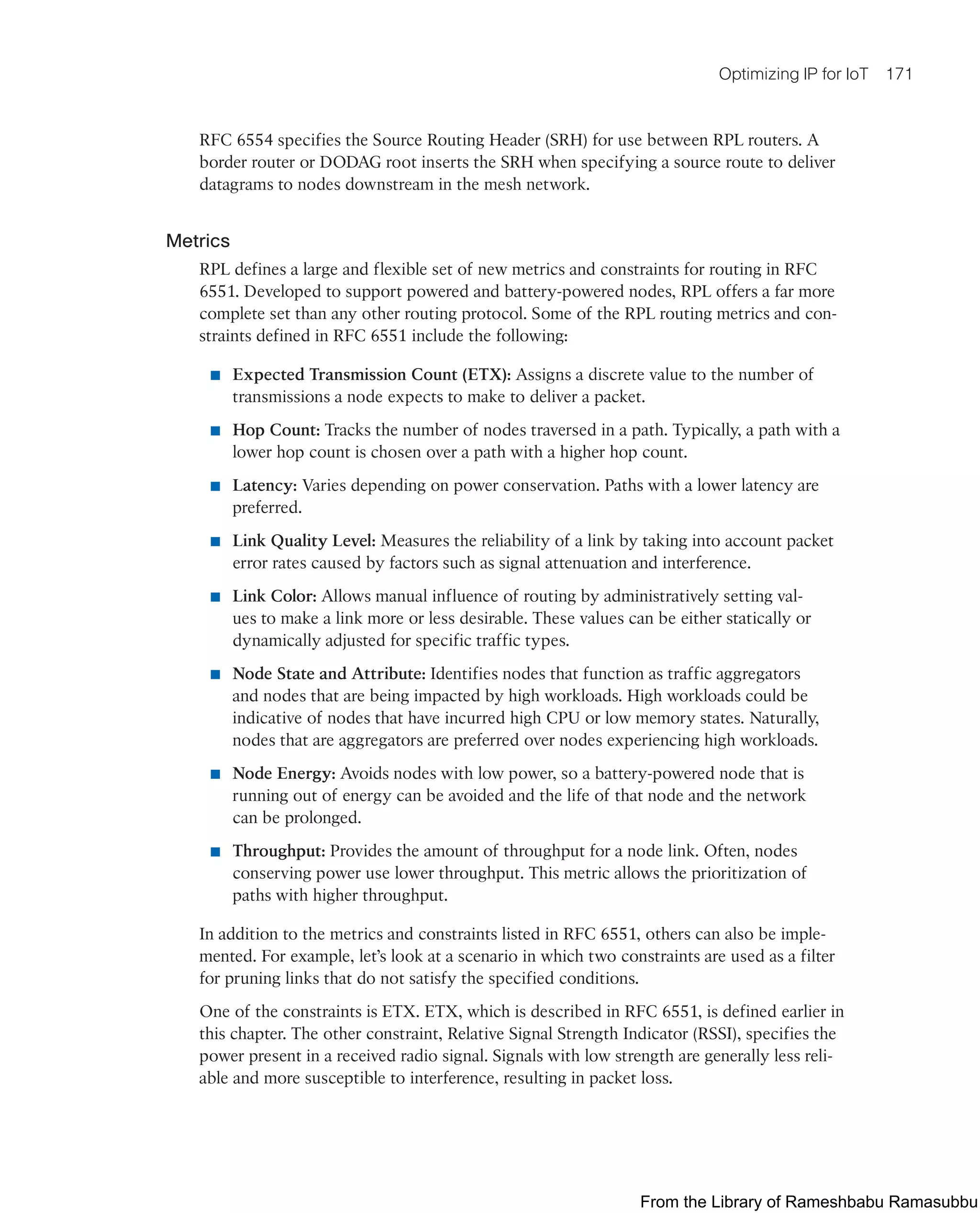 Optimizing IP for IoT 171
RFC 6554 specifies the Source Routing Header (SRH) for use between RPL routers. A
border router or DODAG root inserts the SRH when specifying a source route to deliver
datagrams to nodes downstream in the mesh network.
Metrics
RPL defines a large and flexible set of new metrics and constraints for routing in RFC
6551. Developed to support powered and battery-powered nodes, RPL offers a far more
complete set than any other routing protocol. Some of the RPL routing metrics and con-
straints defined in RFC 6551 include the following:
■ Expected Transmission Count (ETX): Assigns a discrete value to the number of
transmissions a node expects to make to deliver a packet.
■ Hop Count: Tracks the number of nodes traversed in a path. Typically, a path with a
lower hop count is chosen over a path with a higher hop count.
■ Latency: Varies depending on power conservation. Paths with a lower latency are
preferred.
■ Link Quality Level: Measures the reliability of a link by taking into account packet
error rates caused by factors such as signal attenuation and interference.
■ Link Color: Allows manual influence of routing by administratively setting val-
ues to make a link more or less desirable. These values can be either statically or
dynamically adjusted for specific traffic types.
■ Node State and Attribute: Identifies nodes that function as traffic aggregators
and nodes that are being impacted by high workloads. High workloads could be
indicative of nodes that have incurred high CPU or low memory states. Naturally,
nodes that are aggregators are preferred over nodes experiencing high workloads.
■ Node Energy: Avoids nodes with low power, so a battery-powered node that is
running out of energy can be avoided and the life of that node and the network
can be prolonged.
■ Throughput: Provides the amount of throughput for a node link. Often, nodes
conserving power use lower throughput. This metric allows the prioritization of
paths with higher throughput.
In addition to the metrics and constraints listed in RFC 6551, others can also be imple-
mented. For example, let’s look at a scenario in which two constraints are used as a filter
for pruning links that do not satisfy the specified conditions.
One of the constraints is ETX. ETX, which is described in RFC 6551, is defined earlier in
this chapter. The other constraint, Relative Signal Strength Indicator (RSSI), specifies the
power present in a received radio signal. Signals with low strength are generally less reli-
able and more susceptible to interference, resulting in packet loss.
From the Library of Rameshbabu Ramasubbu
 