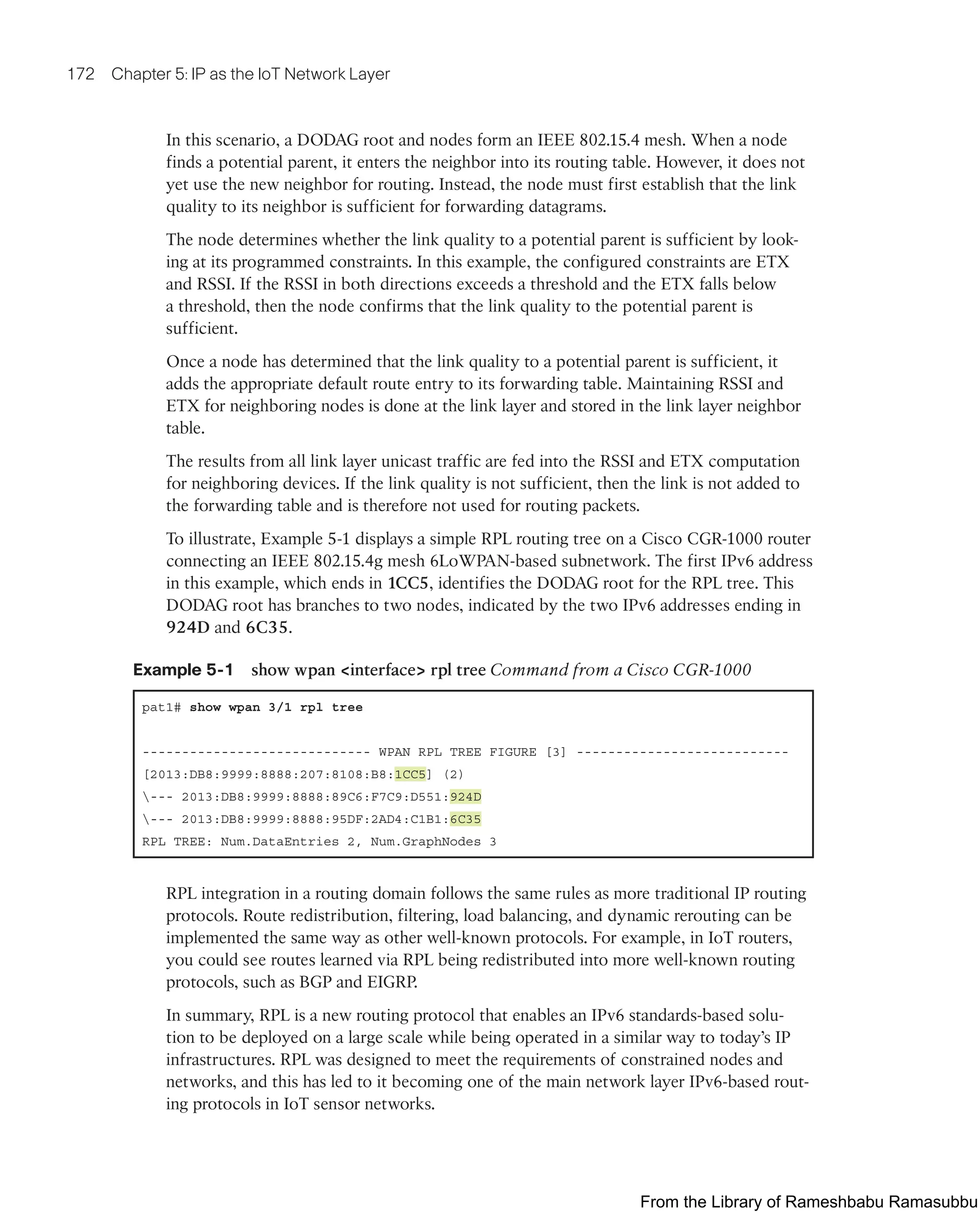 172 Chapter 5: IP as the IoT Network Layer
In this scenario, a DODAG root and nodes form an IEEE 802.15.4 mesh. When a node
finds a potential parent, it enters the neighbor into its routing table. However, it does not
yet use the new neighbor for routing. Instead, the node must first establish that the link
quality to its neighbor is sufficient for forwarding datagrams.
The node determines whether the link quality to a potential parent is sufficient by look-
ing at its programmed constraints. In this example, the configured constraints are ETX
and RSSI. If the RSSI in both directions exceeds a threshold and the ETX falls below
a threshold, then the node confirms that the link quality to the potential parent is
sufficient.
Once a node has determined that the link quality to a potential parent is sufficient, it
adds the appropriate default route entry to its forwarding table. Maintaining RSSI and
ETX for neighboring nodes is done at the link layer and stored in the link layer neighbor
table.
The results from all link layer unicast traffic are fed into the RSSI and ETX computation
for neighboring devices. If the link quality is not sufficient, then the link is not added to
the forwarding table and is therefore not used for routing packets.
To illustrate, Example 5-1 displays a simple RPL routing tree on a Cisco CGR-1000 router
connecting an IEEE 802.15.4g mesh 6LoWPAN-based subnetwork. The first IPv6 address
in this example, which ends in 1CC5, identifies the DODAG root for the RPL tree. This
DODAG root has branches to two nodes, indicated by the two IPv6 addresses ending in
924D and 6C35.
Example 5-1 show wpan <interface> rpl tree Command from a Cisco CGR-1000
pat1# show wpan 3/1 rpl tree
----------------------------- WPAN RPL TREE FIGURE [3] ---------------------------
[2013:DB8:9999:8888:207:8108:B8:1CC5] (2)
--- 2013:DB8:9999:8888:89C6:F7C9:D551:924D
--- 2013:DB8:9999:8888:95DF:2AD4:C1B1:6C35
RPL TREE: Num.DataEntries 2, Num.GraphNodes 3
RPL integration in a routing domain follows the same rules as more traditional IP routing
protocols. Route redistribution, filtering, load balancing, and dynamic rerouting can be
implemented the same way as other well-known protocols. For example, in IoT routers,
you could see routes learned via RPL being redistributed into more well-known routing
protocols, such as BGP and EIGRP.
In summary, RPL is a new routing protocol that enables an IPv6 standards-based solu-
tion to be deployed on a large scale while being operated in a similar way to today’s IP
infrastructures. RPL was designed to meet the requirements of constrained nodes and
networks, and this has led to it becoming one of the main network layer IPv6-based rout-
ing protocols in IoT sensor networks.
From the Library of Rameshbabu Ramasubbu
 