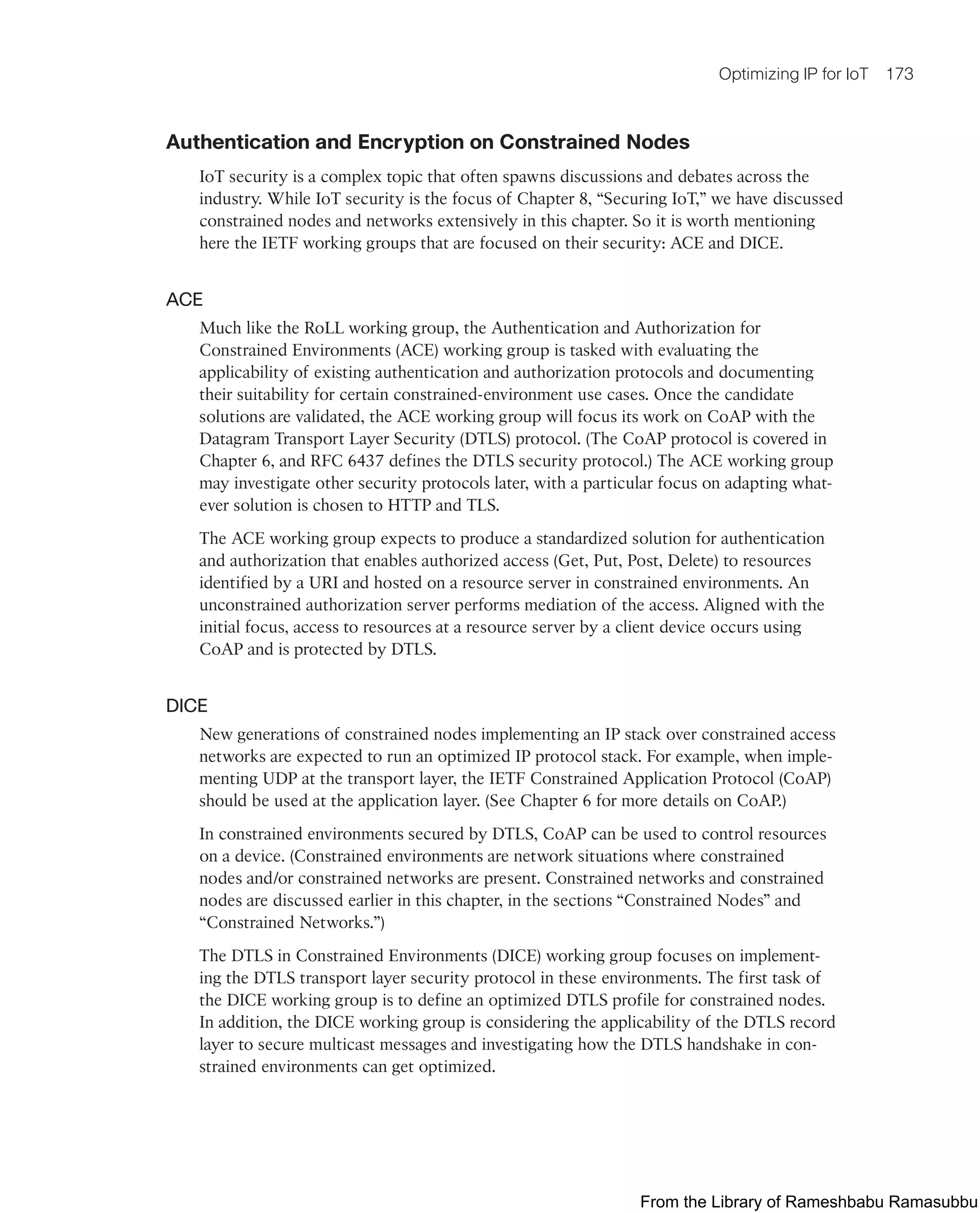 Optimizing IP for IoT 173
Authentication and Encryption on Constrained Nodes
IoT security is a complex topic that often spawns discussions and debates across the
industry. While IoT security is the focus of Chapter 8, “Securing IoT,” we have discussed
constrained nodes and networks extensively in this chapter. So it is worth mentioning
here the IETF working groups that are focused on their security: ACE and DICE.
ACE
Much like the RoLL working group, the Authentication and Authorization for
Constrained Environments (ACE) working group is tasked with evaluating the
applicability of existing authentication and authorization protocols and documenting
their suitability for certain constrained-environment use cases. Once the candidate
solutions are validated, the ACE working group will focus its work on CoAP with the
Datagram Transport Layer Security (DTLS) protocol. (The CoAP protocol is covered in
Chapter 6, and RFC 6437 defines the DTLS security protocol.) The ACE working group
may investigate other security protocols later, with a particular focus on adapting what-
ever solution is chosen to HTTP and TLS.
The ACE working group expects to produce a standardized solution for authentication
and authorization that enables authorized access (Get, Put, Post, Delete) to resources
identified by a URI and hosted on a resource server in constrained environments. An
unconstrained authorization server performs mediation of the access. Aligned with the
initial focus, access to resources at a resource server by a client device occurs using
CoAP and is protected by DTLS.
DICE
New generations of constrained nodes implementing an IP stack over constrained access
networks are expected to run an optimized IP protocol stack. For example, when imple-
menting UDP at the transport layer, the IETF Constrained Application Protocol (CoAP)
should be used at the application layer. (See Chapter 6 for more details on CoAP.)
In constrained environments secured by DTLS, CoAP can be used to control resources
on a device. (Constrained environments are network situations where constrained
nodes and/or constrained networks are present. Constrained networks and constrained
nodes are discussed earlier in this chapter, in the sections “Constrained Nodes” and
“Constrained Networks.”)
The DTLS in Constrained Environments (DICE) working group focuses on implement-
ing the DTLS transport layer security protocol in these environments. The first task of
the DICE working group is to define an optimized DTLS profile for constrained nodes.
In addition, the DICE working group is considering the applicability of the DTLS record
layer to secure multicast messages and investigating how the DTLS handshake in con-
strained environments can get optimized.
From the Library of Rameshbabu Ramasubbu
 