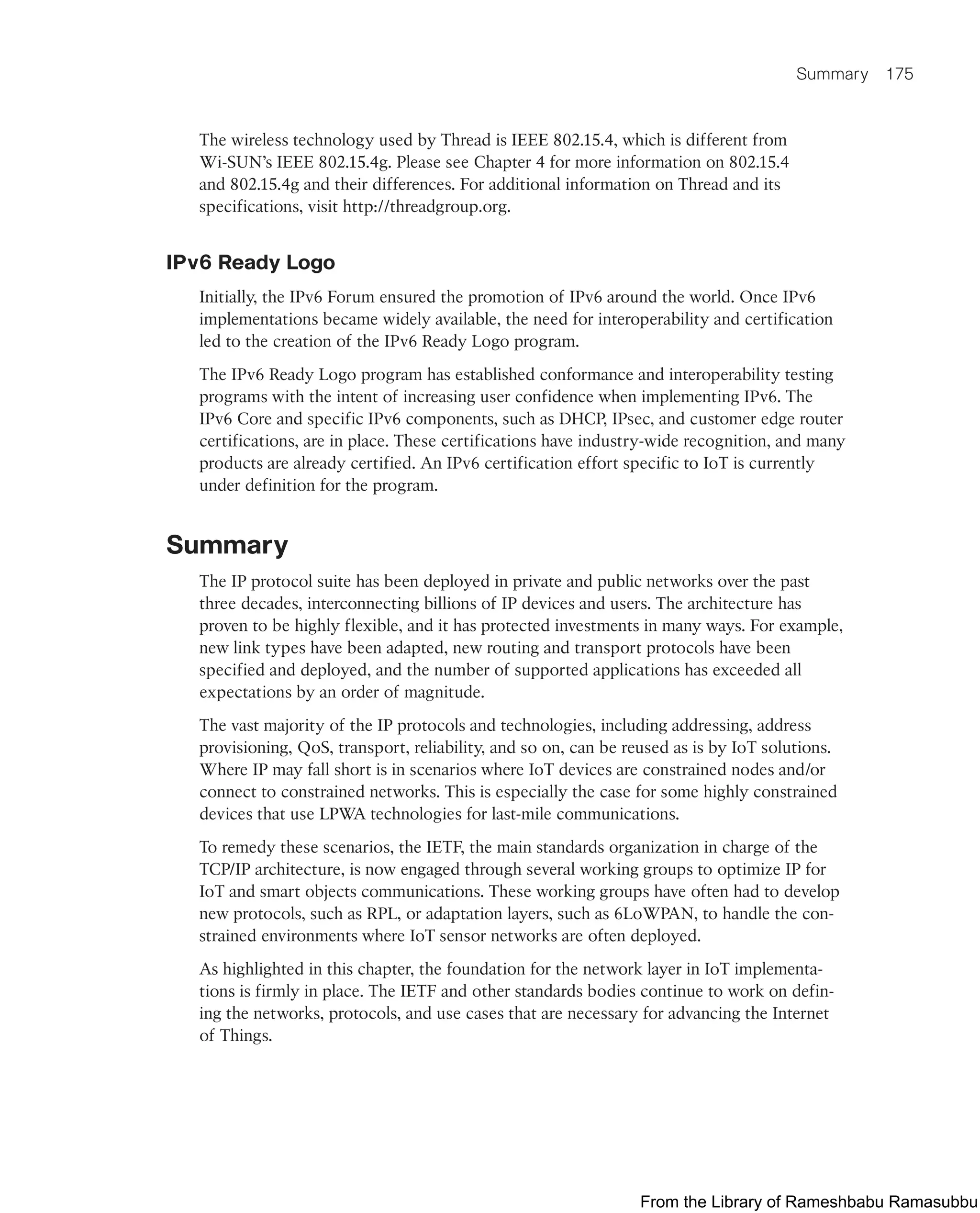 Summary 175
The wireless technology used by Thread is IEEE 802.15.4, which is different from
Wi-SUN’s IEEE 802.15.4g. Please see Chapter 4 for more information on 802.15.4
and 802.15.4g and their differences. For additional information on Thread and its
specifications, visit http://threadgroup.org.
IPv6 Ready Logo
Initially, the IPv6 Forum ensured the promotion of IPv6 around the world. Once IPv6
implementations became widely available, the need for interoperability and certification
led to the creation of the IPv6 Ready Logo program.
The IPv6 Ready Logo program has established conformance and interoperability testing
programs with the intent of increasing user confidence when implementing IPv6. The
IPv6 Core and specific IPv6 components, such as DHCP, IPsec, and customer edge router
certifications, are in place. These certifications have industry-wide recognition, and many
products are already certified. An IPv6 certification effort specific to IoT is currently
under definition for the program.
Summary
The IP protocol suite has been deployed in private and public networks over the past
three decades, interconnecting billions of IP devices and users. The architecture has
proven to be highly flexible, and it has protected investments in many ways. For example,
new link types have been adapted, new routing and transport protocols have been
specified and deployed, and the number of supported applications has exceeded all
expectations by an order of magnitude.
The vast majority of the IP protocols and technologies, including addressing, address
provisioning, QoS, transport, reliability, and so on, can be reused as is by IoT solutions.
Where IP may fall short is in scenarios where IoT devices are constrained nodes and/or
connect to constrained networks. This is especially the case for some highly constrained
devices that use LPWA technologies for last-mile communications.
To remedy these scenarios, the IETF, the main standards organization in charge of the
TCP/IP architecture, is now engaged through several working groups to optimize IP for
IoT and smart objects communications. These working groups have often had to develop
new protocols, such as RPL, or adaptation layers, such as 6LoWPAN, to handle the con-
strained environments where IoT sensor networks are often deployed.
As highlighted in this chapter, the foundation for the network layer in IoT implementa-
tions is firmly in place. The IETF and other standards bodies continue to work on defin-
ing the networks, protocols, and use cases that are necessary for advancing the Internet
of Things.
From the Library of Rameshbabu Ramasubbu
 