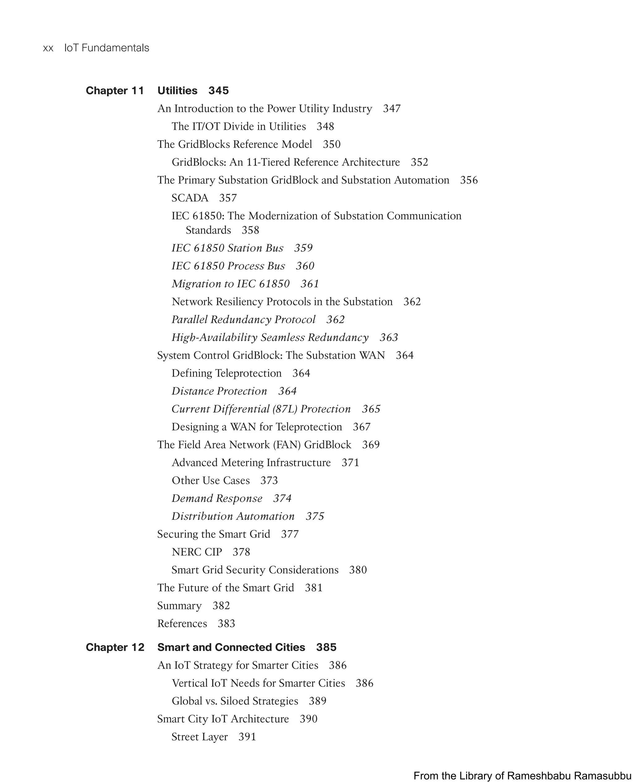 xx IoT Fundamentals
Chapter 11 Utilities 345
An Introduction to the Power Utility Industry 347
The IT/OT Divide in Utilities 348
The GridBlocks Reference Model 350
GridBlocks: An 11-Tiered Reference Architecture 352
The Primary Substation GridBlock and Substation Automation 356
SCADA 357
IEC 61850: The Modernization of Substation Communication
Standards 358
IEC 61850 Station Bus 359
IEC 61850 Process Bus 360
Migration to IEC 61850 361
Network Resiliency Protocols in the Substation 362
Parallel Redundancy Protocol 362
High-Availability Seamless Redundancy 363
System Control GridBlock: The Substation WAN 364
Defining Teleprotection 364
Distance Protection 364
Current Differential (87L) Protection 365
Designing a WAN for Teleprotection 367
The Field Area Network (FAN) GridBlock 369
Advanced Metering Infrastructure 371
Other Use Cases 373
Demand Response 374
Distribution Automation 375
Securing the Smart Grid 377
NERC CIP 378
Smart Grid Security Considerations 380
The Future of the Smart Grid 381
Summary 382
References 383
Chapter 12 Smart and Connected Cities 385
An IoT Strategy for Smarter Cities 386
Vertical IoT Needs for Smarter Cities 386
Global vs. Siloed Strategies 389
Smart City IoT Architecture 390
Street Layer 391
From the Library of Rameshbabu Ramasubbu
 