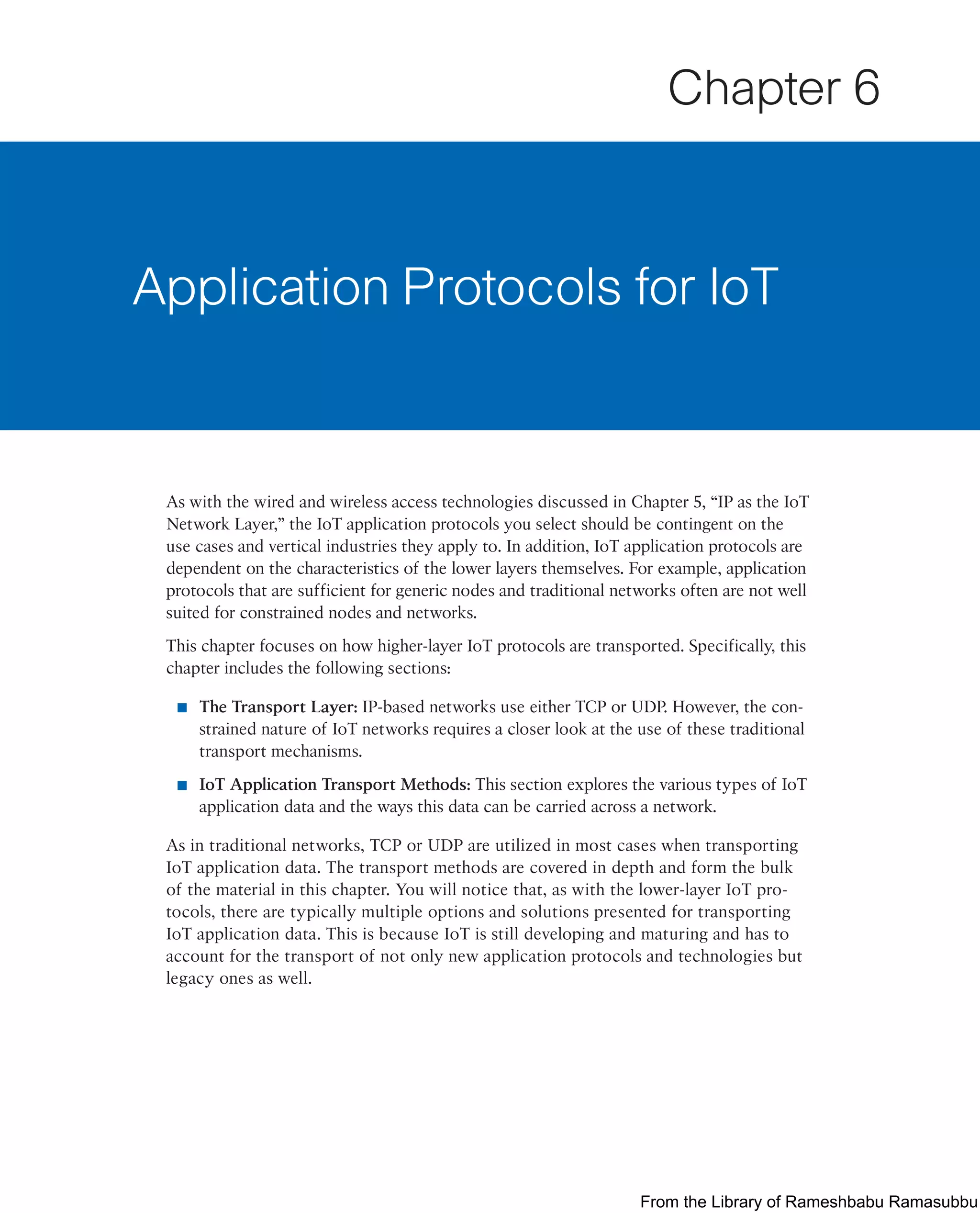As with the wired and wireless access technologies discussed in Chapter 5, “IP as the IoT
Network Layer,” the IoT application protocols you select should be contingent on the
use cases and vertical industries they apply to. In addition, IoT application protocols are
dependent on the characteristics of the lower layers themselves. For example, application
protocols that are sufficient for generic nodes and traditional networks often are not well
suited for constrained nodes and networks.
This chapter focuses on how higher-layer IoT protocols are transported. Specifically, this
chapter includes the following sections:
■ The Transport Layer: IP-based networks use either TCP or UDP. However, the con-
strained nature of IoT networks requires a closer look at the use of these traditional
transport mechanisms.
■ IoT Application Transport Methods: This section explores the various types of IoT
application data and the ways this data can be carried across a network.
As in traditional networks, TCP or UDP are utilized in most cases when transporting
IoT application data. The transport methods are covered in depth and form the bulk
of the material in this chapter. You will notice that, as with the lower-layer IoT pro-
tocols, there are typically multiple options and solutions presented for transporting
IoT application data. This is because IoT is still developing and maturing and has to
account for the transport of not only new application protocols and technologies but
legacy ones as well.
Application Protocols for IoT
Chapter 6
From the Library of Rameshbabu Ramasubbu
 