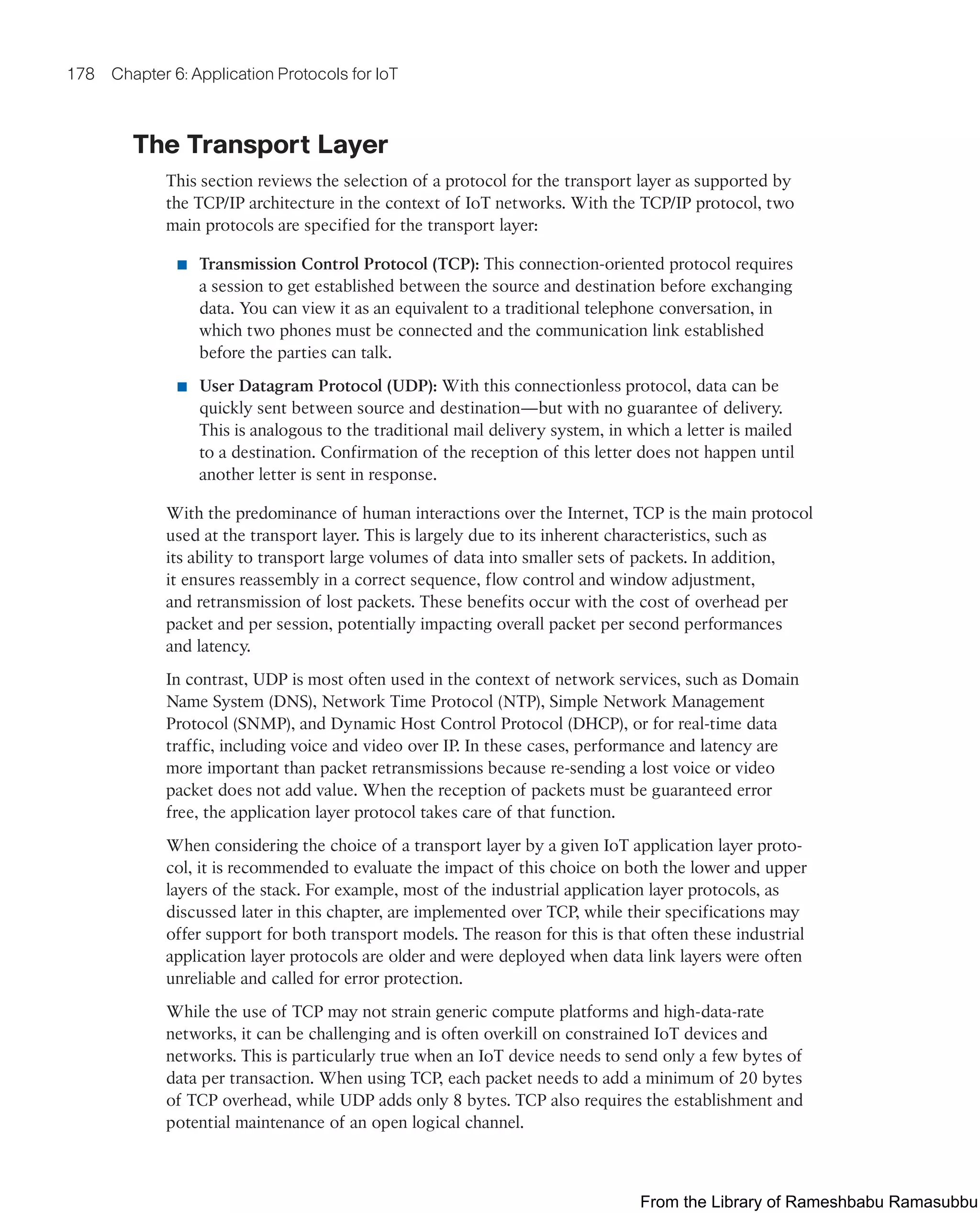 178 Chapter 6: Application Protocols for IoT
The Transport Layer
This section reviews the selection of a protocol for the transport layer as supported by
the TCP/IP architecture in the context of IoT networks. With the TCP/IP protocol, two
main protocols are specified for the transport layer:
■ Transmission Control Protocol (TCP): This connection-oriented protocol requires
a session to get established between the source and destination before exchanging
data. You can view it as an equivalent to a traditional telephone conversation, in
which two phones must be connected and the communication link established
before the parties can talk.
■ User Datagram Protocol (UDP): With this connectionless protocol, data can be
quickly sent between source and destination—but with no guarantee of delivery.
This is analogous to the traditional mail delivery system, in which a letter is mailed
to a destination. Confirmation of the reception of this letter does not happen until
another letter is sent in response.
With the predominance of human interactions over the Internet, TCP is the main protocol
used at the transport layer. This is largely due to its inherent characteristics, such as
its ability to transport large volumes of data into smaller sets of packets. In addition,
it ensures reassembly in a correct sequence, flow control and window adjustment,
and retransmission of lost packets. These benefits occur with the cost of overhead per
packet and per session, potentially impacting overall packet per second performances
and latency.
In contrast, UDP is most often used in the context of network services, such as Domain
Name System (DNS), Network Time Protocol (NTP), Simple Network Management
Protocol (SNMP), and Dynamic Host Control Protocol (DHCP), or for real-time data
traffic, including voice and video over IP. In these cases, performance and latency are
more important than packet retransmissions because re-sending a lost voice or video
packet does not add value. When the reception of packets must be guaranteed error
free, the application layer protocol takes care of that function.
When considering the choice of a transport layer by a given IoT application layer proto-
col, it is recommended to evaluate the impact of this choice on both the lower and upper
layers of the stack. For example, most of the industrial application layer protocols, as
discussed later in this chapter, are implemented over TCP, while their specifications may
offer support for both transport models. The reason for this is that often these industrial
application layer protocols are older and were deployed when data link layers were often
unreliable and called for error protection.
While the use of TCP may not strain generic compute platforms and high-data-rate
networks, it can be challenging and is often overkill on constrained IoT devices and
networks. This is particularly true when an IoT device needs to send only a few bytes of
data per transaction. When using TCP, each packet needs to add a minimum of 20 bytes
of TCP overhead, while UDP adds only 8 bytes. TCP also requires the establishment and
potential maintenance of an open logical channel.
From the Library of Rameshbabu Ramasubbu
 