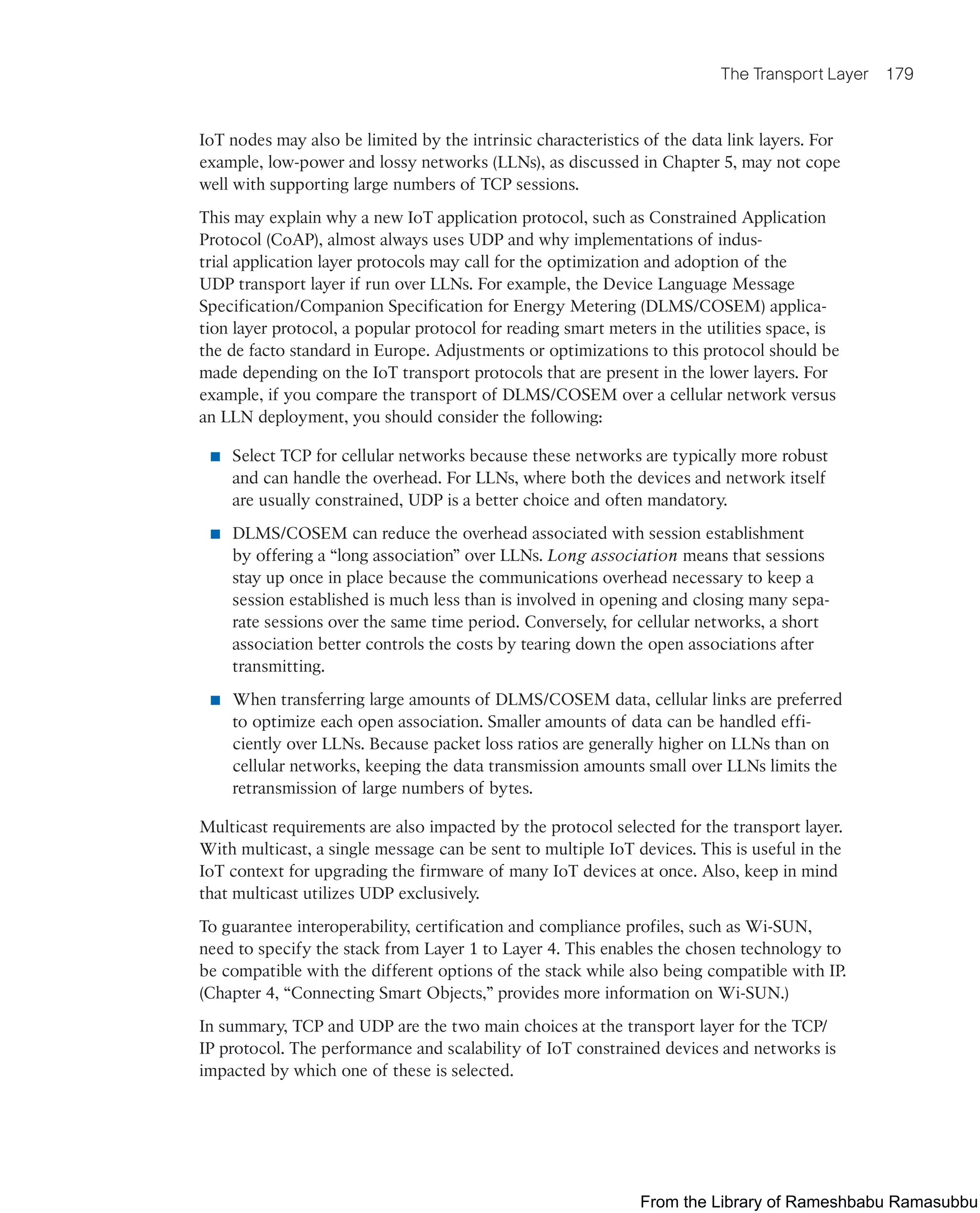 The Transport Layer 179
IoT nodes may also be limited by the intrinsic characteristics of the data link layers. For
example, low-power and lossy networks (LLNs), as discussed in Chapter 5, may not cope
well with supporting large numbers of TCP sessions.
This may explain why a new IoT application protocol, such as Constrained Application
Protocol (CoAP), almost always uses UDP and why implementations of indus-
trial application layer protocols may call for the optimization and adoption of the
UDP transport layer if run over LLNs. For example, the Device Language Message
Specification/Companion Specification for Energy Metering (DLMS/COSEM) applica-
tion layer protocol, a popular protocol for reading smart meters in the utilities space, is
the de facto standard in Europe. Adjustments or optimizations to this protocol should be
made depending on the IoT transport protocols that are present in the lower layers. For
example, if you compare the transport of DLMS/COSEM over a cellular network versus
an LLN deployment, you should consider the following:
■ Select TCP for cellular networks because these networks are typically more robust
and can handle the overhead. For LLNs, where both the devices and network itself
are usually constrained, UDP is a better choice and often mandatory.
■ DLMS/COSEM can reduce the overhead associated with session establishment
by offering a “long association” over LLNs. Long association means that sessions
stay up once in place because the communications overhead necessary to keep a
session established is much less than is involved in opening and closing many sepa-
rate sessions over the same time period. Conversely, for cellular networks, a short
association better controls the costs by tearing down the open associations after
transmitting.
■ When transferring large amounts of DLMS/COSEM data, cellular links are preferred
to optimize each open association. Smaller amounts of data can be handled effi-
ciently over LLNs. Because packet loss ratios are generally higher on LLNs than on
cellular networks, keeping the data transmission amounts small over LLNs limits the
retransmission of large numbers of bytes.
Multicast requirements are also impacted by the protocol selected for the transport layer.
With multicast, a single message can be sent to multiple IoT devices. This is useful in the
IoT context for upgrading the firmware of many IoT devices at once. Also, keep in mind
that multicast utilizes UDP exclusively.
To guarantee interoperability, certification and compliance profiles, such as Wi-SUN,
need to specify the stack from Layer 1 to Layer 4. This enables the chosen technology to
be compatible with the different options of the stack while also being compatible with IP.
(Chapter 4, “Connecting Smart Objects,” provides more information on Wi-SUN.)
In summary, TCP and UDP are the two main choices at the transport layer for the TCP/
IP protocol. The performance and scalability of IoT constrained devices and networks is
impacted by which one of these is selected.
From the Library of Rameshbabu Ramasubbu
 