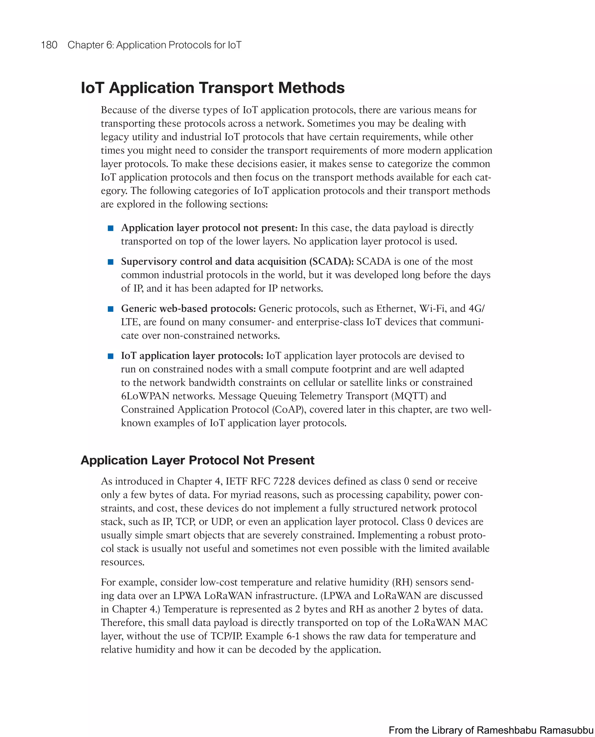 180 Chapter 6: Application Protocols for IoT
IoT Application Transport Methods
Because of the diverse types of IoT application protocols, there are various means for
transporting these protocols across a network. Sometimes you may be dealing with
legacy utility and industrial IoT protocols that have certain requirements, while other
times you might need to consider the transport requirements of more modern application
layer protocols. To make these decisions easier, it makes sense to categorize the common
IoT application protocols and then focus on the transport methods available for each cat-
egory. The following categories of IoT application protocols and their transport methods
are explored in the following sections:
■ Application layer protocol not present: In this case, the data payload is directly
transported on top of the lower layers. No application layer protocol is used.
■ Supervisory control and data acquisition (SCADA): SCADA is one of the most
common industrial protocols in the world, but it was developed long before the days
of IP, and it has been adapted for IP networks.
■ Generic web-based protocols: Generic protocols, such as Ethernet, Wi-Fi, and 4G/
LTE, are found on many consumer- and enterprise-class IoT devices that communi-
cate over non-constrained networks.
■ IoT application layer protocols: IoT application layer protocols are devised to
run on constrained nodes with a small compute footprint and are well adapted
to the network bandwidth constraints on cellular or satellite links or constrained
6LoWPAN networks. Message Queuing Telemetry Transport (MQTT) and
Constrained Application Protocol (CoAP), covered later in this chapter, are two well-
known examples of IoT application layer protocols.
Application Layer Protocol Not Present
As introduced in Chapter 4, IETF RFC 7228 devices defined as class 0 send or receive
only a few bytes of data. For myriad reasons, such as processing capability, power con-
straints, and cost, these devices do not implement a fully structured network protocol
stack, such as IP, TCP, or UDP, or even an application layer protocol. Class 0 devices are
usually simple smart objects that are severely constrained. Implementing a robust proto-
col stack is usually not useful and sometimes not even possible with the limited available
resources.
For example, consider low-cost temperature and relative humidity (RH) sensors send-
ing data over an LPWA LoRaWAN infrastructure. (LPWA and LoRaWAN are discussed
in Chapter 4.) Temperature is represented as 2 bytes and RH as another 2 bytes of data.
Therefore, this small data payload is directly transported on top of the LoRaWAN MAC
layer, without the use of TCP/IP. Example 6-1 shows the raw data for temperature and
relative humidity and how it can be decoded by the application.
From the Library of Rameshbabu Ramasubbu
 