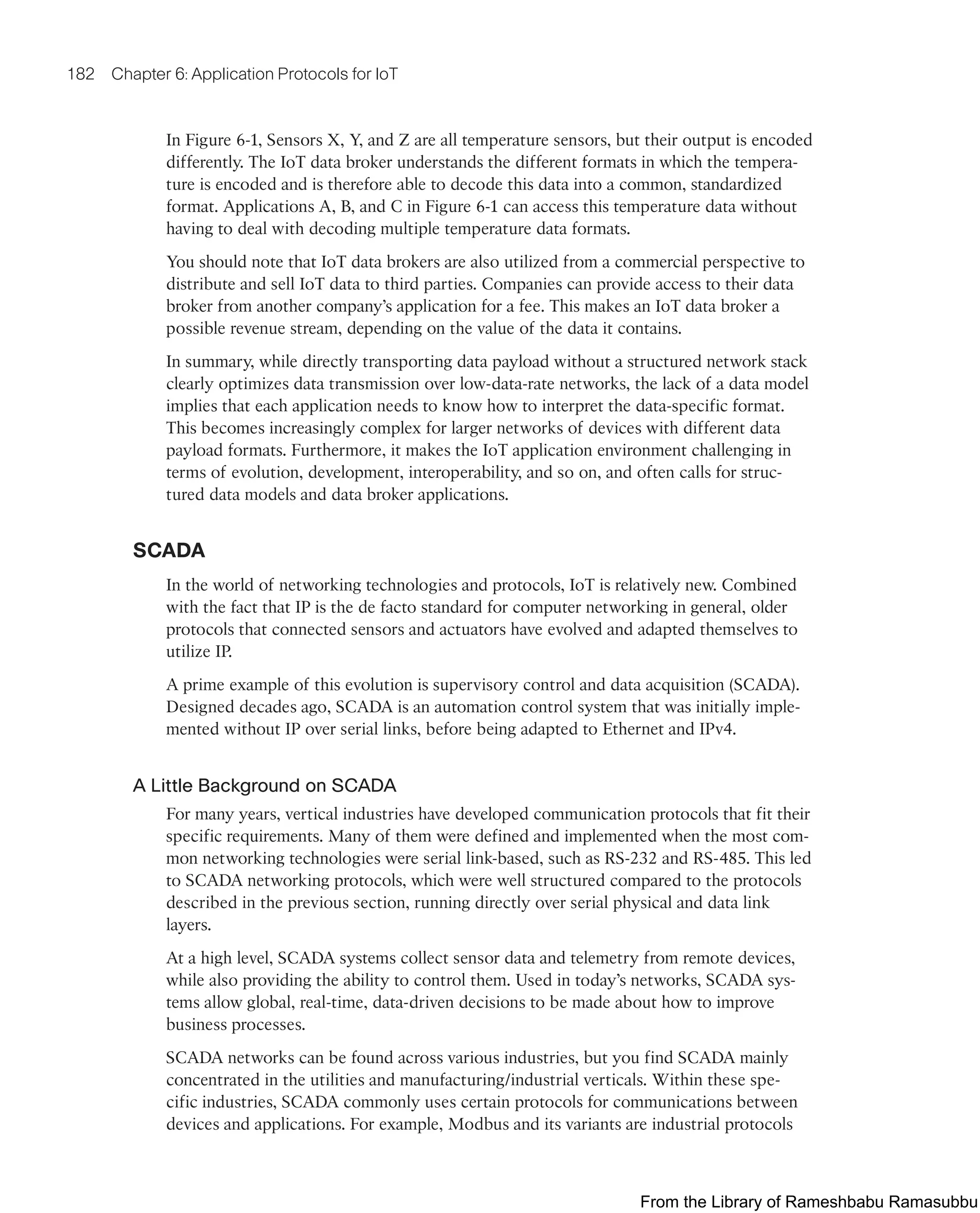 182 Chapter 6: Application Protocols for IoT
In Figure 6-1, Sensors X, Y, and Z are all temperature sensors, but their output is encoded
differently. The IoT data broker understands the different formats in which the tempera-
ture is encoded and is therefore able to decode this data into a common, standardized
format. Applications A, B, and C in Figure 6-1 can access this temperature data without
having to deal with decoding multiple temperature data formats.
You should note that IoT data brokers are also utilized from a commercial perspective to
distribute and sell IoT data to third parties. Companies can provide access to their data
broker from another company’s application for a fee. This makes an IoT data broker a
possible revenue stream, depending on the value of the data it contains.
In summary, while directly transporting data payload without a structured network stack
clearly optimizes data transmission over low-data-rate networks, the lack of a data model
implies that each application needs to know how to interpret the data-specific format.
This becomes increasingly complex for larger networks of devices with different data
payload formats. Furthermore, it makes the IoT application environment challenging in
terms of evolution, development, interoperability, and so on, and often calls for struc-
tured data models and data broker applications.
SCADA
In the world of networking technologies and protocols, IoT is relatively new. Combined
with the fact that IP is the de facto standard for computer networking in general, older
protocols that connected sensors and actuators have evolved and adapted themselves to
utilize IP.
A prime example of this evolution is supervisory control and data acquisition (SCADA).
Designed decades ago, SCADA is an automation control system that was initially imple-
mented without IP over serial links, before being adapted to Ethernet and IPv4.
A Little Background on SCADA
For many years, vertical industries have developed communication protocols that fit their
specific requirements. Many of them were defined and implemented when the most com-
mon networking technologies were serial link-based, such as RS-232 and RS-485. This led
to SCADA networking protocols, which were well structured compared to the protocols
described in the previous section, running directly over serial physical and data link
layers.
At a high level, SCADA systems collect sensor data and telemetry from remote devices,
while also providing the ability to control them. Used in today’s networks, SCADA sys-
tems allow global, real-time, data-driven decisions to be made about how to improve
business processes.
SCADA networks can be found across various industries, but you find SCADA mainly
concentrated in the utilities and manufacturing/industrial verticals. Within these spe-
cific industries, SCADA commonly uses certain protocols for communications between
devices and applications. For example, Modbus and its variants are industrial protocols
From the Library of Rameshbabu Ramasubbu
 
