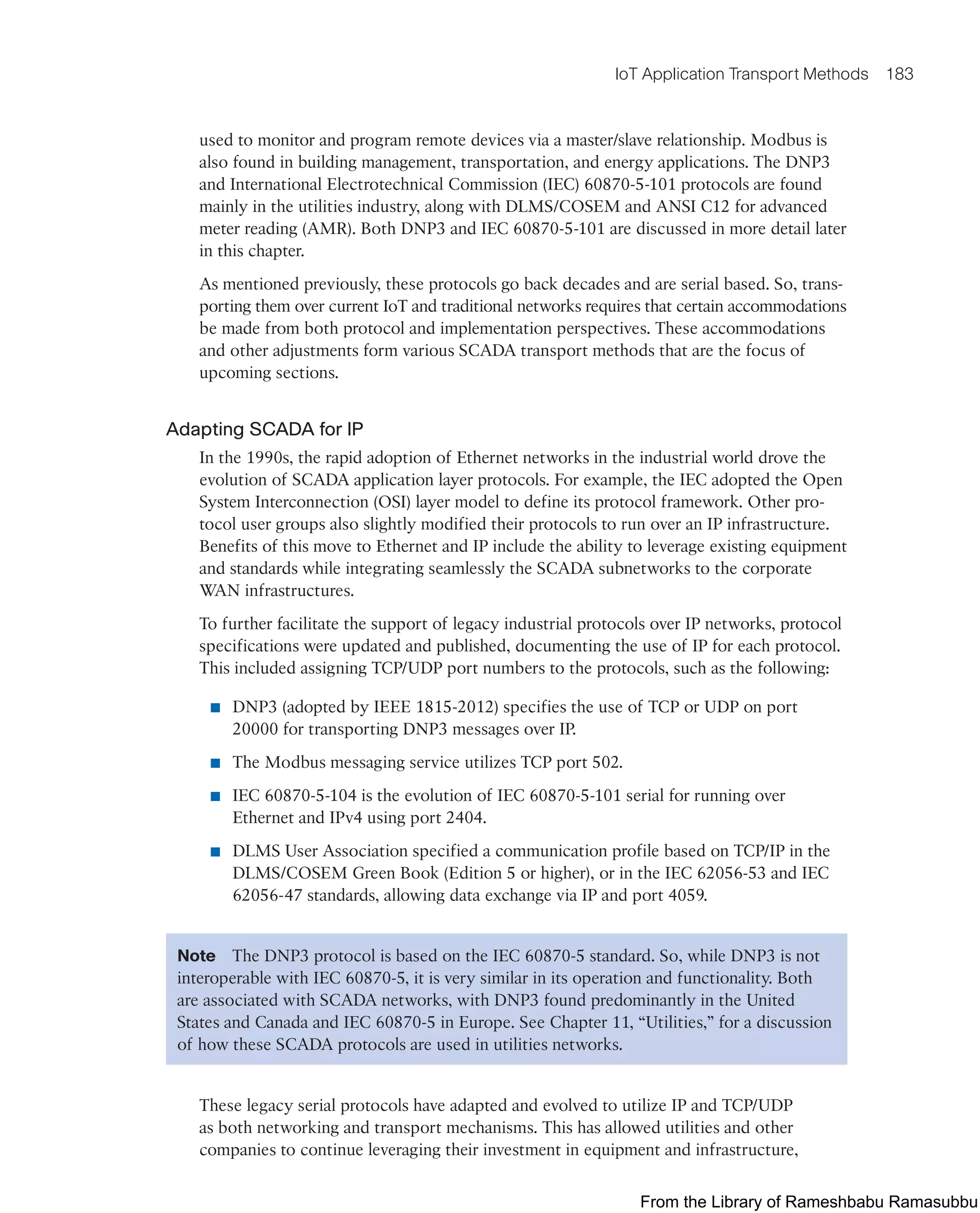 IoT Application Transport Methods 183
used to monitor and program remote devices via a master/slave relationship. Modbus is
also found in building management, transportation, and energy applications. The DNP3
and International Electrotechnical Commission (IEC) 60870-5-101 protocols are found
mainly in the utilities industry, along with DLMS/COSEM and ANSI C12 for advanced
meter reading (AMR). Both DNP3 and IEC 60870-5-101 are discussed in more detail later
in this chapter.
As mentioned previously, these protocols go back decades and are serial based. So, trans-
porting them over current IoT and traditional networks requires that certain accommodations
be made from both protocol and implementation perspectives. These accommodations
and other adjustments form various SCADA transport methods that are the focus of
upcoming sections.
Adapting SCADA for IP
In the 1990s, the rapid adoption of Ethernet networks in the industrial world drove the
evolution of SCADA application layer protocols. For example, the IEC adopted the Open
System Interconnection (OSI) layer model to define its protocol framework. Other pro-
tocol user groups also slightly modified their protocols to run over an IP infrastructure.
Benefits of this move to Ethernet and IP include the ability to leverage existing equipment
and standards while integrating seamlessly the SCADA subnetworks to the corporate
WAN infrastructures.
To further facilitate the support of legacy industrial protocols over IP networks, protocol
specifications were updated and published, documenting the use of IP for each protocol.
This included assigning TCP/UDP port numbers to the protocols, such as the following:
■ DNP3 (adopted by IEEE 1815-2012) specifies the use of TCP or UDP on port
20000 for transporting DNP3 messages over IP.
■ The Modbus messaging service utilizes TCP port 502.
■ IEC 60870-5-104 is the evolution of IEC 60870-5-101 serial for running over
Ethernet and IPv4 using port 2404.
■ DLMS User Association specified a communication profile based on TCP/IP in the
DLMS/COSEM Green Book (Edition 5 or higher), or in the IEC 62056-53 and IEC
62056-47 standards, allowing data exchange via IP and port 4059.
Note The DNP3 protocol is based on the IEC 60870-5 standard. So, while DNP3 is not
interoperable with IEC 60870-5, it is very similar in its operation and functionality. Both
are associated with SCADA networks, with DNP3 found predominantly in the United
States and Canada and IEC 60870-5 in Europe. See Chapter 11, “Utilities,” for a discussion
of how these SCADA protocols are used in utilities networks.
These legacy serial protocols have adapted and evolved to utilize IP and TCP/UDP
as both networking and transport mechanisms. This has allowed utilities and other
companies to continue leveraging their investment in equipment and infrastructure,
From the Library of Rameshbabu Ramasubbu
 
