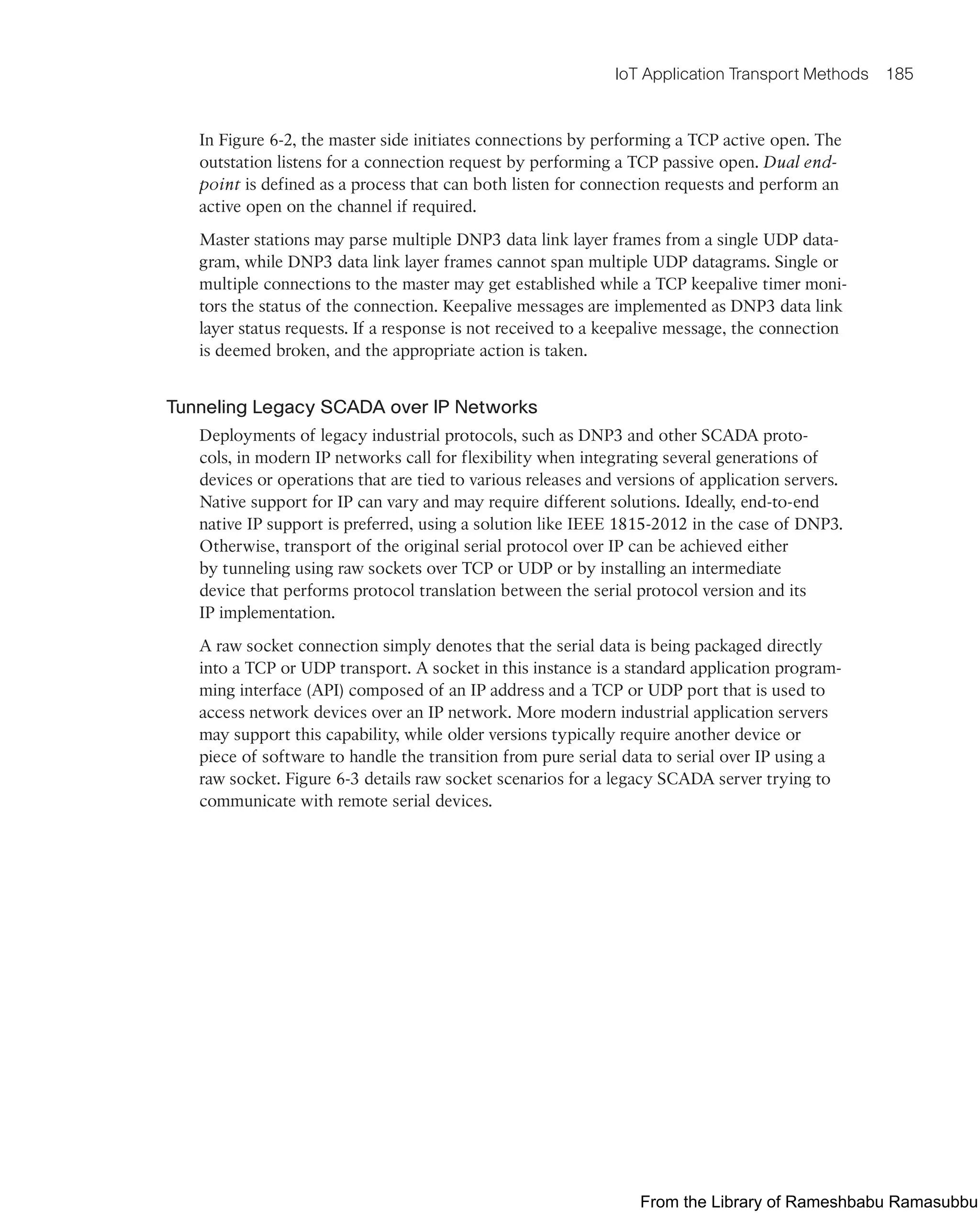IoT Application Transport Methods 185
In Figure 6-2, the master side initiates connections by performing a TCP active open. The
outstation listens for a connection request by performing a TCP passive open. Dual end-
point is defined as a process that can both listen for connection requests and perform an
active open on the channel if required.
Master stations may parse multiple DNP3 data link layer frames from a single UDP data-
gram, while DNP3 data link layer frames cannot span multiple UDP datagrams. Single or
multiple connections to the master may get established while a TCP keepalive timer moni-
tors the status of the connection. Keepalive messages are implemented as DNP3 data link
layer status requests. If a response is not received to a keepalive message, the connection
is deemed broken, and the appropriate action is taken.
Tunneling Legacy SCADA over IP Networks
Deployments of legacy industrial protocols, such as DNP3 and other SCADA proto-
cols, in modern IP networks call for flexibility when integrating several generations of
devices or operations that are tied to various releases and versions of application servers.
Native support for IP can vary and may require different solutions. Ideally, end-to-end
native IP support is preferred, using a solution like IEEE 1815-2012 in the case of DNP3.
Otherwise, transport of the original serial protocol over IP can be achieved either
by tunneling using raw sockets over TCP or UDP or by installing an intermediate
device that performs protocol translation between the serial protocol version and its
IP implementation.
A raw socket connection simply denotes that the serial data is being packaged directly
into a TCP or UDP transport. A socket in this instance is a standard application program-
ming interface (API) composed of an IP address and a TCP or UDP port that is used to
access network devices over an IP network. More modern industrial application servers
may support this capability, while older versions typically require another device or
piece of software to handle the transition from pure serial data to serial over IP using a
raw socket. Figure 6-3 details raw socket scenarios for a legacy SCADA server trying to
communicate with remote serial devices.
From the Library of Rameshbabu Ramasubbu
 