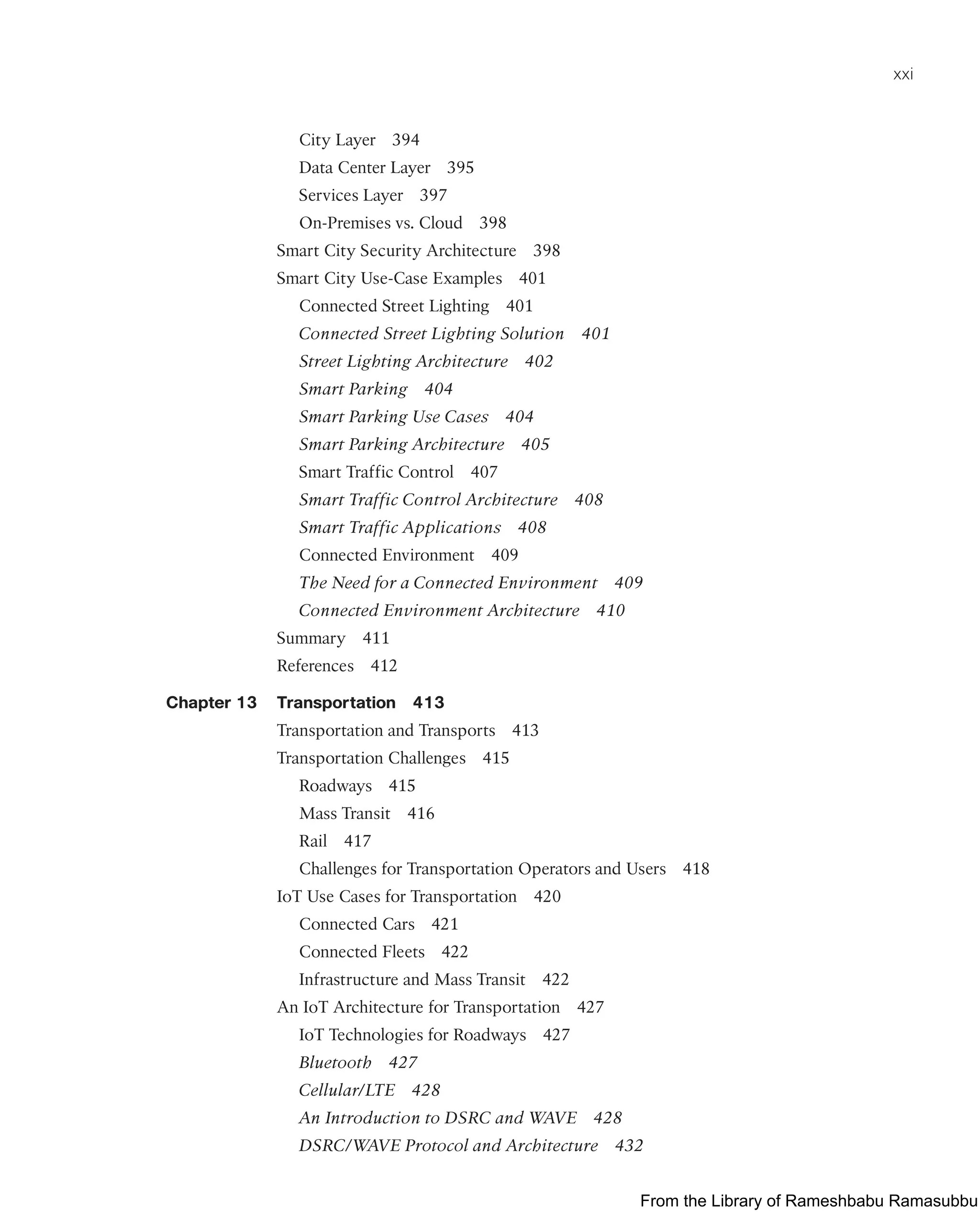 xxi
City Layer 394
Data Center Layer 395
Services Layer 397
On-Premises vs. Cloud 398
Smart City Security Architecture 398
Smart City Use-Case Examples 401
Connected Street Lighting 401
Connected Street Lighting Solution 401
Street Lighting Architecture 402
Smart Parking 404
Smart Parking Use Cases 404
Smart Parking Architecture 405
Smart Traffic Control 407
Smart Traffic Control Architecture 408
Smart Traffic Applications 408
Connected Environment 409
The Need for a Connected Environment 409
Connected Environment Architecture 410
Summary 411
References 412
Chapter 13 Transportation 413
Transportation and Transports 413
Transportation Challenges 415
Roadways 415
Mass Transit 416
Rail 417
Challenges for Transportation Operators and Users 418
IoT Use Cases for Transportation 420
Connected Cars 421
Connected Fleets 422
Infrastructure and Mass Transit 422
An IoT Architecture for Transportation 427
IoT Technologies for Roadways 427
Bluetooth 427
Cellular/LTE 428
An Introduction to DSRC and WAVE 428
DSRC/WAVE Protocol and Architecture 432
From the Library of Rameshbabu Ramasubbu
 