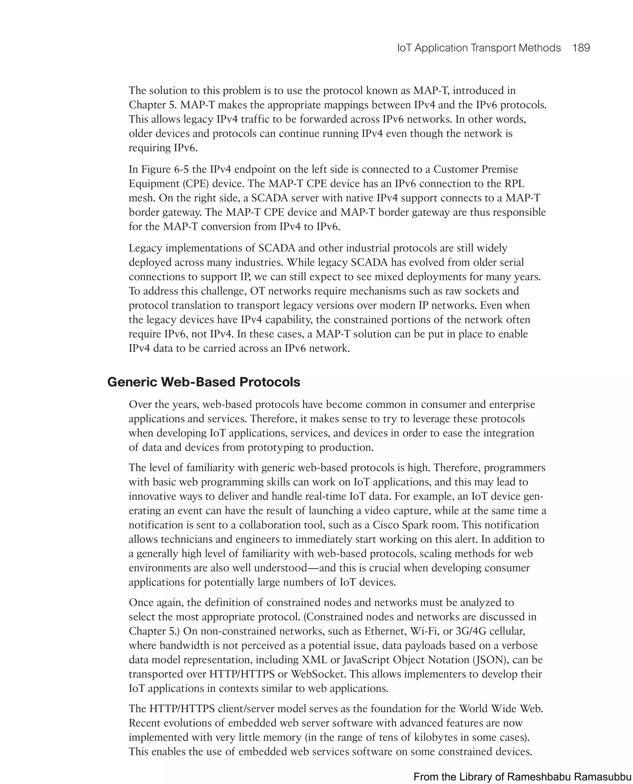 IoT Application Transport Methods 189
The solution to this problem is to use the protocol known as MAP-T, introduced in
Chapter 5. MAP-T makes the appropriate mappings between IPv4 and the IPv6 protocols.
This allows legacy IPv4 traffic to be forwarded across IPv6 networks. In other words,
older devices and protocols can continue running IPv4 even though the network is
requiring IPv6.
In Figure 6-5 the IPv4 endpoint on the left side is connected to a Customer Premise
Equipment (CPE) device. The MAP-T CPE device has an IPv6 connection to the RPL
mesh. On the right side, a SCADA server with native IPv4 support connects to a MAP-T
border gateway. The MAP-T CPE device and MAP-T border gateway are thus responsible
for the MAP-T conversion from IPv4 to IPv6.
Legacy implementations of SCADA and other industrial protocols are still widely
deployed across many industries. While legacy SCADA has evolved from older serial
connections to support IP, we can still expect to see mixed deployments for many years.
To address this challenge, OT networks require mechanisms such as raw sockets and
protocol translation to transport legacy versions over modern IP networks. Even when
the legacy devices have IPv4 capability, the constrained portions of the network often
require IPv6, not IPv4. In these cases, a MAP-T solution can be put in place to enable
IPv4 data to be carried across an IPv6 network.
Generic Web-Based Protocols
Over the years, web-based protocols have become common in consumer and enterprise
applications and services. Therefore, it makes sense to try to leverage these protocols
when developing IoT applications, services, and devices in order to ease the integration
of data and devices from prototyping to production.
The level of familiarity with generic web-based protocols is high. Therefore, programmers
with basic web programming skills can work on IoT applications, and this may lead to
innovative ways to deliver and handle real-time IoT data. For example, an IoT device gen-
erating an event can have the result of launching a video capture, while at the same time a
notification is sent to a collaboration tool, such as a Cisco Spark room. This notification
allows technicians and engineers to immediately start working on this alert. In addition to
a generally high level of familiarity with web-based protocols, scaling methods for web
environments are also well understood—and this is crucial when developing consumer
applications for potentially large numbers of IoT devices.
Once again, the definition of constrained nodes and networks must be analyzed to
select the most appropriate protocol. (Constrained nodes and networks are discussed in
Chapter 5.) On non-constrained networks, such as Ethernet, Wi-Fi, or 3G/4G cellular,
where bandwidth is not perceived as a potential issue, data payloads based on a verbose
data model representation, including XML or JavaScript Object Notation (JSON), can be
transported over HTTP/HTTPS or WebSocket. This allows implementers to develop their
IoT applications in contexts similar to web applications.
The HTTP/HTTPS client/server model serves as the foundation for the World Wide Web.
Recent evolutions of embedded web server software with advanced features are now
implemented with very little memory (in the range of tens of kilobytes in some cases).
This enables the use of embedded web services software on some constrained devices.
From the Library of Rameshbabu Ramasubbu
 