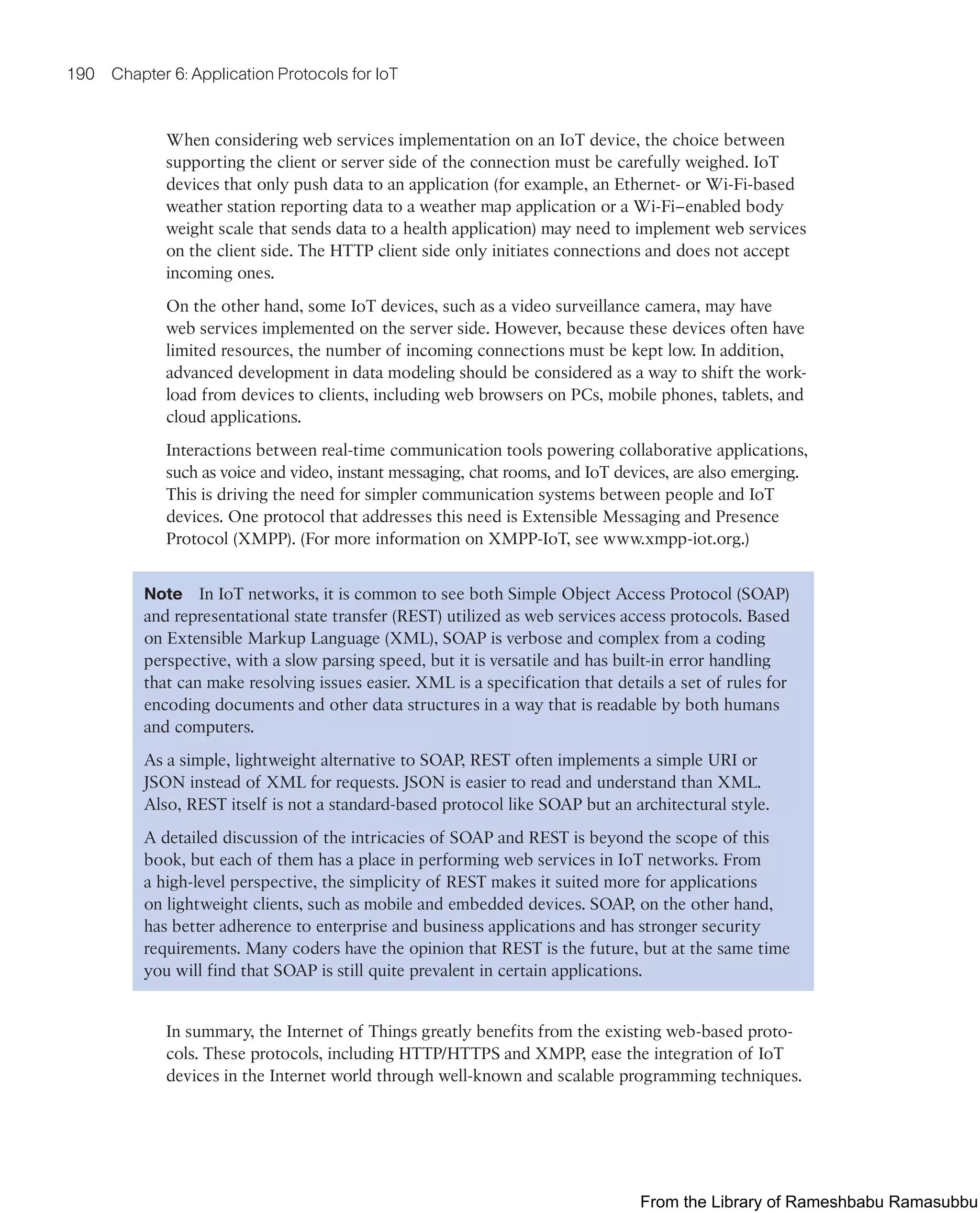 190 Chapter 6: Application Protocols for IoT
When considering web services implementation on an IoT device, the choice between
supporting the client or server side of the connection must be carefully weighed. IoT
devices that only push data to an application (for example, an Ethernet- or Wi-Fi-based
weather station reporting data to a weather map application or a Wi-Fi–enabled body
weight scale that sends data to a health application) may need to implement web services
on the client side. The HTTP client side only initiates connections and does not accept
incoming ones.
On the other hand, some IoT devices, such as a video surveillance camera, may have
web services implemented on the server side. However, because these devices often have
limited resources, the number of incoming connections must be kept low. In addition,
advanced development in data modeling should be considered as a way to shift the work-
load from devices to clients, including web browsers on PCs, mobile phones, tablets, and
cloud applications.
Interactions between real-time communication tools powering collaborative applications,
such as voice and video, instant messaging, chat rooms, and IoT devices, are also emerging.
This is driving the need for simpler communication systems between people and IoT
devices. One protocol that addresses this need is Extensible Messaging and Presence
Protocol (XMPP). (For more information on XMPP-IoT, see www.xmpp-iot.org.)
Note In IoT networks, it is common to see both Simple Object Access Protocol (SOAP)
and representational state transfer (REST) utilized as web services access protocols. Based
on Extensible Markup Language (XML), SOAP is verbose and complex from a coding
perspective, with a slow parsing speed, but it is versatile and has built-in error handling
that can make resolving issues easier. XML is a specification that details a set of rules for
encoding documents and other data structures in a way that is readable by both humans
and computers.
As a simple, lightweight alternative to SOAP, REST often implements a simple URI or
JSON instead of XML for requests. JSON is easier to read and understand than XML.
Also, REST itself is not a standard-based protocol like SOAP but an architectural style.
A detailed discussion of the intricacies of SOAP and REST is beyond the scope of this
book, but each of them has a place in performing web services in IoT networks. From
a high-level perspective, the simplicity of REST makes it suited more for applications
on lightweight clients, such as mobile and embedded devices. SOAP, on the other hand,
has better adherence to enterprise and business applications and has stronger security
requirements. Many coders have the opinion that REST is the future, but at the same time
you will find that SOAP is still quite prevalent in certain applications.
In summary, the Internet of Things greatly benefits from the existing web-based proto-
cols. These protocols, including HTTP/HTTPS and XMPP, ease the integration of IoT
devices in the Internet world through well-known and scalable programming techniques.
From the Library of Rameshbabu Ramasubbu
 