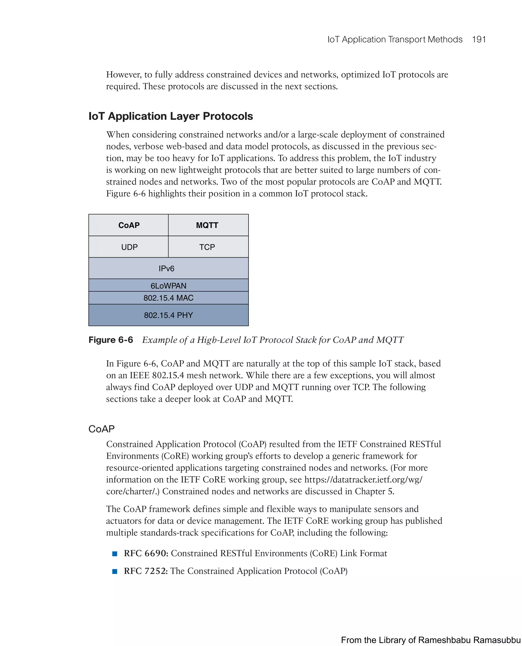 IoT Application Transport Methods 191
However, to fully address constrained devices and networks, optimized IoT protocols are
required. These protocols are discussed in the next sections.
IoT Application Layer Protocols
When considering constrained networks and/or a large-scale deployment of constrained
nodes, verbose web-based and data model protocols, as discussed in the previous sec-
tion, may be too heavy for IoT applications. To address this problem, the IoT industry
is working on new lightweight protocols that are better suited to large numbers of con-
strained nodes and networks. Two of the most popular protocols are CoAP and MQTT.
Figure 6-6 highlights their position in a common IoT protocol stack.
UDP TCP
CoAP MQTT
IPv6
6LoWPAN
802.15.4 MAC
802.15.4 PHY
Figure 6-6 Example of a High-Level IoT Protocol Stack for CoAP and MQTT
In Figure 6-6, CoAP and MQTT are naturally at the top of this sample IoT stack, based
on an IEEE 802.15.4 mesh network. While there are a few exceptions, you will almost
always find CoAP deployed over UDP and MQTT running over TCP. The following
sections take a deeper look at CoAP and MQTT.
CoAP
Constrained Application Protocol (CoAP) resulted from the IETF Constrained RESTful
Environments (CoRE) working group’s efforts to develop a generic framework for
resource-oriented applications targeting constrained nodes and networks. (For more
information on the IETF CoRE working group, see https://datatracker.ietf.org/wg/
core/charter/.) Constrained nodes and networks are discussed in Chapter 5.
The CoAP framework defines simple and flexible ways to manipulate sensors and
actuators for data or device management. The IETF CoRE working group has published
multiple standards-track specifications for CoAP, including the following:
■ RFC 6690: Constrained RESTful Environments (CoRE) Link Format
■ RFC 7252: The Constrained Application Protocol (CoAP)
From the Library of Rameshbabu Ramasubbu
 